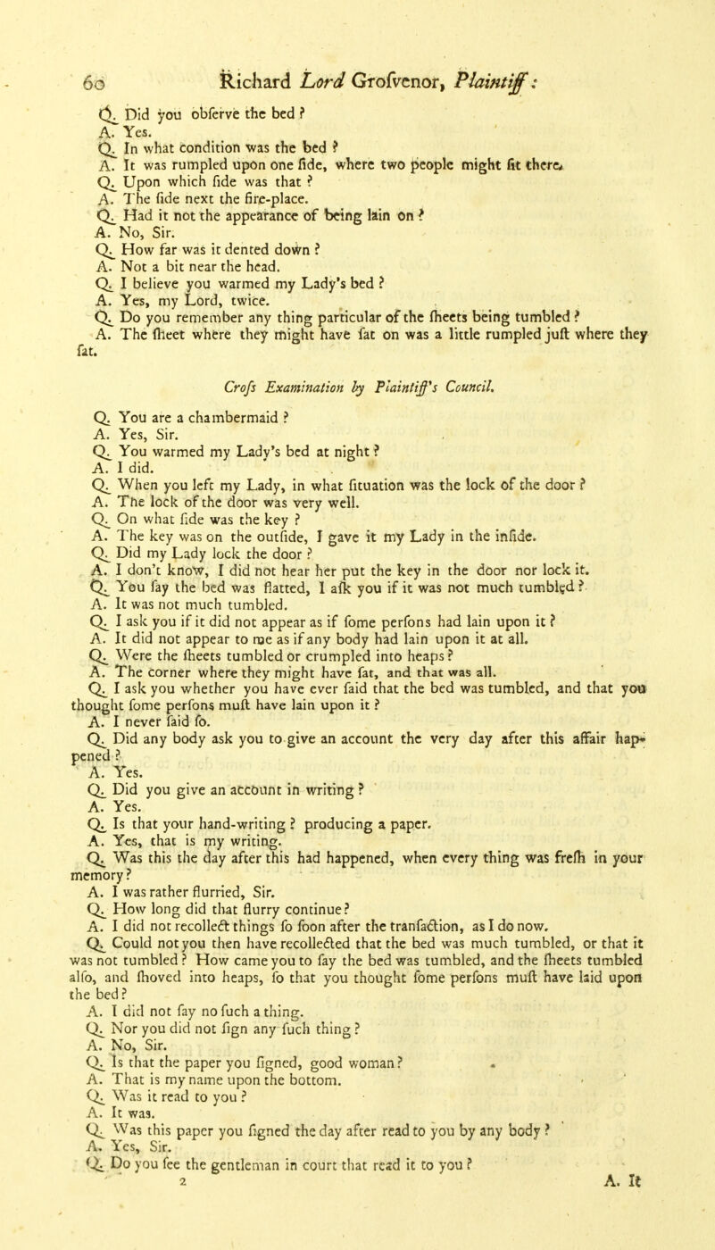 Did you obferve the bed ? A. Yes. In what condition was the bed ? A. It was rumpled upon one fide, where two people might fit there* Upon which fide was that ? A. The fide next the fire-place. Had it not the appearance of being lain on ? A. No, Sir. How far was it dented dotfrn ? A. Not a bit near the head. Q_ I believe you warmed my Lady's bed ? A. Yes, my Lord, twice. Do you remember any thing particular of the meets being tumbled ? A. The flieet where they might have fat on was a little rumpled juft where they fat. Crofs Examination hy Plaintiffs Council. Q. You are a chambermaid ? A. Yes, Sir. You warmed my Ladv's bed at night ? A. I did. When you left my Lady, in what fituation was the lock of the door ? A. The lock of the door was very well. On what fide was the key ? A. The key was on the outfide, I gave it my Lady in the infidc. Did my Lady lock the door ? A. I don't know, I did not hear her put the key in the door nor lock it. You fay the bed was flatted, 1 afl< you if it was not much tumbled ? A. It was not much tumbled. I ask you if it did not appear as if fome perfons had lain upon it ? A. It did not appear to roe as if any body had lain upon it at all. Were the meets tumbled or crumpled into heaps? A. The Corner where they might have fat, and that was all. I ask you whether you have ever faid that the bed was tumbled, and that you thought fome perfons muft have lain upon it ? A. I never faid fo. Did any body ask you to give an account the very day after this affair hap* pened ? A. Yes. Did you give an account in writing ? A. Yes. Is that your hand-writing ? producing a paper. A. Yes, that is my writing- C4 Was this the day after this had happened, when every thing was frefh in your memory? A. I was rather flurried, Sir. How long did that flurry continue? A. I did not recollect things fo foon after the tranfaction, as I do now. Could not you then have recollected that the bed was much tumbled, or that it was not tumbled ? How came you to fay the bed was tumbled, and the flieets tumbled alio, and moved into heaps, fo that you thought fome perfons muft have laid upon the bed ? A. I did not fay no fuch a thing. Nor you did not fign any fuch thing ? A. No, Sir. Is that the paper you figned, good woman ? A. That is my name upon the bottom. Was it read to you ? A. It was. Was this paper you figned the day after read to you by any body ? A. Yes, Sir. Do you fee the gentleman in court that resd it to you ? 2 A. It
