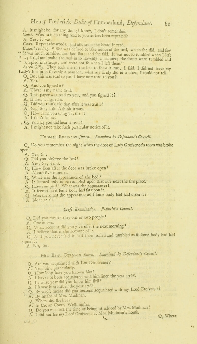 A. It might be, for any thing I know, I don't remember. Court. Was no fuch thing read to you as has been repeated? A. Yes, it was. Court. Repeat the words, and afk her if (he heard it read. Council reading.  She was defired to take notice of the bed, which fhe did, and faw  it was much tumbled and laid flat; and Ihe faid, It was not fo tumbled when I left  it; I dkl not make the bed in lb flovenly a manner; the fheets were tumbled and ** rumpled into heaps, and were not fo when I left them. Sarah Gilby. They took me to the bed to mew it me; I faid, I did not leave my Lady's bed in fo flovenly a manner; what my Lady did to it after, I could not teH. But this was read to vou I have now read to you ? A. Yes. And you figned it ? A. There is my name to it. This paper was read to you, and you figned it? A. It was, I figned it. Did you think the day after it was truth ? A. hc\ Sir; I don't think it was. Ho v came you to fign it then ? A. I don't know. . You lay you did hear it read ? A. I might not take fuch particular notice of it. Thomas Robinson /worn. Examined by Defendant's Council. Do you remember the night when the door of Lady Grofvenor's room was broke open ? A. Yes, Sir. Q. Did you obferve the bed ? A. Yes, Sir, I did. CK How foon after the door was broke open ? A. About five minutes. What was the appearance of the bed ? A. It feemed only to be rumpled upon that fide next the fire place. How rumpled? What was the appearance? ' A. It feemed as if fome body had fat upon it. CX Was there not the appearance as if fome body had laid upon it ? A. None at all. Crofs Examination. Plaintiff's Council. Did you mean to fay one or two people ? A. One or two. What account did you give of it the next morning? A. I believe that is the account of it. ' • ■ ; And you never faid it had been toiled and tumbled as if lome body had laid upon it ? A. No, Sir. Mrs. Beau Germain fwoni. Examined by Defendant's Council. Are you acquainted with Lord Grofvenor ? A. Yes, Sir; particularly. Q. How long have you known him ? AT I have not been acquainted with him fince the year 1768. Q. In what year did you know him firft? A. I knew him firft in the year 1768. . • By whofe means did you become acquainted with my Lord Grolvenor. A. By means of Mrs. Muilman. Q_ Where did fhe live ? A. In Crown Court, Weftminfter. O Do Vou recoiled* the time of being introduced by Mrs Muilman ? AT I did not fee my Lord Grofvenor at Mrs^Mu.lman s houle. ^