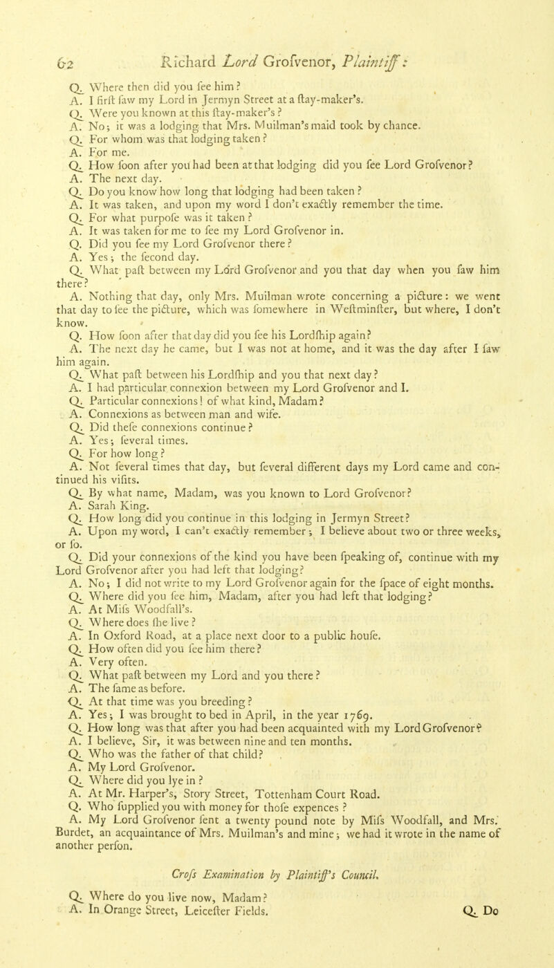 Where then did you fee him ? A. I firft faw my Lord in Jermyn Street at a ftay-maker's. Were you known at this ftay-maker's ? A. No; it was a lodging, that Mrs. Muilman's maid took by chance. Q. For whom was that lodging taken ? A. For me. How foon after you had been at that lodging did you fee Lord Grofvenor? A. The next day. Do you know how long that lodging had been taken ? A. It was taken, and upon my word I don't exactly remember the time. For what purpofe was it taken ? A. It was taken for me to fee my Lord Grofvenor in. Q. Did you fee my Lord Grofvenor there ? A. Yes; the fecond day. What paft between my Lord Grofvenor and you that day when you faw him there? A. Nothing that day, only Mrs. Muilman wrote concerning a picture: we went that day to lee the picture, which was fomewhere in Weftminfter, but where, I don't know. Q. How foon after that day did you fee his Lordfhip again? A. The next day he came, but I was not at home, and it was the day after I faw him again. What pad: between his Lordfhip and you that next day ? A. I had particular connexion between my Lord Grofvenor and I. Particular connexions! of what kind, Madam? A. Connexions as between man and wife. Qj_ Did thefe connexions continue? A. Yes; feveral times. For how long ? A. Not feveral times that day, but feveral different days my Lord came and con- tinued his vifits. By what name, Madam, was you known to Lord Grofvenor? A. Sarah King. How long did you continue in this lodging in Jermyn Street? A. Upon my word, I can't exactly remember -, I believe about two or three weeks^ or fo. Did your connexions of the kind you have been fpeaking of, continue with my Lord Grofvenor after you had left that lodging? A. No; I did not write to my Lord Grofvenor again for the fpace of eight months. Where did you fee him, Madam, after you had left that lodging? A. At Mifs Woodfall's. Where does flie live ? A. In Oxford Road, at a place next door to a public houfe. How often did you fee him there? A. Very often. What paft between my Lord and you there ? A. The fame as before. At that time was you breeding ? A. Yes; I was brought to bed in April, in the year 1769. How long was that after you had been acquainted with my Lord Grofvenor? A. I believe, Sir, it was between nine and ten months. Who was the father of that child? A. My Lord Grofvenor. Where did you lye in ? A. At Mr. Harper's, Story Street, Tottenham Court Road. Q. Who fuppliedyou with money for thofe expences ? A. My Lord Grofvenor fent a twenty pound note by Mifs Woodfall, and Mrs. Burdet, an acquaintance of Mrs. Muilman's and mine; we had it wrote in the name of another perfon. Crofs Examination by Plaintiff's Council, Q± Where do you live now, Madam? A. In Orange Street, Leicefter Fields. Q;. Do