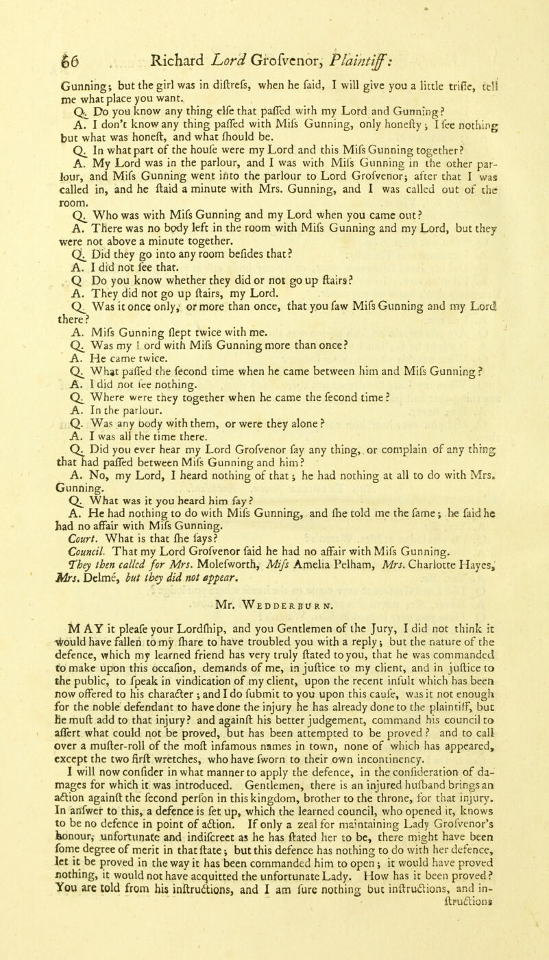 Gunning; but the girl was in diftrefs, when he faid, I will give you a little trifle, tell me what place you want. Do you know any thing elfe that paffed with my Lord and Gunning ? A. I don't know any thing paffed with Mifs Gunning, only honefty; I fee nothing but what was honeft, and what fhould be. In what part of the houfe were my Lord and this Mifs Gunning together? A. My Lord was in the parlour, and I was with Mifs Gunning in the other par- lour, and Mifs Gunning went into the parlour to Lord Grofvenor; after that I was called in, and he ftaid a minute with Mrs. Gunning, and I was called out of the room. Who was with Mifs Gunning and my Lord when you came out? A. There was no body left in the room with Mifs Gunning and my Lord, but they were not above a minute together. Did they go into any room befides that? A. I did not fee that. Q Do you know whether they did or not go up flairs? A. They did not go up ftairs, my Lord. Was it once only,1 or more than once, that you faw Mifs Gunning and my Lord there ? A. Mifs Gunning flept twice with me. Was my I ord with Mifs Gunning more than once? A. He came twice. What paffcd the fecond time when he came between him and Mifs Gunning ? A. I did not ice nothing. Where were they together when he came the fecond time ? A. In the parlour. Q. Was any oody with them, or were they alone ? A. I was all the time there. Did you ever hear my Lord Grofvenor fay any thing, or complain of any thing that had paffed between Mifs Gunning and him? A. No, my Lord, I heard nothing of that; he had nothing at all to do with Mrs. Gunning. What was it you heard him fay? A. He had nothing to do with Mifs Gunning, and fhe told me the fame; be faid he had no affair with Mifs Gunning. Court. What is that fhe fays? Council. That my Lord Grofvenor faid he had no affair with Mifs Gunning. 'They then called for Mrs. Molefworth, Mifs Amelia Pelham, Mrs. Charlotte Hayes, Mrs. Delme, but they did not appear. Mr. Wedderburn. M AY it pleafe your Lordfhip, and you Gentlemen of the Jury, I did not think it would have fallen to my fhare to have troubled you with a reply; but the nature of the defence, which my learned friend has very truly ftated to you, that he was commanded to make upon this occafion, demands of me, in juftice to my client, and in juftice to the public, to fpeak in vindication of my client, upon the recent infult which has been now offered to his character ; and I do fubmit to you upon this caufe, was it not enough for the noble defendant to have done the injury he has already done to the plaintiff, but hemuft add to that injury? and againft his better judgement, command his council to affert what could not be proved, but has been attempted to be proved ? and to call over a mufter-roll of the moft infamous names in town, none of which has appeared, except the two firft wretches, who have fworn to their own incontinency. I will nowconfider in what manner to apply the defence, in the confideration of da- mages for which it was introduced. Gentlemen, there is an injured hufband brings an attion againft the fecond perfon in this kingdom, brother to the throne, for that injury. In anfwer to this, a defence is fet up, which the learned council, who opened it, knows to be no defence in point of adtion. If only a zeal for maintaining Lady Grofvenor's honour, unfortunate and indifcreet as he has ftated her to be, there might have been fome degree of merit in that ftate; but this defence has nothing to do with her defence, let it be proved in the way it has been commanded him to open ; it would have proved nothing, it would not have acquitted the unfortunate Lady. How has it been proved ? You are told from his inftrudtions, and I arn fure nothing but inftruclions, and in- ftruclions