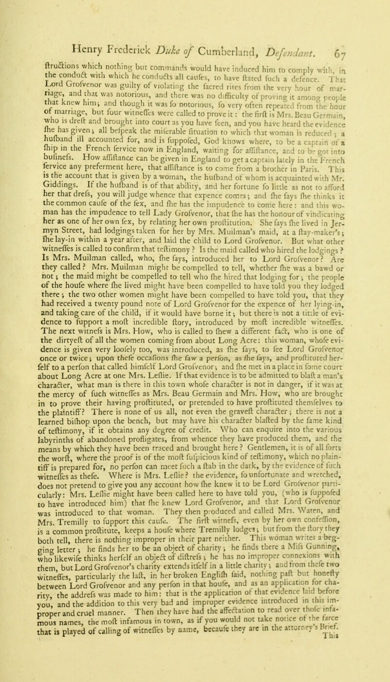 ftrucYions which nothing but commands would have induced him to comply With in the conduct with which he conduces all caufes, to have dated fuch a defence That Lord Groivenor was guilty of violating the facred rites from the very hour of mar- riage, and that was notorious, and there was no difficulty of proving it amona people that knew him; and though it was fo notorious, fo very often repeated from The hour of marriage, but four witnefles were called to prove it: the firft is Mrs. Beau Germain, who is dreft and brought into court as you have feen, and you have heard the evidence jhe has given; all beipeak the miierable fituation to which that woman is reduced ; a hufband ill accounted for, and is fuppofed, God knows where, to be a captain or'a (hip in the French fervice now in England, waiting for afiidance, and to be got into bufinefs. How afiidance can be given in England to get a captain lately in the French fervice any preferment here, that affiftance is to come from a brother in Paris. This is the account that is given by a woman, the hufband of whom is acquainted with Mr. Giddings. If the hufband is of that ability, and her fortune fo little as not to afford her thatdrefs, you will judge whence that expence comes; and (he fays fhe thinks it the common caufe of the fex, and fhe has the impudence to come here: and this wo- man has the impudence to tell Lady Grofvenor, that fhe has the honour of vindicating her as one of her own fex, by relating her own proftitution. She fays (he lived in Jer- myn Street, had lodgings taken for her by Mrs. Muilman's maid,'at a dav-maker's; fhelay-in within a year after, and laid the child to Lord Grofvenor. But what other witnefTes is called to confirm that teftimony ? Is the maid called who hired the lodgings ? Is Mrs. Muilman called, who, (he fays, introduced her to Lord Grofvenor? Are they called? Mrs. Muilman might be compelled to tell, whether fhe was a bawd or not; the maid might be compelled to tell who fhe hired that lodging for •, the people of the houle where fhe lived might have been compelled to have told you they lodged there •, the two other women might have been compelled to have told you, that they had received a twenty pound note of Lord Grofvenor for the expence of her lying-in, and taking care of the child, if it would have borne it-, but there is not a tittle of evi- dence to fupport a mod incredible ftory, introduced by mod incredible witnefles. The next witnefs is Mrs. How, who is called to fhew a different fact, who is one of the dirtyeft of all the women coming from about Long Acre: this woman, whofe evi- dence is given very loolely too, was introduced, as fhe fays, to fee Lord Grofvenor once or twice; upon thefe occafions fhe faw a per/bn, as fhe fays, and proftituted her- felf to a perfon that called himfelf Lord Grofvenor; and fhe met in a place in fome court about Long Acre at one Mrs. Leflie. If that evidence is to be admitted to blaft a man's character, what man is there in this town whofe character is not in danger, if it was at the mercy of fuch witnefTes as Mrs. Beau Germain and Mrs. How, who are brought in to prove their having proflituted, or pretended to have proftituted themfelves to the plaintiff? There is none of us all, not even the graveft character; there is not a learned bifhop upon the bench, but may have his character blafted by the fame kind of teftimony, if it obtains any degree of credit. Who can enquire into the various labyrinths of abandoned profligates, from whence they have produced them, and the means by which they have been traced and brought here ? Gentlemen, it is of all forts the worft, where the proof is of the mod fufpicious kind of teftimony, which no plain- tiff is prepared for, no perfon can meet fuch a (tab in the dark, by the evidence of fuch witnefles as thefe. Where is Mrs. Leflie? the evidence, fo unfortunate and wretched, does not pretend to give you any account how fhe knew it to be Lord Grofvenor parti- cularly: Mrs. Leflie might have been called here to have told you, (who is fuppofed to have introduced him) that fhe knew Lord Grofvenor, and that Lord Grofvenor was introduced to that woman. They then produced and called Mrs. Waten, and Mrs. Tremilly to fupport this eaiifc. The firtt witnefs, even by her own confe.Tion, is a common proftitute, keeps a houfe where Tremilly lodges; but from the ftory they both tell, there is nothing improper in their part neither. This woman writes a beg- gincr letter ; he finds her to be an object of charity; he finds there a Mils Gunning, who likewife thinks herfclf an object of diftrefs; he has no improper connexions with them but Lord Grofvenor's charity extends itfelf in a little charity; and from thefe two witnefles, particularly the laft, in her broken Englifh (aid, nothing paft but honefty between Lord Grofvenor and any perfon in that houle, and as an application for cha- rity, the addrefs was made to him: that is the application of that evidence laid before vou, and the addition to this very bad and improper evidence introduced in this im- proper and cruel manner. Then they have had the affectation to read over thole infa- mous names, the mod infamous in town, as if you would not take notice of the farce that is played of calling of witnefles by name, becaufe they are in the attorney s Bnef.