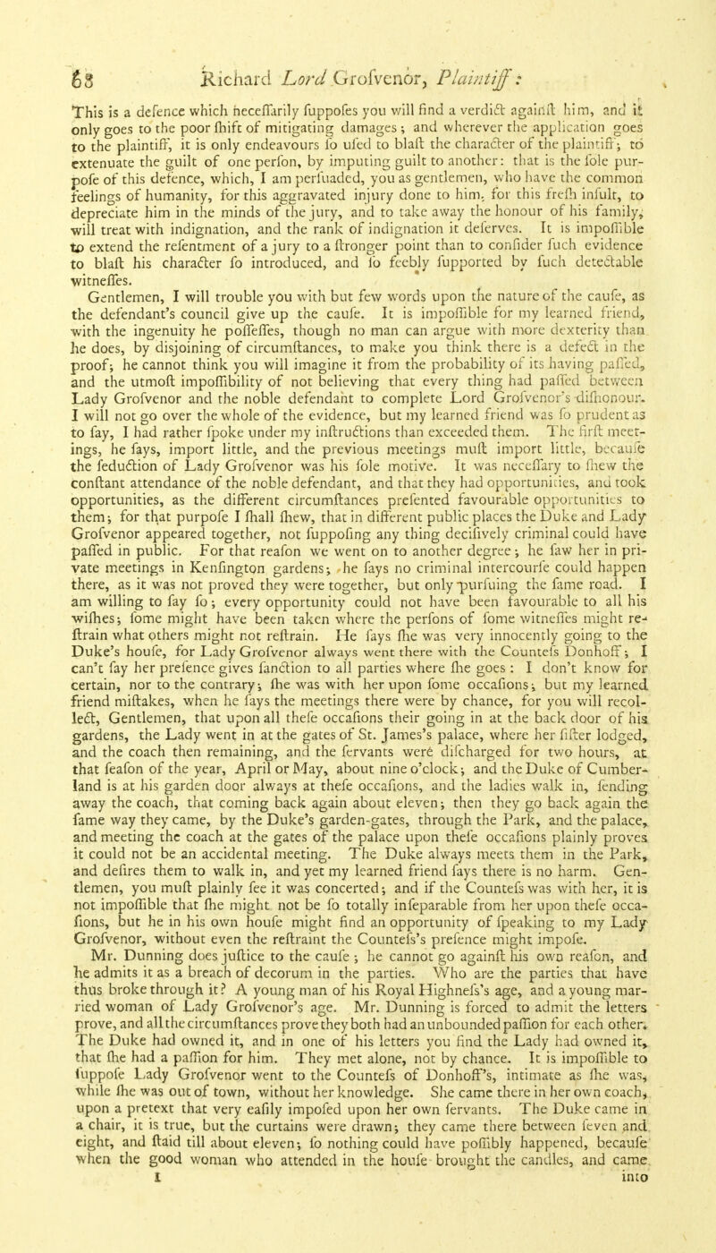 • This is a defence which heceffarily fuppofes you will find a verdict agaiiift him, and it only goes to the poor fhift of mitigating damages ; and wherever the application goes to the plaintiff, it is only endeavours lb ufed to blaft the character of the plaintiff; to extenuate the guilt of one perfon, by imputing guilt to another: that is the ible pur- pofe of this defence, which, I am perluaded, you as gentlemen, who have the common feelings of humanity, for this aggravated injury done to him. for this frelh infult, to depreciate him in the minds of the jury, and to take away the honour of his family, will treat with indignation, and the rank of indignation it deierves. It is impofiible to extend the refentment of a jury to a ftronger point than to confider fuch evidence to blaft his character fo introduced, and lb feebly fupported by fuch detectable witneffes. Gentlemen, I will trouble you with but few words upon the nature of the caufe, as the defendant's council give up the caufe. It is impofiible for my learned friend, with the ingenuity he poffeffes, though no man can argue with more dexterity than he does, by disjoining of circumftances, to make you think there is a detect in the proof; he cannot think you will imagine it from the probability of its having paired, and the utmoft impofiibility of not believing that every thing had pa fled between Lady Grofvenor and the noble defendant to complete Lord Grofvenor's difhonour. I will not go over the whole of the evidence, but my learned friend was fo prudent as to fay, I had rather fpoke under my inftructions than exceeded them. The firft meet- ings, he fays, import little, and the previous meetings mult import little, becaufe the feduction of Lady Grofvenor was his fole motive. It was necefiary to fnew the conftant attendance of the noble defendant, and that they had opportunities, anu took opportunities, as the different circumftances prefented favourable opportunities to them; for that purpofe I fhall fliew, that in different public places the Duke and Lady Grofvenor appeared together, not fuppofing any thing decisively criminal could have paffed in public. For that reafon we went on to another degree; he faw her in pri- vate meetings in Kenfington gardens; he fays no criminal intercourfe could happen there, as it was not proved they were together, but only -purfuing the fame road. I am willing to fay fo; every opportunity could not have been favourable to all his -withes; fome might have been taken where the perfons of fome witneffes might re-> flrain what others might not reftrain. He fays flie was very innocently going to the Duke's houfe, for Lady Grofvenor always went there with the Countefs Donhoff; I can't fay her prefence gives fanction to all parties where the goes : I don't know for certain, nor to the contrary; the was with her upon fome occafions; but my learned friend miftakes, when he fays the meetings there were by chance, for you will recol- lect, Gentlemen, that upon all thefe occafions their going in at the back door of his gardens, the Lady went in at the gates of St. James's palace, where her filter lodged, and the coach then remaining, and the fervants were difcharged tor two hours, at that feafon of the year, April or May, about nine o'clock; and the Duke of Cumber- land is at his garden door alv/ays at thefe occafions, and the ladies walk in, fending away the coach, that coming back again about eleven; then they go back again the fame way they came, by the Duke's garden-gates, through the Park, and the palace, and meeting the coach at the gates of the palace upon thefe occafions plainly proves it could not be an accidental meeting. The Duke always meets them in the Park, and defires them to walk in, and yet my learned friend fays there is no harm. Gen- tlemen, you muft plainly fee it was concerted; and if the Countefs was with her, it is not impofiible that fhe might not be fo totally infeparable from her upon thefe occa- fions, but he in his own houfe might find an opportunity of fpeaking to my Lady Grofvenor, without even the reftraint the Countefs's prefence might impofe, Mr. Dunning does juftice to the caufe ; he cannot go againft his own reafon, and he admits it as a breach of decorum in the parties. Who are the parties that have thus broke through it? A young man of his Royal HighnelVs age, and a young mar- ried woman of Lady Grofvenor's age. Mr. Dunning is forced to admit the letters prove, and allthe circumftances prove they both had an unbounded pafiion for each other. The Duke had owned it, and in one of his letters you find the Lady had owned it, that (he had a pafiion for him. They met alone, not by chance. It is impofiible to iuppofe Lady Grofvenor went to the Countefs of Donhoff's, intimate as the was* while fhe was out of town, without her knowledge. She came there in her own coach* upon a pretext that very eafily impofed upon her own fervants. The Duke came in a chair, it is true, but the curtains were drawn; they came there between feven and. eight, and ftaid till about eleven; lb nothing could have poffibly happened, becaufe when the good woman who attended in the houfe brought the candles, and came