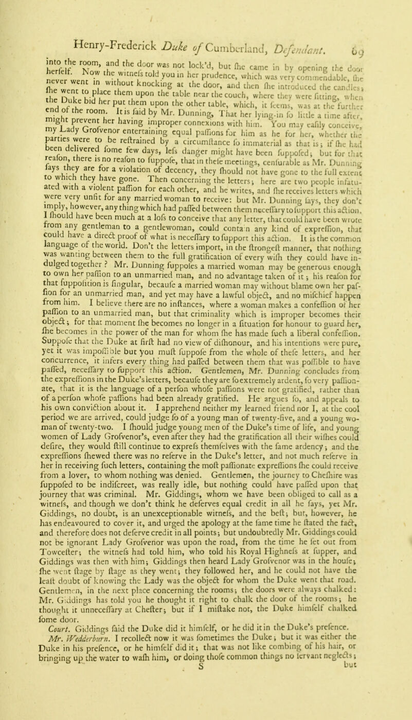 / Henry-Frederick Duke of Cumberland, Defendant. {,.. herfelf* ^ ^ l°Ck'd' but ** Caillc iri bX °P™'ng 'he door neve wen^t lhc.wicne s -y°UheLr Pri,dence' wh'ch wa5 ver> commendable, fe flic• wentI 2 ~ ,h ^l?8 ?■ lhe d°°r' and ^ fllc th< he Dulp h;? ? them,UP°n the tablc «r the couch, where they were fitting, when Which' e™. ™»« the forth, : end Of the room Ids fed by Mr. Dunning, That her lying-in lb little a time after, might prevent her having improper connexions with him. You may eaffly conceive my Lady Grofvenor entertaining equal paffions for him as he for her, whether the parties were to be reftrained by a circumUance fo immaterial as that is; if [he had been delivered fome few days, lefs danger might have been fuppofcdi but for that realon there is no reafon to fuppofe, that in thelc meetings, cenfurable as Mr. Dunning lays they are for a violation of decency, they mould not have gone to the full cxtcn* to which they have gone. Then concerning the letters; here are two people infatu- ated with a violent paffion for each other, and he writes, and fhe receives letters which were very unht for any married woman to receive: but Mr. Dunning lays, they don'c Tn? yM'?WeVer,anythinSwhlch had Pafl~cd bctwcen themnccefiarytofuoport this action. 1 Ihould have been much at a lofs to conceive that any letter, that could have been wrote Irom any gentleman to a gentlewoman, could contain any kind of expreffion, that could have a direct proof of what is neceflary to fupport this action. It is the common language of the world. Don't the letters import, in the ftrongeft manner, that nothing was wanting between them to the full gratification of every wifh they could have in- dulged together ? Mr. Dunning fuppoles a married woman may be generous enough to own her paffion to an unmarried man, and no advantage taken of it; his realon tor that luppohtion is Angular, becaufe a married woman may without blame own her paf- fion for an unmarried man, and yet may have a lawful object, and no mifchief happen from him. I believe there are no inftances, where a woman makes a confeffion of her paffion to an unmarried man, but that criminality which is improper becomes their object; for that moment fhe becomes no longer in a fituation for honour to guard her, fhe becomes in the power of the man for whom fhe has made fuch a liberal confeffion. Suppole that the Duke at firft had no view of difhonour, and his intentions were pure, yet it was impoffible but you muft fuppofe from the whole of thefc letters, and her concurrence, it infers every thing had paffed between them that was poffible to have palled, neceffiary to fupport this action. Gentlemen, Mr. Dunning concludes from the expreffions in the Duke's letters, becaufe they are foextremely ardent, fo very paffion- ate, that it is the language of a perfon whofe paffions were not gratified, rather than of a perfon whofe paffions had been already gratified. He argues fo, and appeals to his own conviction about it. I apprehend neither my learned friend nor I, at the cool period we are arrived, could judge fo of a young man of twenty-five, and a young wo- man of twenty-two. I fhould judge young men of the Duke's time of life, and youna ■women of Lady Grofvenor's, even after they had the gratification all their wifhes could defire, they would ftill continue to exprefs themlelves with the fame ardency; and the expreffions (hewed there was no referve in the Duke's letter, and not much referve in her in receiving fuch letters, containing the molt paffionate expreffions fhe could receive from a lover, to whom nothing was denied. Gentlemen, the journey to Chefnire was fuppofed to be indifcreet, was really idle, but nothing could have paffed upon that journey that was criminal. Mr. Giddings, whom we have been obliged to call as a witnefs, and though we don't think he deferves equal credit in all he fays, yet Mr. Giddings, no doubt, is an unexceptionable witnefs, and the beft; but, however, he has endeavoured to cover it, and urged the apology at the fame time he Itated the fact, and therefore does not deferve credit in all points; but undoubtedly Mr. Giddings could not be ignorant Lady Grofvenor was upon the road, from the time he let out from Towcelter; the witnefs had told him, who told his Royal Highnefs at fupper, and Giddings was then with him; Giddings then heard Lady Grofvenor was in the houfej fhe went ttage by ftage as they went; they followed her, and he could not have the lealt doubt of knowing the Lady was the object for whom the Duke went that road. Gentlemen, in the next place concerning the rooms; the doors were always chalked: Mr. Giddings has told you he thought it right to chalk the door of the rooms; he thought it unneceffary at Chefter; but if I miftake not, the Duke himfclf chalked fome door. Court. Giddings faid the Duke did it himfclf, or he did it in the Duke's prelence. Mr. Wedderburn. I recollect now it was fometimes the Duke; but it was either the Duke in his prefence, or he himfclf did it; that was not like combing of his hair, or bringing up the water to wafli him, or doing thofe common things no lervant neglects; S but