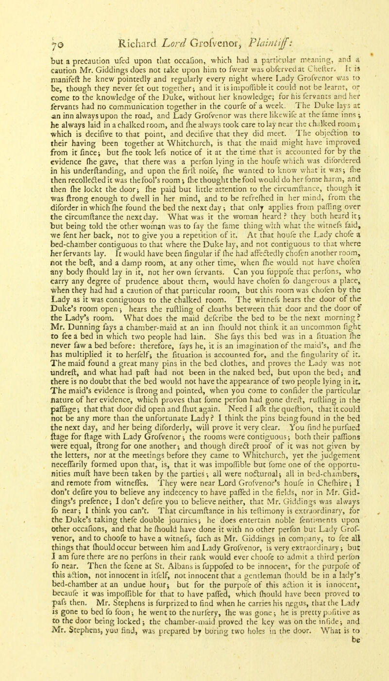 but a precaution ufed upon that occafion, which had a particular meaning, and a caution Mr. Giddings does not take upon him to fwear was obfervedat Cheiter, It is manifeft he knew pointedly and regularly every night where Lady Grofvenor was to be, though they never fet out together; and it is impofiible it could not be learnt, or come to the knowledge of the Duke, without her knowledge; for his fervants and her fervants had no communication together in the courfe of a week. The Duke lays an an inn always upon the road, and Lady Grofvcnor was there likewife at the fame inns; he always laid in a chalked room, and fhe always took care to lay near the chalked room which is decifive to that point, and decifive that they did meet. The objection to their having been together at Whitchurch, is that the maid might have improved from it fince; but fhe took lefs notice of it at the time that is accounted for by the evidence fhe gave, that there was a perfon lying in the houfe which was difordered in his understanding, and upon the firft noife, fhe wanted to know what it was; fhe then recollected it was the fool's room; fhe thought the fool would do her fome harm, and then fhe lockt the door; fhe paid but little attention to the circumftance, though ic was ftrong enough to dwell in her mind, and to be refrefhed in her mind, from the diforder in which fhe found the bed the next day; that only applies from pafiing over the circumftance the next day. What was it the woman heard? they both heard it; but being told the other woman was to fay the fame thing with what the witnefs faid, we fent her back, not to give you a repetition of it. At that houfe the Lady chofe a bed-chamber contiguous to that where the Duke lay, and not contiguous to that where her fervants lay. It would have been fingular if fhe had affectedly chofen another room, not the beft, and a damp room, at any other time, when fhe would not have chofen any body fhould lay in it, not her own fervants. Can you fuppofe that perfons, who carry any degree of prudence about them, would have chofen fo dangerous a place, when they had had a caution of that particular room, but this room was chofen by the Lady as it was contiguous to the chalked room. The witnefs hears the door of the Duke's room open; hears the ruftling of cloaths between that door and the door of the Lady's room. What does the maid defcribe the bed to be the next morning ? Mr. Dunning fays a chamber-maid at an inn fhould not think it an uncommon fight to fee a bed in which two people had lain. She fays this bed was in a fituation fhe never faw a bed before: therefore, fays he, it is an imagination of the maid's, and fhe has multiplied it to herfelf; the fituation is accounted for, and the Angularity of it. The maid found a great many pins in the bed clothes, and proves the Lady was not undreft, and what had paft had not been in the naked bed, but upon the bed; and there is no doubt that the bed would not have the appearance of two people lying in it. The maid's evidence is ftrong and pointed, when you come to confider the particular nature of her evidence, which proves that fome perfon had gone dreft, ruftling in the paffage; that that door did open and fliut.again. Need I afk the queftion, that it could not be any more than the unfortunate Lady? I think the pins being found in the bed the next day, and her being diforderly, will prove it very clear. You find he purfued ftage for ftage with Lady Grofvenor; the rooms were contiguous; both their pafhons were equal, ftrong for one another; and though direct proof of it was not given by the letters, nor at the meetings before they came to Whitchurch, yet the judgement neceffarily formed upon that, is, that it was impofiible but fome one of the opportu- nities muft have been taken by the parties-, all were nocturnal; all in bed-chambers, and remote from witnefTes. They were near Lord Grofvenor's houfe in Chefhire; I don't defire you to believe any indecency to have pafTed in the fields, nor in Mr. Gid- dings's prefence; I don't defire you to believe neither, that Mr. Giddings was always fo near; I think you can't. That circumftance in his teftimony is extraordinary, for the Duke's taking thefe double journies; he does entertain noble fentiments upon Other occafions, and that he fhould have done it with no other perfon but Lady Grof- venor, and to choofe to have a witnefs, fuch as Mr. Giddings in company, to fee all things that fhould occur between him and Lady Grofvenor, is very extraordinary; buc I am fure there are no perfons in their rank would ever choofe to admit a third perlbn fo near. Then the fcene at St. Albans is fuppofed to be innocent, for the purpofe of this action, not innocent in itfelf, not innocent that a gentleman fhould be in a lady's bed-chamber at an undue hour; but for the purpofe of this action it is innocent, becaufe it was impofiible for that to have pafTed, which fhould have been proved to pafs then. Mr. Stephens is furprizedto find when he carries his negus, that the Lad/ is gone to bed fo foon; he went to thenurfery, fhe was gone; he is pretty pofitive as to the door being locked; the chamber-maid proved the key was on the infjdej and Mr. Stephens, you find, was prepared by boring two holes in the door. What is to