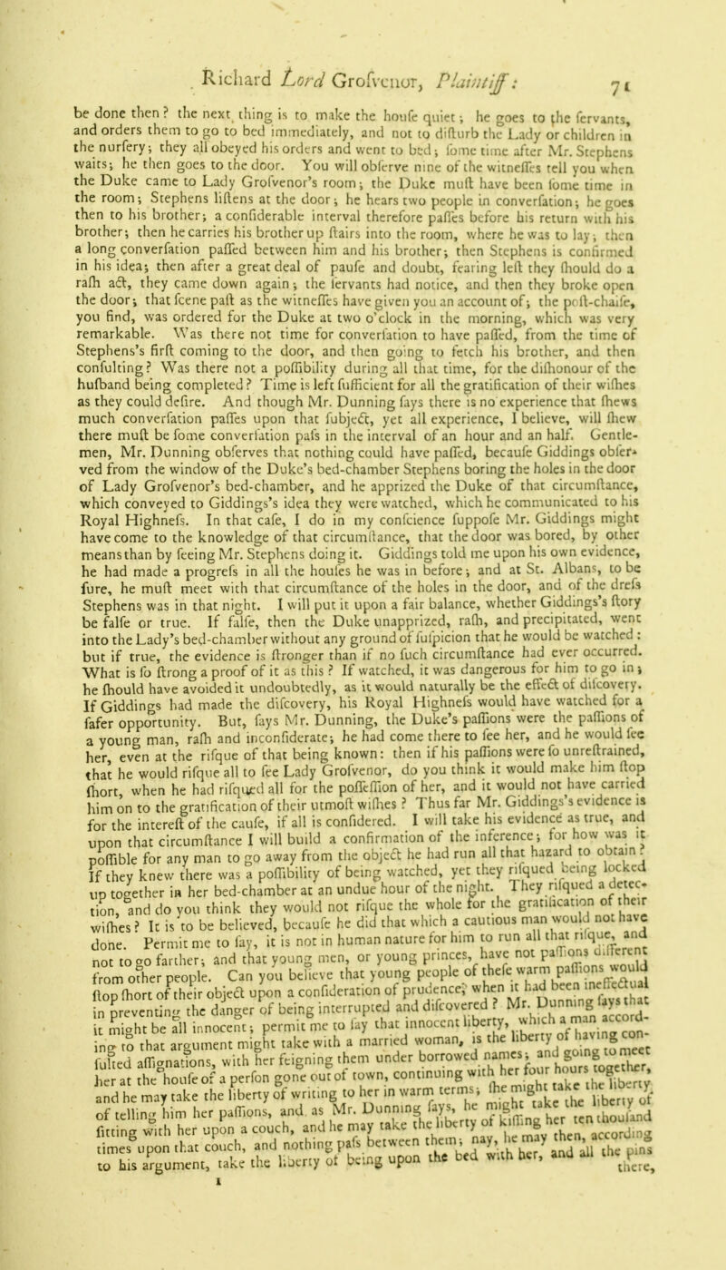 be done then ? the next thing is to make the houfe quiet ; he goes to the fervants, and orders them to go to bed immediately, and not to difhirb the Lady or children in the nurfery; they all obeyed his orders and went to bed; fomc time after Mr. Stephens waits; he then goes to the door. You will obferve nine of the witneflls tell you when the Duke came to Lady Grofvenor's room; the Duke muft have been lbmc time in the room; Stephens liftens at the door; he hears two people in convention; he goes then to his brother; a confiderable interval therefore paflcs before his return with his brother; then he carries his brother up flairs into the room, where he was to lay ; then a long converfation palled between him and his brother; then Stephens is confirmed in his idea; then after a great deal of paufe and doubt, fearing left they (hould do a ram act, they came down again; the iervants had notice, and then they broke open the door; that fcene pall as the witneffes have given you an account of; the pcft-chaife, you find, was ordered for the Duke at two o'clock in the morning, which was very remarkable. Was there not time for converfation to have patted, from the time of Stephens's firft coming to the door, and then going to fetch his brother, and then confulting? Was there not a poffibility during all that time, for the dilhonour of the hufband being completed ? Time is left fufficient for all the gratification of their wifhes as they could defire. And though Mr. Dunning fays there is no experience that fhews much converfation partes upon that fubject, yet all experience, I believe, will fhew there mull be fome converfation pafs in the interval of an hour and an half. Gentle- men, Mr. Dunning obferves that nothing could have paffed, becaufe Giddings obfer* ved from the window of the Duke's bed-chamber Stephens boring the holes in the door of Lady Grofvenor's bed-chamber, and he apprized the Duke of that circumftance, which conveyed to Giddings's idea they were watched, which he communicated to his Royal Highnefs. In that cafe, I do in my confeience fuppofe Mr. Giddings might have come to the knowledge of that circumdance, that the door was bored, by other means than by feeing Mr. Stephens doing it. Giddings told me upon his own evidence, he had made a progrefs in all the houles he was in before; and at St. Albans, to be fure, he muft meet with that circumftance of the holes in the door, and of the drefs Stephens was in that night. I will put it upon a fair balance, whether Giddings's ftory be falfe or true. If falfe, then the Duke unapprized, rafh, and precipitated, went into the Lady's bed-chamber without any ground of lulpicion that he would be watched : but if true, the evidence is ftronger than if no fuch circumftance had ever occurred. What is fo ftrong a proof of it as this ? If watched, it was dangerous for him to go in j he mould have avoided it undoubtedly, as it would naturally be the effect of diicovery. If Giddings had made the difcovery, his Royal Highnefs would have watched for a fafer opportunity. But, fays Mr. Dunning, the Duke's paffions were the paffions of a young man, ram and inconfiderate; he had come there to fee her, and he would fee her, even at the rifque of that being known: then if his paffions were fo unreftrained, that he would rifque all to fee Lady Grofvenor, do you think it would make him ftop fhort when he had rifqmtrd all for the poffeffion of her, and it would not have earned him on to the gratification of their utmoft wiffies ? Thus far Mr. Giddings's evidence is for the intereft of the caufe, if all is confidered. I will take his evidence as true, and upon that circumftance I will build a confirmation of the inference; for how was it poffible for any man to go away from the object he had run all that hazard to obtain ? If they knew there was a poflibility of being watched, yet they r.lqued ceing locked up together in her bed-chamber at an undue hour of the night 1 hey nlqued a detec tion,°and do you think they would not rifque the whole for the gratiucat.on of their wifhes r It is'to be believed, becaufe he did that which a cautious man would no: have done. Permit me to fay, it is not in human nature for him to run all that n.que and no? to °o farther; and that young men, or young princes have not paOlons u.rercnt from other people. Can you believe that young people of thefe warm paflions wo Id ftoXrt of their object upon a confutation of prudence? when it had been in Cech.a n p evemi v he d nger of being interrupted and difcovered ? Mr Dunning lays h e £ S be all innocent; permit me to lay that innocent liberty, whman ford- ing x°o that argument might take with a married woman, is the fuhed affigna^ns, with her feigning them under ^JP^LCKS her at the houfe of a perfon gone outot town, continuing with her Q-^*fg* and he may take the liberty of writing to her in warm terms ;