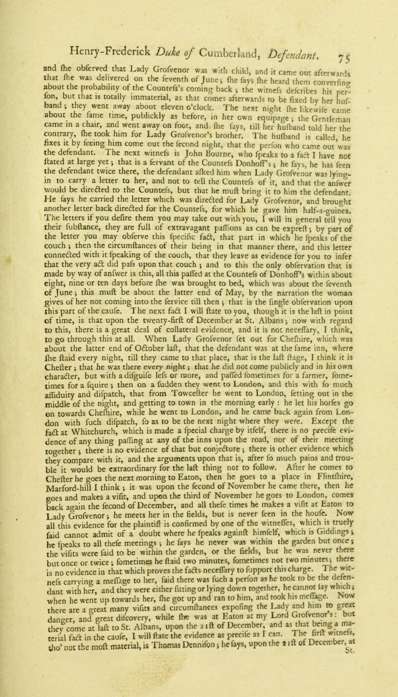 and fhe obferved that Lady Grofvenor was with child, and it came out afterward* that fhe was delivered on the feventh of June; fhe fays fhe heard then, converf.ncr about the probability of the Countefs's coming back , the witnefs defcribes his per ion, but that is totally immaterial, as that comes afterwards to be fixed by her huf band ; they went away about eleven o'clock. The next night fhe hkewile eantt about the fame time, publickly as before, in her own equipage ; the Gentleman came in a chair, and went away on foot, and. fhe fays, till her hulband told her the contrary, fhe took him for Lady Grofvenor's brother. The hufband is called, he fixes it by feeing him come out the fecond night, that the perfon who came out was the defendant. The next witnefs is John Bourne, who fpeaks to a fact I have not ftated at large yet; that is a fervant of the Countefs DonhofTs •, he fays, he has fcen the defendant twice there, the defendant afked him when Lady Grofvenor was lying- in to carry a letter to her, and not to tell the Countefs of it, and that the anfwer would be dire&ed to the Countefs, but that he muft bring it to him the defendant. He fays he carried the letter which was direded for Lady Grofvenor, and brought another letter back directed for the Countefs, for which he gave him half-a-guinca. The letters if you defire them you may take out with you, I will in general tell you their fubftance, they are full of extravagant paffions as can be expreft; by part of the letter you may obferve this fpecific fadt, that part in which he fpeaks of the couch then the circumftances of their being in that manner there, and this letter connected with it fpeaking of the couch, that they leave as evidence for you to infer that the very act did pafs upon that couch j and to this the only obfervation that is made by way of anfwer is this, all this palled at the Countefs of DonhofTs within about eight, nine or ten days before fhe was brought to bed, which was about the feventh of June; this muft be about the latter end of May, by the narration the woman gives of her not coming into the fervice till then •, that is the fingle obfervation upon this part of the caufe. The next fact I will ftate to you, though it is thelaft in point of time, is that upon the twenty-firft of December at St. Albans now with regard to this, there is a great deal of collateral evidence, and it is not neceffary, I think, to go through this at all. When Lady Grofvenor fet out for Chefhire, which was about the latter end of Ottober laft, that the defendant was at the fame inn, where ihe ftaid every night, till they came to that place, that is the laft ftage, I think it is Chefter ; that he was there every night; that he did not come publicly and in his own character, but with adifguife lefs or more, and pafTed fometimes for a farmer, fome- times for a fquire •, then on a fudden they went to London, and this with fo much affiduity and difpatch, that from Towcefter he went to London, fetting out in the middle of the night, and getting to town in the morning early : he let his horfes go on towards Chefhire, while he went to London, and he came back again from Lon- don with fuch difpatch, fo as to be the next night where they were. Except the fact at Whitchurch, which is made a fpecial charge by itfelf, there is no precife evi- dence of any thing paffing at any of the inns upon the road, nor of their meeting together there is no evidence of that but conjecture ; there is other evidence which they compare with it, and the arguments upon that is, after fo much pains and trou- ble it would be extraordinary for the laft thing not to follow. After he comes to Chefter he goes the next morning to Eaton, then he goes to a place in Flintfhire, Marford-hill I think ; it was upon the fecond of November he came there, then he goes and makes a vifit, and upon the third of November he goes to London, comes back again the fecond of December, and all thefe times he makes a vifit at Eaton to Lady Grofvenor ■, he meets her in the fields, but is never feen in the houfe. Now all this evidence for the plaintiff is confirmed by one of the witneffes, which is truely faid cannot admit of a doubt where he fpeaks againft himfelf, which is Giddings; he fpeaks to all thefe meetings ; he fays he never was within the garden but once; the vifits were faid to be within the garden, or the fields, but he was never there but once or twice •, fometimes he ftaid two minutes, fometimes not two minutes; there is no evidence in that which proves the facts neceffary to fupport this charge. The wit- nefs carrying a meffage to her, faid there was fuch a perfon as he took to be the defen- dant with her, and they were either fitting or lying down together, he cannot lay which; when he went up towards her, fhe got up and ran to him, and took his meffage. INow there are a ^reat many vifits and circumftances expofing the Lady and him to great dan-er, and great difcovery, while fhe was at Eaton at my Lord Grofvenor s: but theycome atlaft to St. Albans, upon the »ifl of December and as that being a ma- terial fact in the caufe, I will ftate the evidence as precife as I can. The firft w.cneb, tfio' not the moft material, is Thomas Dennifon, he fays, upon the 2 ift of December at