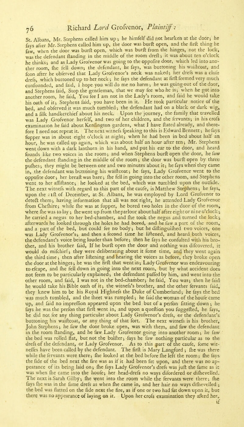 St. Albans, Mr. Stephens called him up ; he himfelf did not hearken at the door; he fays after Mr. Stephens called him up, the door was burft open, and the firft thing he faw, when the door was burft open, which was burft from the hinges, not the lock, was'the defendant ftanding in the middle of the room dreft; it was about ten o'clock he thinks; and as Lady Grofvenor was going to the oppofite door, which led into ano- ther room, fhe fell down; the defendant, he fays, was buttoning his waiftcoat, and foon after he obferved that Lady Grofvenor's neck was naked; her drefs was a elofe drefs, which buttoned up to her neck; he fays the defendant at firft feemed very much confounded, and faid, 1 hope you will do me no harm ; he was going out of the door, and Stephens faid, Stop the gentleman, that we may fee who he is; when he got into another room, he faid, You fee I am not in the Lady's room, and faid he would take his oath of it; Stephens faid, you have been in it. He took particular notice of the bed, and obferved it was much tumbled; the defendant had on a black or dark wig, and a filk handkerchief about his neck. Upon the journey, the family that travelled was Lady Grofvenor herfelf, and two of her children, and the fervants; in his crofs examination he faid about Kenfington gardens, what I have ftated already, and there- fore I need not repeat it. The next witnefs fpeaking to this is Edward Bennett; he fays fupper was in about eight o'clock at night; when he had been in bed about half an hour, he was called up again, which was about half an hour after ten; Mr. Stephens went down with a dark lanthorn in his hand, and put his ear to the door, and heard founds like two voices in the room ; and when Stephens burft open the door, he faw the defendant ftanding in the middle of the room ; the door was burft open by three pumes; they might be between one and two minutes about it; he fays when they came in, the defendant was buttoning his waiftcoat; he fays, Lady Grofvenor went to the oppofite door; her breaft was bare; fhe fell in going into the other room, and Stephens went to her affiftance; he looked at the bed, which was tumbled upon the outfide. The next witnefs with regard to this part of the caufe, is Matthew Stephens; he fays, upon the 21ft of December, at St. Albans, he was employed by Lord Grofvenor to detect them; having information that all was not right, he attended Lady Grofvenor from Chefhire; while fhe was at fupper, he bored two holes in the door of the room, where fhe was to lay ; the went up from the parlour about half after eight or ni ne o'clock 1 he carried a negus to her bed-chamber, and fhe took the negus and turned the lock5 afterwards he looked through the holes he had bored, and he faw a part of the room, and a part of the bed, but could fee no body; but he diftinguifhed two voices, one was Lady Grofvenor's; and then a fecond time he liftened, and heard both voices^ the defendant's voice being louder than before; then he fays he confulted with his bro- ther, and his brother faid, If he burft open the door and nothing was difcovered, it would do mifchief; they were deliberating about it fome time, and they went again the third time; then after liftening and hearing the voices as before, they broke open the door at the hinges; he was the firft that went in; Lady Grofvenor was endeavouring to efcape, and fhe fell down in going into the next room, but by what accident does not feem to be particularly explained; the defendant paffedby him, and went into the other room, and faid, I was not in the bed-chamber; he faid, You was; then he faid he would take his Bible oath of it; the witnefs's brother, and the other fervants faid, they knew him to be his Royal Highnefs the Duke of Cumberland; he fays the bed was much tumbled, and the meet was rumpled ; he faid the woman of thehoufe came up, and faid no imprefTion appeared upon the bed but of a perfon fitting down •, he fays he was the perfon that firft went in, and upon a queftion you fuggefted, he fays, he did not fee any thing particular about Lady Grofvenor's drefs, or the defendant's buttoning his waiftcoat, or any thing of that fort. The next witnefs is his brother, John Stephens; he faw the door broke open, was with them, and faw the defendant in the room ftanding, and he faw Lady Grofvenor going into another room; he faw the bed was rolled flat, but not the bolfter; fays he faw nothing particular as to the drefs of the defendant, or Lady Grofvenor. As to this part of the caufe, fome wit- neffes have been called by the defendant. The firft is Mary Langford ; fhe was there while the fervants were there; fhe looked at the bed before fhe left the room; fhe fays the fide of the bed next the fire was as if it had been fat upon, and there was no ap- pearance of its being laid on; fhe fays Lady Grofvenor's drefs was juft the fame as ic was when fhe came into the houfe; her head-drefs no ways difordered or difhevelled. The next is Sarah Gilby; fhe went into the room while the fervants were there; fhe fays fhe was in the fame drefs as when fhe came in, and her hair no ways difhevelled ; the bed was flatted on the fide next the fire, as if one or two had fat down upon it, but there was no appearance of laying on it. Upon her crofs examination they afked her, if