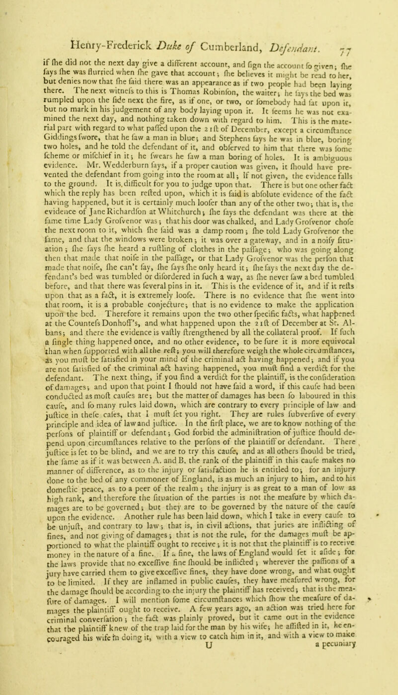 if fhe did not the next day give a different account, and fign the account fo given; me fays (he was flurried when fhe gave that account-, (he believes it might be read to her, but denies now that (he faid there was an appearance as if two people had been laying there. The next witnels to this is Thomas Kobinfon, the waiter; he lays the bed wat rumpled upon the fide next the fire, as if one, or two, or fomebodv had lac upon ir, but no mark in his judgement of any body laying upon it. It feems he was not exa- mined the next day, and nothing taken down with regard to him. This is the mate- rial part with regard to what paffed upon the 2 id of December, except a circumftancc Giddingsfwore, that he favv a man in blue; and Stephens fays he was in blue, boring two holes, and he told the defendant of it, and oblerved to him that there was fome fcheme or mifchief in it; he fwears he faw a man boring of holes. It is ambiguous evidence. Mr. Wedderburn fays, if a proper caution was given, it fliould have° pre- vented the defendant from going into the room at all; If not given, the evidence falls to the ground. It is. difficult for you to judge upon that. There is but one other fact which the reply has been refted upon, which it is faid is abfolute evidence of the fact having happened, but it is certainly much loofer than any of the other two-, that is, the evidence of JaneRichardfon at Whitchurch; fhe fays the defendant was there at the fame time Lady Grofvenor was; that his door was chalked, and Lady Grofvenor chofc the next room to it, which fhe laid was a damp room ; fhe told Lady Grofvenor the fame, and that the windows were broken; it was over a gateway, and in a noify fitu- ation ; fhe fays fhe heard a ruftling of clothes in the paflage; who was going along then that made that noife in the paflage, or that Lady Grofvenor was the perfon that made that noife, fhe can't fay, fhe fays fhe only heard it; fhe fays the next day the de- fendant's bed was tumbled or dilbrdered in fuch a way, as fhe never law abed tumbled before, and that there was feveral pins in it. This is the evidence of it, and if it refts upon that as a fact, it is extremely loofe. There is no evidence that flic went into that room, it is a probable conjecture; that is no evidence to make the application upon the bed. Therefore it remains upon the two other fpecific facts, what happened at the Countefs Donhoff's, and what happened upon the 21ft of December at Sr. Al- bans-, and there the evidence is vaftly ftrengthened by all the collateral proof. If fuch a fingle thing happened once, and no other evidence, to be fure it is more equivocal than when fupported with all the reft; you will therefore weigh the whole circumftances, as you muft be fatisfied in your mind of the criminal act having happened-, and if you are not fatisfied of the criminal act having happened, you muft find a verdict for the defendant. The next thing, if you find a verdict for the plaintiff, is the confideration of damages-, and upon that point I fhouid not have faid a word, if this caufe had been conducted as moll caufes are; but the matter of damages has been fo laboured in this caufe, and fo many rules laid down, which are contrary to every principle of law and juftice in thefe cales, that I muft fet you right. They are rules fubverfive of every principle and idea of law and juftice. In the firft place, we are to know nothing of the perfons of plaintiff or defendant; God forbid the adminiftration of juftice fhouid de- pend upon circumftances relative to the perfons of the plaintiff or defendant. There juftice is fet to be blind, and we are to try this caufe, and as all others fliould be tried, the fame as if it was between A. and B. the rank of the plaintiff in this caufe makes no manner of difference, as to the injury or l'atisfaction he is entitled to-, for an injury done to the bed of any commoner of England, is as much an injury to him, and to his domeftic peace, as to a peer of the realm ; the injury is as great to a man of low as hiwh rank, and therefore the fituation of the parties is not the meafure by which da- mages are to be governed; but they are to be governed by the nature of the caufo upon the evidence. Another rule has been laid down, which I take in every caufe to be unjuft, and contrary to law, that is, in civil actions, that juries are inflicting of fines, and not giving of damages; that is not the rule, for the damages muft be ap- portioned to what the plaintiff ought to receive ; it is not th3t the plaintiff is to receive money in the nature of a fine. If a fine, the laws of England would fet ic afide ; tor the laws provide that no exceffive fine fhouid be inflicted ; wherever the paffions of a jury have carried them to give exceffive fines, they have done wrong, and what ought to be limited. If they are inflamed in public caufes, they have meafured wrong, tor the damage fhouid be according to the injury the plaintiff has received; that is the mea- fure of damages. I will mention fome circumftances which fhow the meafure of da- mages the plaintiff ought to receive. A few years ago, an aftion was tried here for criminal convention ; the fact was plainly proved, but it came out in the evidence that the plaintiff knew of the trap laid for the man by his wife; he afliftcd in it, he en- couraged his wifefn doing it, with a view to catch him in it, and with a view to maice & U a pecuniary