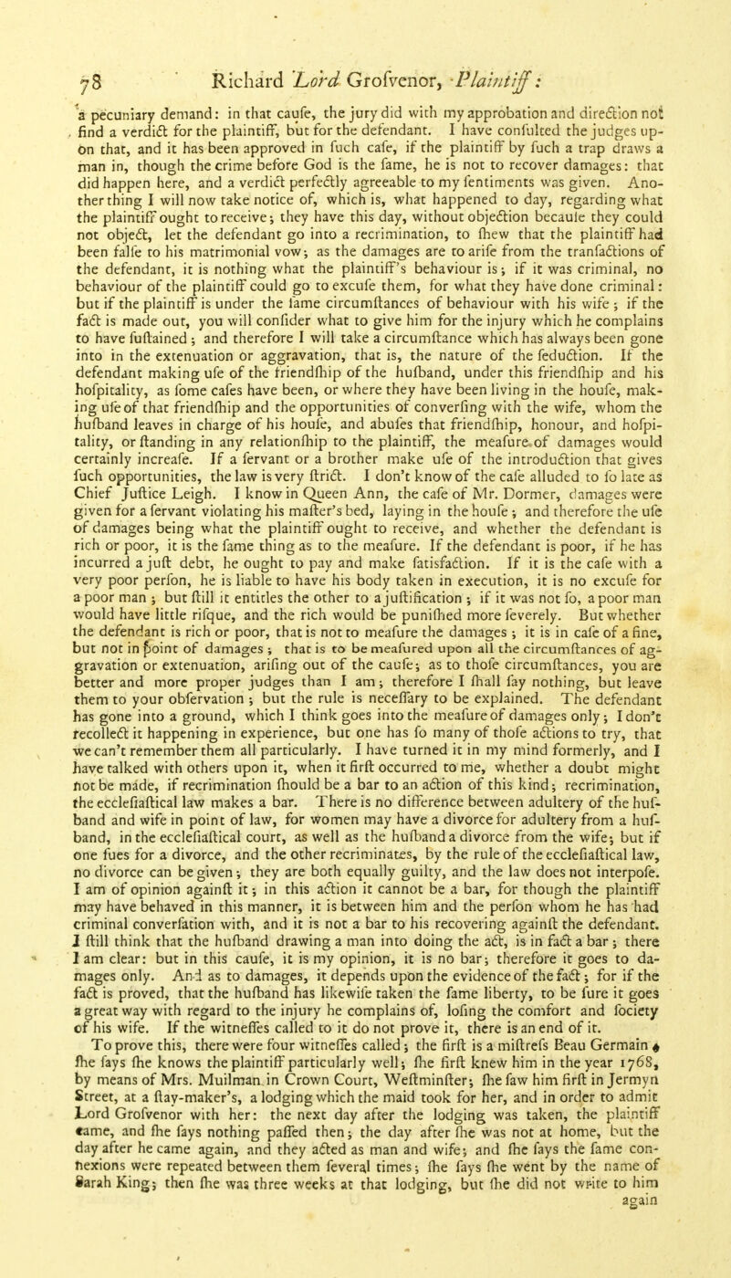 a pecuniary demand: in that caufe, the jury did with my approbation and direction noi . find a verdict for the plaintiff, but for the defendant. I have confnlted the judges up- on that, and it has been approved in fuch cafe, if the plaintiff by fuch a trap draws a man in, though the crime before God is the fame, he is not to recover damages: thac did happen here, and a verdict perfectly agreeable to my fentiments was given. Ano- ther thing I will now take notice of, which is, what happened to day, regarding what the plaintiff ought to receive-, they have this day, without objection becaule they could not object, let the defendant go into a recrimination, to fhew that the plaintiff had been falfe to his matrimonial vow; as the damages are toarife from the tranfactions of the defendant, it is nothing what the plaintiff's behaviour is; if it was criminal, no behaviour of the plaintiff could go to excufe them, for what they have done criminal: but if the plaintiff is under the fame circumftances of behaviour with his wife ; if the fact is made out, you will confider what to give him for the injury which he complains to have fuftained ; and therefore I will take a circumftance which has always been gone into in the extenuation or aggravation, that is, the nature of the feduction. If the defendant making ufe of the friendfhip of the hufband, under this friendfhip and his hofpitality, as fome cafes have been, or where they have been living in the houfe, mak- ing ufe of that friendfhip and the opportunities of converfing with the wife, whom the hufband leaves in charge of his houfe, and abufes that friendfhip, honour, and hofpi- tality, orftanding in any relationfhip to the plaintiff, the meafure of damages would certainly increafe. If a fervant or a brother make ufe of the introduction that gives fuch opportunities, the law is very ftrict. I don't know of the cafe alluded to lb late as Chief Juftice Leigh. I know in Queen Ann, the cafe of Mr. Dormer, damages were given for a fervant violating his matter's bed, laying in the houfe ; and therefore the ufe of damages being what the plaintiff ought to receive, and whether the defendant is rich or poor, it is the fame thing as to the meafure. If the defendant is poor, if he has incurred a juft debt, he ought to pay and make fatisfaction. If it is the cafe with a very poor perfon, he is liable to have his body taken in execution, it is no excufe for a poor man ; but ftill it entitles the other to ajuftification ; if it was not fo, a poor man would have little rifque, and the rich would be punifhed more feverely. But whether the defendant is rich or poor, that is not to meafure the damages ; it is in cafe of a fine, but not in £>oint of damages ; that is to be meafured upon all the circumftances of ag- gravation or extenuation, arifing out of the caufe; as to thofe circumftances, you are better and more proper judges than I am; therefore I fhall fay nothing, but leave them to your obfervation ; but the rule is neceffary to be explained. The defendant has gone into a ground, which I think goes into the meafureof damages only; Idon'c recollect it happening in experience, but one has fo many of thofe actions to try, that we can't remember them all particularly. I have turned it in my mind formerly, and I have talked with others upon it, when it firft occurred to me, whether a doubt might not be made, if recrimination fhould be a bar to an action of this kind; recrimination, the ecclcfiaftical law makes a bar. There is no difference between adultery of the huf- band and wife in point of law, for women may have a divorce for adultery from a huf- band, in the ecclefiaftical court, as well as the hufband a divorce from the wife; but if one fues for a divorce, and the other recriminates, by the rule of the ecclefiaftical law, no divorce can be given; they are both equally guilty, and the law does not interpofe. I am of opinion againft it; in this action it cannot be a bar, for though the plaintiff may have behaved in this manner, it is between him and the perfon whom he has had criminal converfation with, and it is not a bar to his recovering againft the defendant. J ftill think that the hufband drawing a man into doing the act, is in fact a bar ; there I am clear: but in this caufe, it is my opinion, it is no bar; therefore it goes to da- mages only. An d as to damages, it depends upon the evidence of the fact; for if the fact is proved, that the hufband has likewife taken the fame liberty, to be lure it goes a great way with regard to the injury he complains of, lofing the comfort and fociety of his wife. If the witneffes called to it do not prove it, there is an end of it. To prove this, there were four witneffes called; the firft is a miftrefs Beau Germain « fhe fays fhe knows the plaintiff particularly well; fhe firft knew him in the year 1768, by means of Mrs. Muilman.in Crown Court, Weftminfter; fhefaw him firft in Jermyn Street, at a (lay-maker's, a lodging which the maid took for her, and in order to admit Lord Grofvenor with her: the next day after the lodging was taken, the plaintiff came, and fhe fays nothing paffed then; the day after fhe was not at home, but the day after he came again, and they acted as man and wife; and fhe fays the fame con- nexions were repeated between them feveraj times; fhe fays fhe went by the name of Sarah King; then fhe was three weeks at that lodging, but fhe did not wr-ite to him again