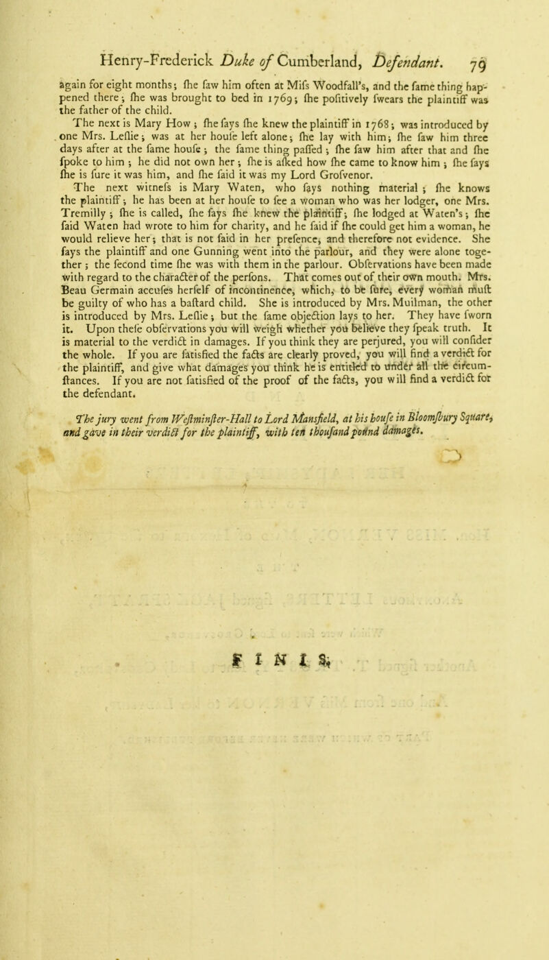 again for eight months; fhe faw him often at Mifs Woodfall's, and the fame thing hap- pened there-, me was brought to bed in 1769; (he pofitively fwears the plaintiff was the father of the child. The next is Mary How; me fays (he knew the plaintiff in 1768; was introduced by one Mrs. Leflie; was at her houfe left alone; fhe lay with him; fhe faw him three days after at the fame houfe ; the fame thing paffed ; me faw him after that and (he fpoke to him ; he did not own her ; fhe is afked how (he came to know him ; fhe fays (he is fure it was him, and (he faid it was my Lord Grofvenor. The next witnefs is Mary Waten, who fays nothing material ; (he knows the plaintiff; he has been at her houfe to fee a woman who was her lodger, one Mrs. Tremilly ; (he is called, (he fays (he knew the plaintiff; (he lodged at Waten's; (he faid Waten had wrote to him for charity, and he faid if (he could get him a woman, he would relieve her; that is not faid in her prefence, and therefore not evidence. She fays the plaintiff and one Gunning went into the parlour, and they were alone toge- ther ; the fecond time (he was with them in the parlour. Obfervations have been made with regard to the character of the perfons. That comes out of their own mouth. Mts. Beau Germain accufes herfelf of incontinence, which, to be fure, every woman muft be guilty of who has a baftard child. She is introduced by Mrs. Muilman, the other is introduced by Mrs. Leflie; but the fame objection lays to her. They have fworn it. Upon thefe obfervations you will weigh whether you believe they fpeak truth. It is material to the verdict in damages. If you think they are perjured, you will confider the whole. If you are fatisfied the fads are clearly proved, you will find a verdict for the plaintiff, and give what damages you think he is entitled to under all the circum- ftances. If you are not fatisfied of the proof of the facts, you will find a verdict for the defendant* The jury went from Weflminfter-Hall to Lord Mansfield, at his houfe in Bloomfbury Square, andgdve in their verdift for the plaintiff\ with ten thoufandptind damages. FINIS,