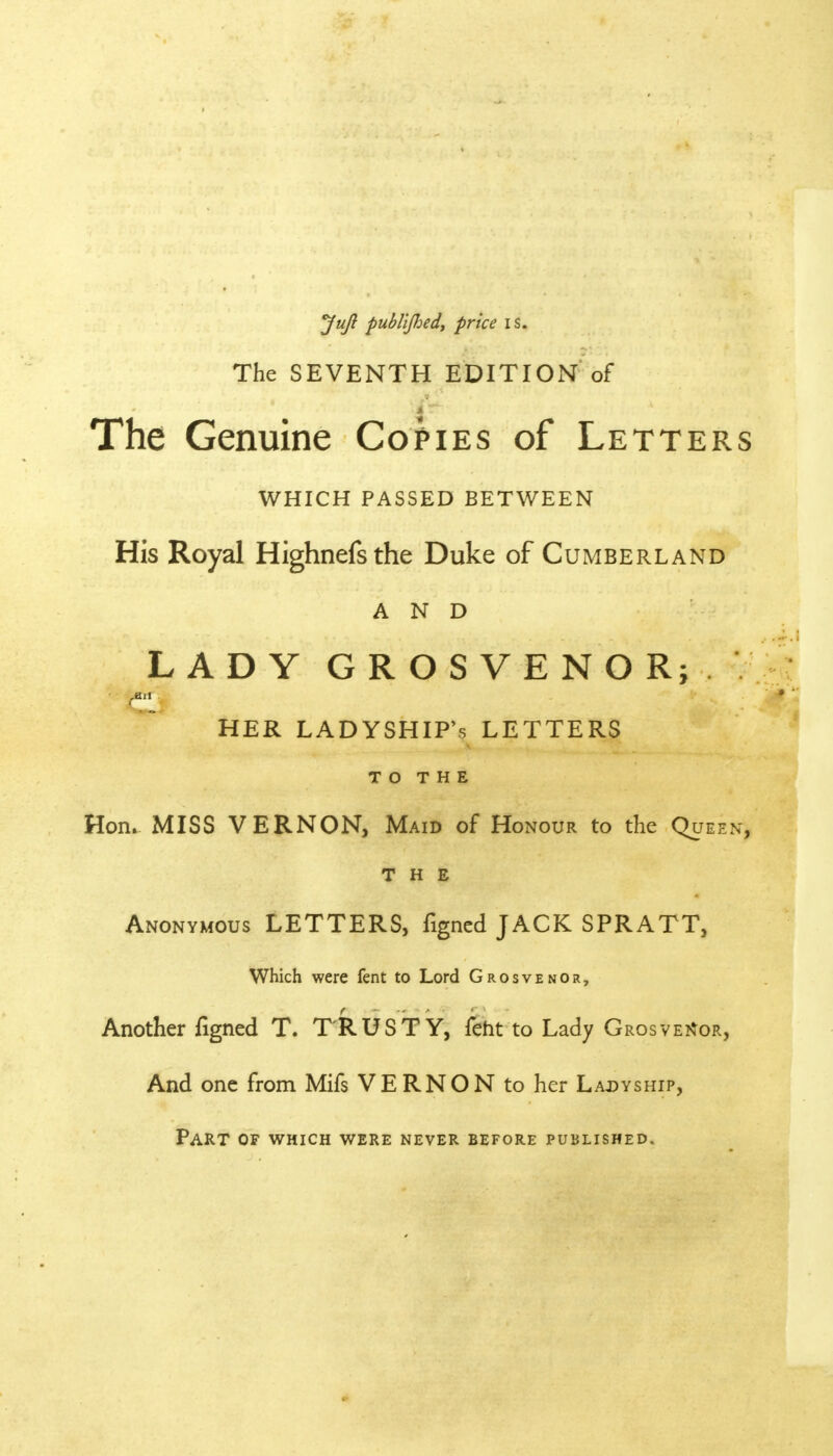 JuJ? publijhed, price is. The SEVENTH EDITION of The Genuine Copies of Letters WHICH PASSED BETWEEN His Royal Highnefsthe Duke of Cumberland and LADY GROSVENOR;. •: & HER LADYSHIP'S LETTERS TO THE Hon. MISS VERNON, Maid of Honour to the Queen, THE Anonymous LETTERS, figned JACK SPRATT, Which were fent to Lord Grosvenor, Another figned T. TRUSTY, feht to Lady G ROSVENOR, And one from Mifs VERNON to her Ladyship, Part of which were never before published.