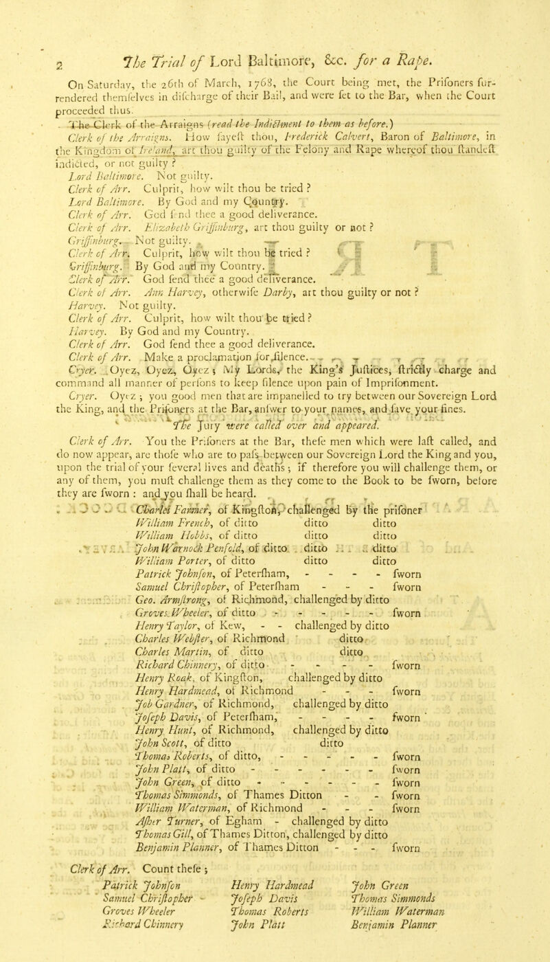 On Saturday, the 26th of March, 1768, the Court being met, the Prifoners fur- rendered themfelves in difcharge of their Bail, and were fet to the Bar, when the Court proceeded thus. . The Clerk of the Arraigns {read the Jndiclment to them as before.) Clerk of the Arraigns. How fayed thou, Frederick Calvert, Baron of Baltimore, in the Kingdom ol Tfltaftfc art thou guilty of the Felony and Rape whereof thou ftandeft indicted, or not guilty ? L.ord Baltimore. Not guilty. Clerk of Arr. Culprit, how wilt thou be tried ? Lord Baltimore. By God and my Country. Clerk of Arr. God fend thee a good deliverance. Clerk of Arr. Elizabeth GriJ/inbnrg) art thou guilty or not ? Griffinhirg,- Not guilty. ^ ~>~- ^M^ Clerk of Arr, Culprit, how wilt thou be tried ? Qrifjlnhirg. By God antl my Country. | Clerk of Arr. God fend thee a good deliverance. Clerk of Arr. Ann Harvey, otherwife Darby, art thou guilty or not ? Harvey. Not guilty. Clerk of Arr. Culprit, how wilt thou be tried? Harvey. By God and my Country. Clerk of Arr. God fend thee a good deliverance. Clerk of Arr. Make a proclamation for /Uence.- „ rw r n 1 t - Crycr. Oyez, Oyez, Qyez % My Lords, the King's Jiiftices, ftriclly charge and command all manner of perfons to keep filence upon pain of Imprifonment. Cryer. Oyc z \ you good men that are impanelled to try between our Sovereign Lord the King, and the Prifoners at the Bar, aniwtr to your names, and iave your lines. The Jury were called over and appeared. Clerk of Arr. You the Prifoners at the Bar, thefe men which were lafl: called, and do now appear, are thofe who are to pafs between our Sovereign Lord the King and you, upon the trial of your fevend lives and deaths •, if therefore you will challenge them, or any of them, you mult challenge them as they come to the Book to be fworn, before they are fworn : andjou fhall be heard. , - . - Charles Farmer, of Kingfton, challenged by the prifoner William French, of ditto ditto ditto William Hobbs, of ditto ditto ditto John Warnock Penfcld, of ditto ditto .. ..ditto William Porter, of ditto ditto ditto Patrick Johnfon, of Peterlham, - fworn Samuel Chrifiopher, of Peterfham - fworn Geo. Armfirong, of Richmond, challenged by ditto Groves. Wheeler, of ditto ----- fworn Henry Taylor, of Kew, - - challenged by ditto Charles Webfier, of Richmond ditto Charles Martin, of ditto ditto Richard Chinnery, of ditto- - - - - fworn Henry Roak, of Kingfton, challenged by ditto Henry Hardmead, of Richmond - fworn Job Gardner, of Richmond, challenged by ditto Jofeph Davis, of Peterfham, - fworn ' Henry Hunt, of Richmond, challenged by ditto John Scott, of ditto ditto Thomas Roberts, of ditto, - - - - - fworn John Plait, of ditto ------ fworn John Green, of ditto - •- - - - - fworn Thomas Simmonds, of Thames Ditton - - fworn William Waterman, of Richmond - fworn Afhtr Turner, of Egham - challenged by ditto Thomas Gill, of Thames Ditton, challenged by ditto Benjamin Planner, of Thames Ditton - - fworn Clerk of Arr. Count thefe j Patrick Johnfon Henry Hardmead John Green Samuel Chrifiopher Jofeph Davis Thomas Simmonds Groves Wheeler Thomas Roberts William Waterman Richard Chinnery John Piatt Benjamin Planner