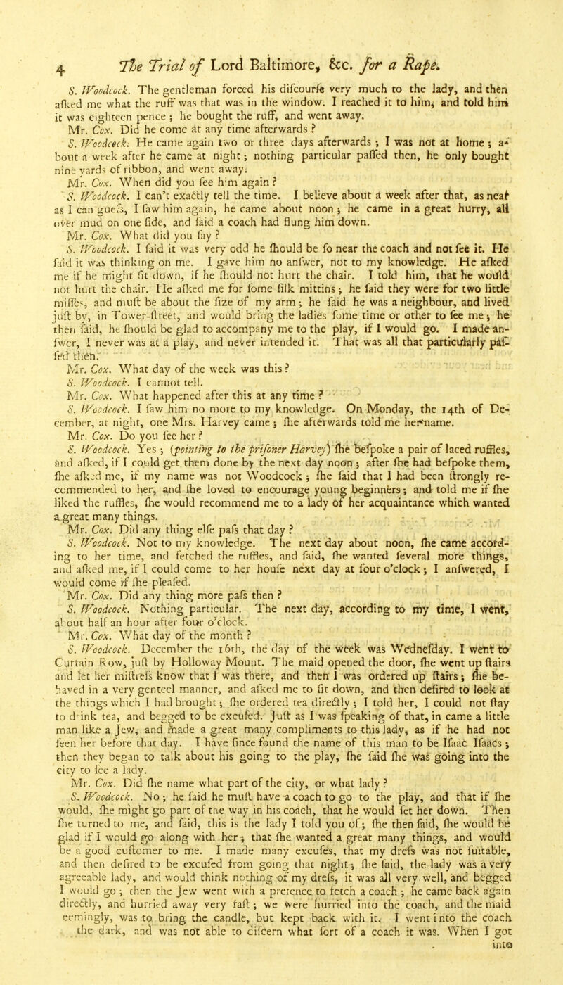 S. Woodcock. The gentleman forced his difcourfe very much to the lady, and then afked me what the ruff was that was in the window. I reached it to him^ and told hirri it was eighteen pence he bought the ruff, and went away. Mr. Cox. Did he come at any time afterwards ? S. Woodcock. He came again two or three days afterwards I was not at home ; a* bout a week after he came at night; nothing particular paffed then, he only bought nine yards of ribbon, and went away. Mr. Cox. When did you fee him again ? $. Woodcock. I can't exactly tell the time. I believe about a week after that, as neai as I can gue;s, I faw him again, he came about noon ; he came in a great hurry, all over mud on one fide, and faid a coach had flung him down. Mr. Cox. What did you fay ? S-. Woodcock. I faid it was very odd he fhould be fo near the coach and not fee it. He faid it was thinking on me. I gave him no anfwer, not to my knowledge. He afked me if he might fit down, if he mould not hurt the chair. I told him, that he would not hurt the chair. He afked me for fome filk mittins; he faid they were for two little miffes and muff, be about the fize of my arm; he faid he was a neighbour, and lived juft by, in Tower-ftreet, and would bring the ladies fome time or other to fee me; he then laid, he fhould be glad to accompany me to the play, if I would go. I made an- fwer, I never was at a play, and never intended it. That was all that particularly pal- fed then. Mr. Cox. What day of the week was this ? S. Woodcock. I cannot tell. Mr. Cox. What happened after this at any time ? S. Woodcock. I faw him no more to my knowledge. On Monday, the 14th of De- cember, at night, one Mrs. Harvey came ; fhe afterwards told me her»vname. Mr. Cox. Do you fee her? S. Woodcock. Yes ; {pointing to the prifoner Harvey) fhe befpoke a pair of laced ruffles, and afked, if I could get them done by the next day noon ; after fhe had befpoke them, fhe afked me, if my name was not Woodcock ; fhe faid that I had been ftrongly re- commended to her, and fhe loved to encourage young beginners; and told me if fhe liked the ruffles, fhe would recommend me to a lady of her acquaintance which wanted a great many things. Mr. Cox. Did any thing elfe pafs that day ? S. Woodcock. Not to my knowledge. The next day about noon, fhe came accord- ing to her time, and fetched the ruffles, and faid, fhe wanted feveral more things, and afked me, if 1 could come to her houfe next day at four o'clock ; I anfwered, I would come if fhe pleafed. Mr. Cox. Did any thing more pafs then ? S. Woodcock. Nothing particular. The next day, according to my time, I went, about half an hour after fot*r o'clock. Mr. Cox. What day of the month ? S. Woodcock. December the 16th, the day of the week was Wednefday. I went to Curtain Row, juft by Holloway Mount. The maid opened the door, fhe went upftairs and let her miftrefs know that I was there, and then 1 was ordered up flairs; fhe be- haved in a very genteel manner, and afked me to fit down, and then defrred to look at the things which 1 had brought; fhe ordered tea directly ; I told her, I could not ftay to d ink tea, and begged to be excufed. Juft: as I was fpeaking of that, in came a little man like a Jew, and made a great many compliments to this lady, as if he had not feen her before that day. I have fince found the name of this man to be Ifaac Ifaacs; then they began to talk about his going to the play, fhe faid fhe was going into the city to fee a lady. Mr. Cox. Did fhe name what part of the city, or what lady ? S. Woodcock. No; he faid he mufl have a coach to go to the play, and that if fhe would, flie might go part of the way in his coach, that he would let her down. Then fhe turned to me, and faid, this is the lady I told you of; fhe then faid, fhe would be glad if I would go along with her ; that fhe wanted a great many things, and would be a good cuftomer to me. I made many excufes, that my drefs was not fuitable, and then defired to be excufed from going that night; fhe faid, the lady was a very agreeable lady, and would think nothing of my drefs, it was all very, well, and begged I would go ; chen the Jew went with a pretence to fetch a coach ; he came back again directly, and hurried away very fait; we were hurried into the coach, and the maid eemingly, was to bring the candle, but kept back with it, I went into the coach the dark, and was not able to cifcern what fort of a coach it was. When I got into