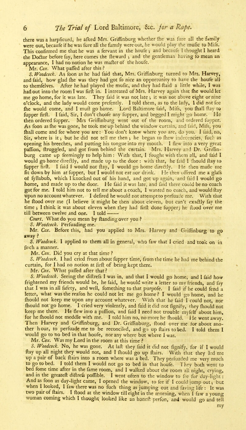 1 6 The Trial of Lord Baltimore, 8cc. jor a Rape. there was a harpficord, he afked Mrs. Griffinburg whether me was fore all the family were out, becaufe if he was fureall the family were out, he would play the mufic to Mifs. This confirmed me that he was a fervant in the houfe ; and becaufe 1 thought I heard the Doctor before fay, here comes the fteward ; and the gentleman having lb mean an appearance, I had no notion he was mafter of the houfe. Mr. Cox. What paffed after this ? S. Woodcock. As foon as he had faid that, Mrs. Griffinburg turned to Mrs. Harvey, and faid, how glad fhe was they had got fo nice an opportunity to have the houfe all to themfelves. After he had played the mufic, and they had ftaid a little while, I was had out into the room I was firft in. I intreated of Mrs. Harvey again that fhe would let me go home, for it was late. They faid it was not late it was not above eight or nine o'clock, and the lady would come prefently. I told them, as to the lady, 1 did not fee (he would come, and I muft go home. Lord Baltimore faid, Mifs, you fhall flay to fupper firft. I faid, Sir, I don't choofe any fupper, and begged I might go home. He then ordered fupper. Mrs Griffinburg went out of the room, and ordered fupper. As foon as fhe was gone, he took me up behind the window curtain, and laid, Mifs, you lhall come and fee where you are: You don't know where you are, do you. I faid, no, Sir, where is it; but he did not tell me then ; he began to fhew indecencies, fuch as opening his breeches, and putting his tongue into my mouth. I flew into a very great paffion, ftruggled, and got from behind the curtain. Mrs. Harvey and Dr. Griffin- burg came up feemingly to help him : With that, I fought with them all, and faid I would go home directly, and made up to the door : with that, he faid I fhould ftay to fupper firft. I faid 1 would not ftay, I would go home directly. He then made me fit down by him at fupper, but I would not eat nor drink. Pie then offered me a glafs of fyllabub, which I knocked out of his hand, and got up again, and faid I would go home, and made up to the door. He faid it was late, and faid there couid be no coach got for me. I told him not to tell me about a coach, I wanted no coach, and would ftay upon no account whatever. I defired he would not attempt to perfuade me. With that he ftood over me (I believe it might be then about eleven, but can't exactly fay the time I think it was about eleven when they had firft done fupper; he ftood over me til 1 between twelve and one. I told Court. What do you mean by ftanding over you ? S. Woodcock. Ferfuading me. Mr. Cox. Before this, had you applied to Mrs. Harvey and Griffinburg to go away ? S. Woodcock. I applied to them all in general, who faw that I cried and took on in fuch a manner. Mr. Cox. Did you cry at that time ? S. Woodcock. I had cried from about fupper time, from the time he had me behind the curtain, for I had no notion at firft of being kept there. Mr. Cox. What paffed after that ? S. Woodcock. Seeing the diftrefs I was in, and that I would go home, and I faid how frightened my friends would be, he faid, he would write a letter to mv friends, and fay that I was in all fafety, and well, fomething to that purpofe. I faid if he could fend a letter, what was the reafon he could not let me go home ? I would go home, and he fhould not keep me upon any account whatever. With that he faid I could not, nor fhould not go home. I cried very violently, and faid it did not fignify, they fhould not keep me there. He flew into a paffion, and faid 1 need not trouble myfclf about him, for he fhould not meddle with me. I told him no, no more he fhould. He went away. Then Harvey and Griffinburg, and Dr. Griffinburg, ftood over me for about ano- ther hour, to perfuade me to be reconciled, and go up ftairs to bed. I told them I would go to no bed in that houfe, nor any where but where I was. Mr. Cox. Was my Lord in the room at this time ? S. Woodcock. No, he was gone. At laft they faid it did not fignify, for if I would ftay up all night they would not, and I fhould go up ftairs. With that they led me up a pair of back ftairs into a room where was a bed. They perfuaded me very much to go to bed. J told them I would not go to bed in that houfe. They both went to bed fome time after in the fame room, and I walked about the room all night, crying, and in the greateft diftrefs poffible. I went often to the window to fee for day-light: And as foon as day-light came, I opened the window, to fee if I could jump out; but when I looked, 1 faw there was no fuch thing as jumping out and faving life : It was two pair of ftairs. I ftood at the window till eight in the morning, when T faw a young woman coming which I thought looked like an honeft perfon, and would go and tell my