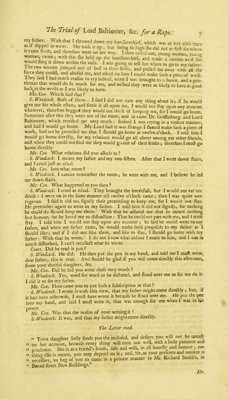 my father. With that I throwed down my handkerchief, which was as wet with rears as rf dipped m water. She took it up , but being fo high (he did not «« firft Ice wnm it came from, and therefore went on her way. I then called out, young woman, young woman twice ; with that (he held up the handkerchief, and made a motion aV.f (he would flmg it down within the rails. I was going to tell her where to go to my lather ■ I he two women jumped out of bed in their fhifts, and pulled me away with all the r l ' abufed mC' and afkcd me how 1 COuld makc &*h a piece of work Ihey laid I had much reafon to cry indeed, when I was brought to a hou;e, and a pen- tleman that would do fo much for me, and wimed they were as likely to have a good luckm the world as I was likely to have. Mr. Cox Which faid that? S. Woodcock. Both of them. I faid I did not care any thing about it; if he would give me his whole eftate, and fettle it all upon me, I would not (lay upon any account whatever, therefore begged they would not think of keeping me, for I would go home. Sometime after this they went out of the room, and in came Dr. Griffinburg and Lord Baltimore, which terrified me very much : Indeed I was crying in a violent manner, and laid I would go home. My Lord faid it was ftrange I fliould make fuch a piece of work, had not he promifed me that I fliould go home at twelve o'clock. I told him 1 would go home diredly, for my relations would go all about among my other friends, and when they could not find me they would go out of their fenfes; therefore I muft go home directly. Mr. Cox. What relations did you allude to ? ■S. Woodcock. I meant my father and my two fillers. After that I went down flairs, and I cried juft as ufual. Mr. Cox. Into what room ? S. Woodcock. I cannot remember the room; he went with me, and I believe he led me down flairs. Mr. Cox. What happened to you then ? S. Woodcock. I cried as ufual. They brought the breakfait, but I would not eat nor drink : 1 went on in the fame manner till twelve o'clock came •, then I was quite out- rageous. I faid it did noi fignify their pretending to keep me, for I would not ftay. He pretended again to write to my father. I told him it did not fignify, for nothing he could do Ihuuld keep me there. With that he allured me that he meant nothing but honour, for he loved me to diffraction : That he could not part with me, and 1 mult flay. I told him I would not ftay upon any account •, he faid he would write to my father, and when my father came, he would make fuch propofils to my father as I fliould like •, and if I did not like them, and like to ftay, I fliould go home with my father: With that he wrote. I do not know what anfwer I made to him, and I was lb much difturbed, I can't recollect what he wrote. Court. Did he read it you ? S. Woodcock. He did. He then put the pen in my hand, and told me I muft write, dear father, this is true. And fliould be glad if you will come directly this afternoon, from your dutiful daughter, &c. Mr. Cox. Did he bid you write thofe very words ? S. Woodcock. Yes, word for word as he dictated, and flood over me to fee me do it. I did it to fee my father. Mr. Cox. How came you to put fuch a fubfeription as that ? S Woodcock. I wrote it with this view, that my father might come directly ; bur, if it had been otherwife, I muft have wrote it becaufe he flood over me. He put the pen into my hand, and faid 1 muft write it, that was enough for me when I was in his power. Mr. Cox. Was that the reafon of your writing it ? S. Woodcock. It was, and that my father might come directly. The Letter read. « Your daughter Sally fends you the inclofed, and defires you will not be uneafy « on her account, becaufe every thing will turn out well, with a little patience and « nrudence She is at a friend's houfe, fafe and well, in all honefty and honour , no « thin- elfe is meant, you may depend on it; and, Sir, as your prefence and conlent is « neceflary, we beg of you to come in a private manner to Mr. Richard Smiths, in  Buoad-ftreet New Buildings. Mr,