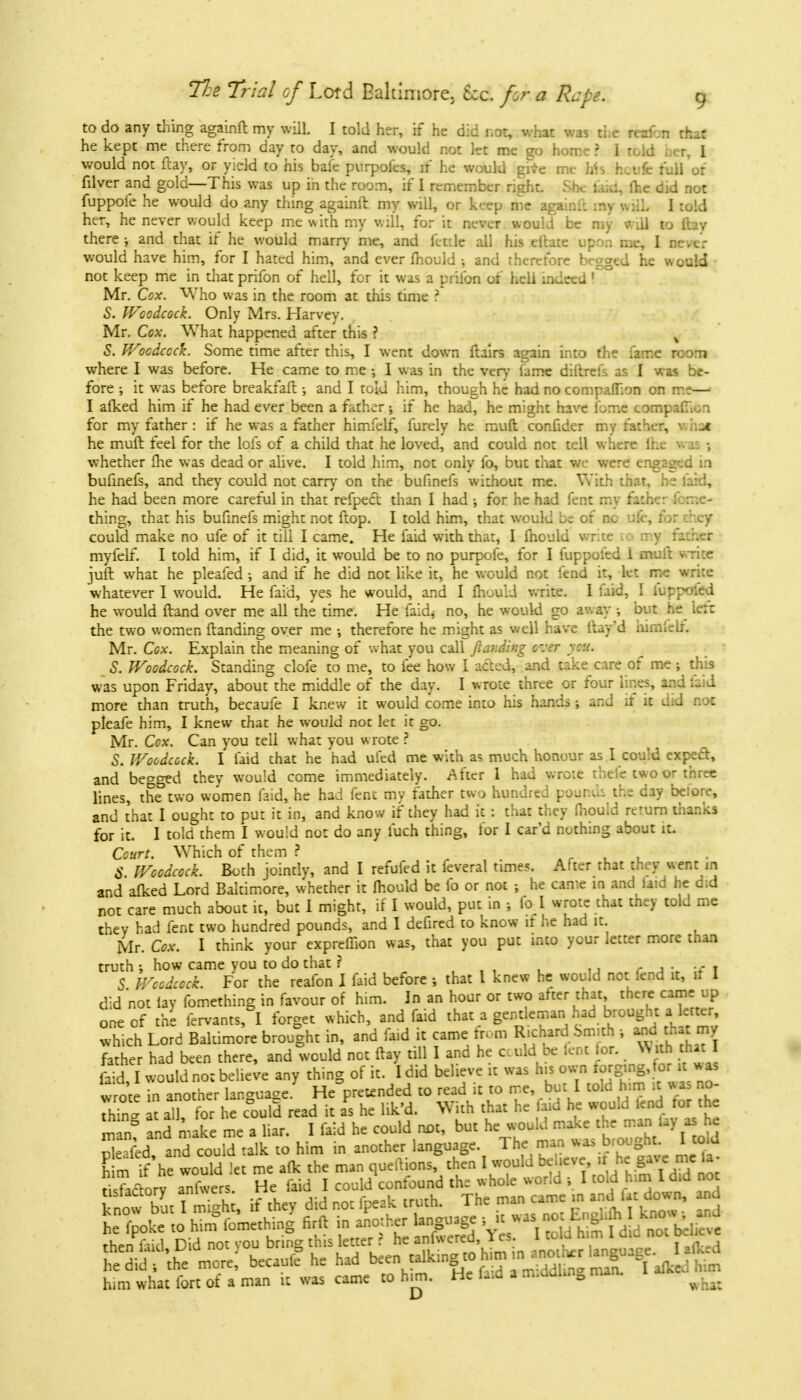 to do any thing againft my will. I told her, if he did not, what was the reafcn that he kept me there from day to day, and would not let me go home ? I told ner, 1 would not ftay, or yield to his bafe purpoies, if he would give me Ms hotifc full'or filver and gold—This was up in the room, if I remember right. She fead, fhe did not fuppofe he would do 2ny thing againft my will, or keep me againll my will. I told her, he never would keep me with my will, for it never would be my will to ftay there-, and that if he would marry me, and fetile all his eftate upon me, I Utttt would have him, for I hated him, and ever mould •, and therefore begged he would not keep me in that prifon of hell, for it was a prilbn of hell indeed I. Mr. Cox. Who was in the room at this time ? S. Woodcock. Only Mrs. Harvey. Mr. Cox. What happened after this ? , S. Woodcock. Some time after this, I went down ftairs again into fhe fame room where I was before. He came to me; I was in the very fame diftrefs as I was be- fore •, it was before breakfaft •, and I told him, though he had no companion on me—1 I alked him if he had ever been a father ; if he had, he might have lbme compalT.in for my father: if he was a father himfelf, furely he muft confider my father, v. hat he muft feel for the lols of a child that he loved, and could not tell where (he m 1 ; whether fhe was dead or alive. I told him, not only fo, but that we were engaged in bufinefs, and they could not carry on the bufinefs without me. With that, he laid, he had been more careful in that refpecl than I had •, for he had fent my father forr.e- thing, that his bufinefs might not ftop. I told him, that would b= of nc ufe, tor :hey could make no ufe of it till I came. He laid with that, I fhould write to my father myfelf. I told him, if I did, it would be to no purpofe, for I fuppoled i muft write juft what he pleafed ; and if he did not like it, he would not lend it, let me write whatever I would. He faid, yes he would, and I Ihouid write. I laid, I luppoied he would ftand over me all the time. He laid, no, he would go away ; out he lett the two women Handing over me ; therefore he might as well have ftay'd himicli. Mr. Cox. Explain the meaning of what you call ftar.ding ever y.:>. S. Woodcock. Standing clofe to me, to fee how I acted, and take care of me ; this was upon Friday, about the middle of the day. I wrote three or four lines, and ;_ d more than truth, becaufe I kne w it would come into his hands ; and if it did not pleafe him, I knew that he would noc let it go. Mr. Cox. Can you tell what you wrote ? 5. Woodcock. I laid that he had ufed me with as much honour as I could expect, and begged they would come immediately. After 1 had wrote tbefe two or three lines, the two women laid, he had fent my father two hundred pounds the day beiore, and that I ought to put it in, and know if they had it : that they fhould return thanks for it. I told them I would not do any fuch thing, for 1 car'd nothing about it. Court. Which of them ? $ Woodcock. Both jointly, and I refufed it feveral time*. After that they went in and alked Lord Baltimore, whether it Ihouid be fo or not ; he came in and laid he did not care much about it, but 1 might, if I would, put in •, to 1 wrote chat they told me they had fent two hundred pounds, and I defired to know if he had it. Mr. Cox. I think your expreflion was, that you put into your letter more than truth; how came you to do that ? . T S Woodcock. For the reafon I faid before ; that I knew he would not fend it, it 1 did not lay fomething in favour of him. In an hour or two after that there came up one of the fervants, I forget which, and faid that a gentleman had brought a letter, which Lord Baltimore brought in, and faid it came from Richard Smith ; and that my father had been there, and would net ftay till I and he could be lent lor. With that I I would not belief any thing of it. I did believe it was his own ^g.ng for u was wrote in another lan-ua^e. He pretended to read it to me, but I told him it was no- Za U aH for he c°ould read it as he lik'd. With that he faid he would lend for the man! and m ke me a liar. I faid he could not, but he would make the man lay as he S*T*£rt * . him in another language The man^was brought IttU Stf aXr ffiSfi ^Sff*SS?5 then fiid Did not vou bnns; this letter i he inlwerea, 1 es. 1 »»»• ttaWJS because had him what fort of a man a was came to km. He tm a ni l |UI m ^ jt-