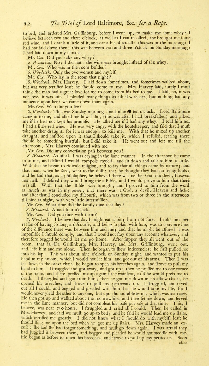 to bed, and ordered Mrs. Griffinburg, before I went up, to make me fome whey : I believe between two and three o'clock, as well as I can recollect, (he brought me lome red wine, and I drank a little of it, and eat a bit of a toaft: this was in the morning: I had not laid down then: this was between two and three o'clock on Sunday morning: I had laid down in my cloaths. Mr. Cox. Did you take any whey ? S. Woodcock. No; I did not: the wine was brought inftead of the whey. Mr. Cox. Who was in the room befides i S. Woodcock. Only the two women and myfelf. Mr. Cox. Who lay in the room that night ? S. Woodcock. Mrs. Harvey. I laid down fometimes, and fometimes walked about, but was very terrified leaft he fhould come to me. Mrs. Harvey faid, furely I muft think the man had a great love for me to come from his bed to me. I faid, no, it was not love, it was luff.. I pleaded many things as ufual with her, but nothing had any influence upon her: we came down flairs again. Mr. Cox. Who did you fee ? S. Woodcock. This was Sunday morning about nine <• ten o'clock. Lord Baltimore came in to me, and afked me how I did, (this was after I had breakfafled) and ^fked me if he had not kept his promife. He afked me if I had any whey. I told him no, I had a little red wine. He was very angry with the houiekeeper, and faid that I mull take another draught, for it was enough to kill me. With that he mixed up another draught, and infifted upon it that I fliould take it, which I refufed, fearing there fliould be fomething hurtful •, but I did take it. He went out and left me till the afternoon ; Mrs. Harvey continued with me. Mr. Cox. Did any converfation pafs between you ? S. Woodcock. As ufual, I was crying in the fame manner. In the afternoon he came in to me, and defired I would compofe myfelf, and fit down and talk to him a little. With that he began to ridicule religion, and to fay that all things came by nature; and that man, when he died, went to the dull: that he thought they had no living fouls : and he faid that, as a philofopher, he believed there was neither God nor devil, Heaven nor hell. I defired they would bring me a Bible, and I would prove to him that there was all. With that the Bible was brought, and I proved to him from the word as much as was in my power, that there was a God, a devil, Heaven and hell: and after that I concluded my difcourfe, which was from two or three in the afternoon till nine at night, with very little intermiffion. Mr. Q)x. What time did the family dine that day ? S. Woodcock. About four o'clock. Mr. Cox. Did you dine with them ? S. Woodcock. I believe that day I might eat a bit I am not fure. I told him my reafon of having fo long a difcourfe, and being fo plain with him, was to convince him of the difference there was between him and me; and that he might be affured it was impoffible I fhould comply, and that I would not flay upon any account whatever, and therefore begged he would let me go home. After fuppsr they all went out of the room; that is, Dr. Griffinburg, Mrs. Harvey, and Mrs. Griffinburg, went out, and left him and me alone. Then he began to fhew indecencies : he firfl pulled me into his lap. This was about nine o'clock on Sunday night, and wanted to put his hand in my t ofom, which I would not let him, and got out of his arms. Then I was fet down in the other chair, he began to open his breeches again, andflrove to pull my hand to him. I ftruggled and got away, and got up ; then he preffed me to one corner of the room, and there preffed me up againft thewainfcot, as if he would prefs me to death. I ftruggled and got from him ; then he got me down in an elbow chair •, he opened his breeches, and flrove to pull my petticoats up. I ftruggled, and cryed out all I could, and begged and pleaded with him that he would take my life, for I would never yield the other to any one, but upon honourable terms, which was marriage. He then got up and walked about the room awhile, and then fet me down, and ferved me in the fame manner, but did not compleat his bafe purpofe at that time. This, I believe, was near two hours. I ftruggled and cried all I could. Then he called in Mrs. Harvey, and faid we muft go up to bed ; and he faid he would lead me up flairs, whicli terrified me greatly. I did not know what I fliould do with myfelf, leaft he fhould fling me upon the bed when he got me up flairs. Mrs. Harvey made an ex- cufe : flie laid flie had forgot fomething, and muft go down again. I was afraid they had juggled it between them, and begged and pleaded he would not meddle with me. He began as before to open his breeches, ant flrove to pull up my petticoats. Soon after