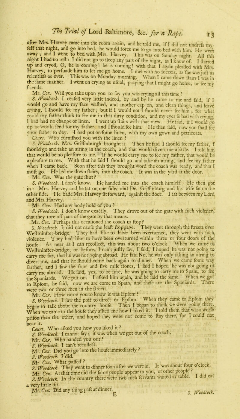 after Mrs. Harvey came into the room again, and he told mc, if I did not undrefs my- felf that night, and go into bed, he would force me to go into bed with him. He went away \ and I went to bed with Mrs. Harvey. This was on Sunday nicrht. All this night I had no reft : I did not go to deep any part of the night, as I know of. I (tarred up and cryed, O, he is coming! he is coming! with that I again pleaded with Mr* Harvey, to perfuade him to let me go home. I met with no fuccefs, as Ihcwasiuft as relentlefs as ever. This was on Monday morning. When I came down ftairs I was in the fame manner. I went on crying as ufual, p: aying that I might go home, or fee my friends. Mr. Cox. Will you take upon you to fay you was crying all this time ? S. Woodcock. I ceafed very little indeed, by and by he came to me and faid, if I would go and have my face warned, and another cap on, and clean things, and' leave crying, I mould fee my father •, but if I would not I mould never fee him •, for what could my father think to fee me in that dirty condition, and my eyes fo bad with crying! I had had no change of linen. I went up ftairs with that view. He faid, if I would go up he would fendiormy father, and Ilhouldfee him. He then faid, now you (hall lie ycrur father to day. I had put on fome linen, with my own gown and petticoats. Court. Who furniflied you with the linen ? S. Woodcock. Mrs. Griffinburgh brought it. Then he faid I mould fee my father, I mould go and take an airing in the coach, and that would divert me a Jctifc I told him that would benopleafure to me. • If he would carry me to fee my father, that would be a pleafure to me. With that he faid I mould go and take an airing, and fee my father when I came back. Soon after this they brought word the coach was ready, and that I muft go. He led me down ftairs, into the coach. It was in the yard at the door. Mr. Cox. Was the gate fliut ? S. Woodcock. I don't know. He handed me into the coach himfelf. He then got in : Mrs. Harvey and he lat on one fide, and Dr. Griffinburg and his wife fat on the other fide- He bade Mrs. Harvey fit forward, againft the door. I fat between my Lord and Mrs. Harvey. Mr. Cox. Had any body hold of you ? S. Woodcock. I don't know exactly. They drove out of the gate with fuch violence, that they tore off part of the gate by that means. Mr. Cox. Perhaps this occafioned the coach to flop ? S. Woodcock. It did not caufe the leaft ftoppage. They went through the ftreets over Weftminfter-bridge. They had like to have been overturned, they went with Rich violence. They had like to have been overturned within three or four doors of the houfe. As near as I can recolledl, this was about two o'clock. Wlien we came to Weftminfter-bridge, or before, I can't juftly fay, I faid, I hoped he was not going to carry me far, that he was not going abroad. He faid No, he was only taking an airing to divert me, and that he mould come back again to dinner. When we came fome way farther, and I faw the four and five mile ftones, I faid I hoped he was not going to carry me abroad. He faid, yes, to be fin e, he Avas going to carry me to Spain, to fee the Spaniards. We put on. I afked him again, and he faid the fame. When we got to Epfom, he faid, now we are come to Spain, and thefe are the Spaniards. There were two or three men in the ftreets. Mr. Cox. How came you to know it was Epfom ? S. Woodcock. I faw the poft to direct, to Epfom. When they came to Epfom rJicy began to talk about the country houfe. Then I began to think we were going there. When we came to the houfe they afked me how I liked it. I told them that was a worfc prifon than the other, and hoped they were not come to ftay there, for I could not bear it. Court. Who afked you how you liked it ? S. Woodcock. I cannot fay •, it was when we got out of the coach. Mr. Cox. Who handed you out ? 5. Woodcock. I can't recoiled. Mr. Cox. Did you go into the houfe immediately ? S. Woodcock. I did. Mr. Cox. What parted ? , . 5 Woodcock. They went to dinner foon after we were in. It was about four o clocK. Mr Cox, At that time did the fame people appear to you, or other people 6 Woodcock. In the country there were two men fervants waited at table. I did eat a very little bit. Mr. Cox. Did any thing pafs at dinner Woodcock. fa