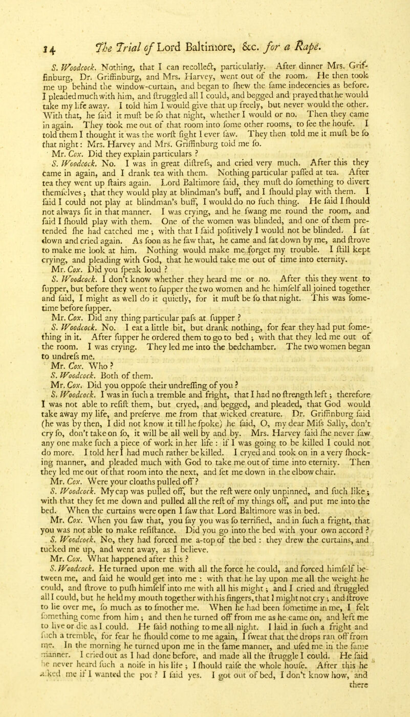 S. Woodcock. Nothing, that I can recoiled, particularly. After dinner Mrs. Grif- finburg, Dr. Griffinburg, and Mrs. Harvey, went out of the room, He then took me up behind the window-curtain, and began to fhew the fame indecencies as before. I pleaded much with him, and ftruggled all I could, and begged and prayed that he would take my life away, I told him I would give that up freely, but never would the other. With that, he faid it muft be fo that night, whether I would or no. Then they came in again. They took me out of that room into fome other rooms, to fee the houfe. I told them I thought it was the worft fight I ever law. They then told me it mud be fo that night: Mrs. Harvey and Mrs. Griffinburg toid me fo. Mr. Cox. Did they explain particulars ? S. Woodcock. No. I was in great diftrefs, and cried very much. After this they came in again, and I drank tea with them. Nothing particular paffed at tea. After tea they went up ftairs again. Lord Baltimore faid, they muft do fomething to divert themfelves; that they would play at blindman's buff, and I fhould play with them. I faid I could not play at blindman's buff, I would do no fuch thing. He faid I fhould not always fit in that manner. I was crying, and he fwang me round the roomr and laid I fhould play with them. One of the women was blinded, and one of them pre- tended fhe had catched me •, with that I faid pofitively I would not be blinded, I fat down and cried again. As foon as he faw that, he came and fat down by me, and ftrove to make me look at him. Nothing would make me forget my trouble. I flill kept crying, and pleading with God, that he would take me out of time into eternity. Mr. Cox. Did you fpeak loud ? S. Woodcock. I don't know whether they heard me or no. After this they went to flipper, but before they went to fupper the two women and he himfelf all joined together and faid, I might as well do it quietly, for it muft be fo that night. This was fome- time before fupper. Mr. Cox. Did any thing particular pafs at fupper ? S. Woodcock. No. I eat a little bit, but drank nothing, for fear they had put fome- thing in it. After fupper he ordered them to go to bed ; with that they led me out of the room. I was crying. They led me into the bedchamber. The two women began to undrefs me. Mr. Cox. Who ? S. Woodcock. Both of them. Mr. Cox. Did you oppofe their undrefiing of you ? 5. Woodcock. I was in fuch a tremble and fright, that I had no ftrength left •, therefore I was not able to refift them, but cryed, and begged, and pleaded, that God would take away my life, and preferve me from that wicked creature. Dr. Griffinburg faid (he was by then, I did not know it till he fpoke) he faid, O, my dear Mifs Sally, don't cry fo, don't take on fo, it will be all well by and by. Mrs. Harvey faid fhe never faw any one make fuch a piece of work in her life : if I was going to be killed I could not do more. I told her I had much rather be killed. I cryed and took on in a very mock- ing manner, and pleaded much with God to take me out of time into eternity. Then they led me out of that room into the next, and fet me down in the elbow chair. Mr. Cox. Were your cloaths pulled off ? S. Woodcock. My cap was pulled off, but the reft were only unpinned, and fuch like; with that they fet me down and pulled all the reft of my things off, and put me into the bed. When the curtains were open I faw that Lord Baltimore was in bed. Mr. Cox. When you faw that, you fay you was fo terrified, and in fuch a fright, that you was not able to make refiftance. Did you go into the bed with your own accord ? S. Woodcock. No, they had forced me a-top of the bed : they drew the curtains, and tucked me up, and went away, as I believe. Mr. Cox. What happened after this ? S. Woodcock. He turned upon me with all the force he could, and forced himfelf be- tween me, and faid he would get into me : with that he lay upon me all the weight he could, and ftrove to pufh himfelf into me with all his might; and I cried and ftruggled all I could, but he held my mouth together with his fingers, that 1 might not cry •, and ftrove to lie over me, fo much as to fmother me. When he had been fometime in me, I felt fomething come from him ; and then he turned off from me as he came on, and left me to live or die as I could. He faid nothing to me all night. I laid in fuch a fright and fich a tremble, for fear he fhould come to me again, I fweat that the drops ran off from me. In the morning he turned upon me in the fame manner, and ufed me in the fame manner. I cried out as I had done before, and made all the ftruggle I could. He faid he never heard fuch a noile in his life ; I fhould raife the whole houfe. After this he a ked me if 1 wanted the pot ? I faid yes. I got out of bed, I don't know how, and there