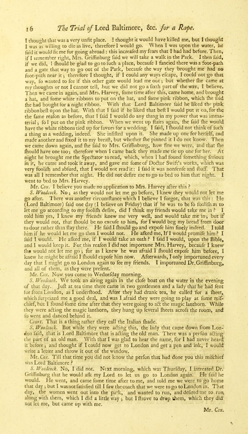 I thought that was a very unfit place. I thought it would have killed me, but I thought I was as willing to die as live, therefore I would go. When I was upon the water, he laid it would fit me for going abroad : this increafed my fears that I had had before. Then, if I remember right, Mrs. Griffinburg faid we will take a walk in the Park. I then faid, if we did, I mould be glad to go to fuch a place, becaufe I fancied there was a foot-path and a gate that way to go out of the Park, becaufe the way they brought me had no foot-path near it; therefore I thought, if I could any ways efcape, I could not go that way, fo wanted to fee if this other gate would lead me out •, but whether (he came at my thoughts or not I cannot tell, but we did not go a fixth part of the way, I believe. Then we came in again, and Mrs. Harvey, fome time after this, came home, and brought a hat, and fome white ribbons to put on the hat, and fome pink ribbon, which fhe faid fhe had bought for a night ribbon. With that Lord Baltimore faid he liked th^ pink ribbon belt upon the hat. With that I faid if he liked that beft I would put it on, for the the fame reafon as before, that I faid I would do any thing in my power that was imma- terial ; fo I put on the pink ribbon. When we went up flairs again, me faid fhe would have the white ribbons tied up for favors for a wedding. I faid, I mould not think of fuch a thing as a wedding, indeed. She infilled upon it. She made up one for herfelf, and made another and fixed it to my breaft, but whether fhe pinned it I do not know. Then we came down again, and fhe faid to Mrs. Griffinburg, how fine we were, and that fhe mould have one too; therefore when I came back they made me tie up one for her. At night he brought me the Spectator to read, which, when I had found lbmething ferious in it, he came and took it away, and gave me fome of Doctor Swift's works, which was very foolifh and abfurd, that I would not read it: I faid it was nonfenfe and fluff. That was all I remember that night. He did not defire me to go to bed to him that night. I went to bed to Mrs. Harvey. Mr. Cox. I believe you made no application to Mrs. Harvey after this ? S. Woodcock. No ; as they would not let me go before, I knew they would not let me go after. There was another circumflance which I believe I forgot, that was this: He (Lord Baltimore) faid one day (I believe on Friday) that if he was to be fo foolifnas to let me go according to my foolifh defire, did I think my friends would take me in ? I told him yes, I knew my friends knew me very well, and would take me in; but if they would not, that mould be no excufe to him, for I would beg my bread from door to door rather than flay there. He faid I fhould go and expofe him finely indeed. I told him if he would let me go then I would not. He afked me, If I would promife him ? I laid I would. He afked me, if I would take an oath ? I faid I would, upon the Bible, and I would keep it. For this reafon I did not importune Mrs. Harvey, becaufe I knew fhs would not let me go ; for as I knew he was afraid I mould expofe him before, I knew he might be afraid I fhould expofe him now. Afterwards, I only importuned every day that I might go to London again to fee my friends. I importuned Dr. Griffinburg, and all of them, as they were prefent. Mr. Cox. Now you come to Wednefday morning. S. Woodcock. We took an airing again in the clofe boat on the water in the evening of that day. Jufl at tea time there came in two gentlemen and a lady that he had fent for from London, as I underflood. After they had drank tea, he called for a fheet, which iurprized me a good deal, and was I afraid they were going to play at fome mif- chief, but I found fome time after that they were going to act the magic lanthorn. While they were acting the magic lanthorn, they hung up feveral fheets acrofs the room, and fo went and danced behind it. Court. That is a thing rather they call the Italian fhade. 6'. Woodcock. But while they were acting this, the lady that came down from Lon- don faid, that is Lord Baltimore that is acting the old man. There was a perfon acting the part of an old man. With that I was glad to hear the name, for I had never heard it before; and thought if I could now get to London and get a pen and ink, I would write a letter and throw it out of the window. Mr. Cox. Till that time you did not know the perfon that had done you this mifchief was Lord Baltimore ? S. Woodcock. No, I did not. Next morning, which was Thurfday, I intreated Dr. Griffinburg that he would afk my Lord to let us go to London again. He faid he would. He went, and came fome time after to me, and told me we were to go home that day ; but I wasnotfatisfied till I faw the coach that we were to go to London in. That day, the women went out into the park, and wanted to run, anddefired me to run, along with them, which I did a little way ; but I ftrove to drep them, which they did not let me, but came up with me.
