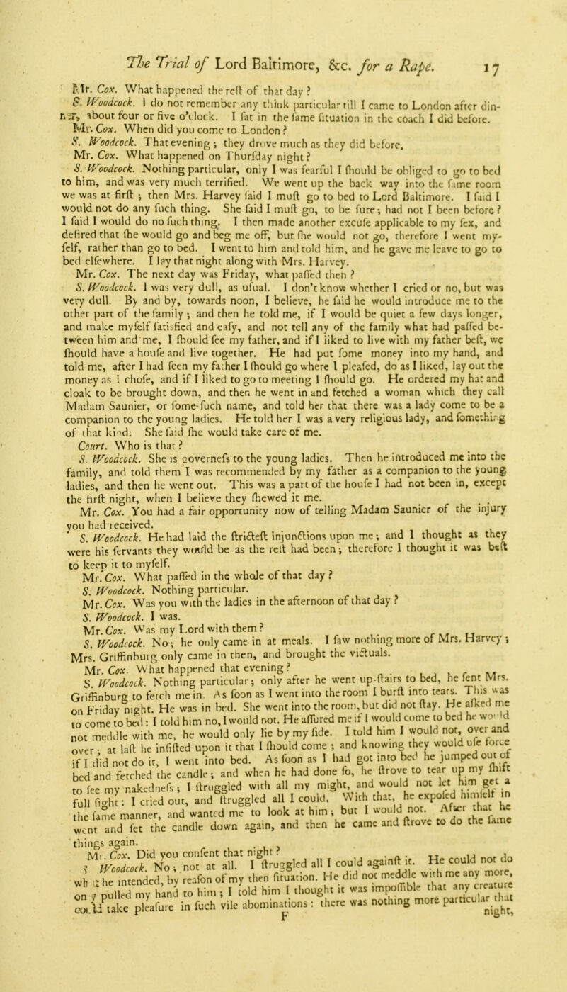 Iff. Cox. What happened the reft of that day? $ Woodcock. I do not remember any chink particular till I came to London after din- r. ;r, about four or five o'clock. I fat in the fame fituation in the coach I did before. Mr. Cox. When did you come to London ? S. Woodcock. That evening •, they drove much as they did before. Mr. Cox. What happened on Thurfday night ? S. Woodcock. Nothing particular, only I was fearful I fhould be obliged to go to bed to him, and was very much tertified. We went up the back way into the fame room we was at firft ■, then Mrs. Harvey laid I muft go to bed to Lord Baltimore. I did I would not do any fuch thing. She laid I muft go, to be fure; had not I been before, ? I faid I would do no fuch thing. I then made another excufe applicable to my fex, and defired that (he would go and beg me off, but fhe would not go, therefore I went my- felf, rather than go to bed. I went to him and told him, and he gave me leave to go to bed elfewhere. I lay that night along with Mrs. Harvey. Mr. Cox. The next day was Friday, what pafied then ? S. Woodcock. 1 was very dull, as ufual. I don't know whether I cried or no, but was very dull. By and by, towards noon, I believe, he faid he would introduce me to the other part of the family •, and then he told me, if I would be quiet a few days longer, and make myfelf fatisfied and eafy, and not tell any of the family what had paffed be- tween him and me, I fhould fee my father, and if I iiked to live with my father beft, we fhould have a houfe and live together. He had put fome money into my hand, and told me, after I had feen my father I Ihould go where I pleafed, do as I liked, lay out the money as I chofe, and if I liked to go to meeting 1 fhould go. He ordered my hat and cloak to be brought down, and then he went in and fetched a woman which they call Madam Saunier, or fome-fuch name, and told her that there was a lady come to be a companion to the young ladies. He told her I was a very religious lady, and fomethirg of that kind; She faid fhe would take care of me. Court. Who is that ? S. Woodcock. She is governefs to the young ladies. Then he introduced me into the family, and told them I was recommended by my father as a companion to the young ladies, and then he went out. This was a part of the houfe I had not been in, except the firft night, when I believe they fhewed it me. Mr. Cox. You had a fair opportunity now of telling Madam Saunier of the injury you had received. S. Woodcock. He had laid the ftri&efl: injunctions upon me; and I thought as they were his fervants they would be as the rett had been-, therefore 1 thought it was belt to keep it to myfelf. Mr. Cox. What pafied in the whale of that day ? S. Woodcock. Nothing particular. Mr. Ccx. Was you with the ladies in the afcernoon of that day ? S. Woodcock. I was. Mr. Cox. Was mv Lord with them ? S. Woodcock. No'; he only came in at meals. I faw nothing more of Mrs. Harvey ; Mrs. GrirBnburg only came in then, and brought the victuals. Mr. Cox. What happened that evening? S Woodcock. Nothing particular; only after he went up-ftairs to bed, he lent Mrs. Grlfiinburcr t0 fetch me in. As foon as I went into the room 1 burfl into tears. This was on Friday night. He was in bed. She went into the room, but did not ftay. He afked me to come to bed: I told him no, I would not. He affured me if 1 would come to bed hr wo Id not meddle with me, he would only lie by my fide. I told him I would not over and over • at laft he inlifted upon it that I Ihould come ; and knowing they would ufe force I did not do it, I went into bed. As foon as 1 had got into bed he jumped out of bed and fetched the candle; and when he had done fo, he ftrove to tcaj.UpmyA»ft to fee my nakednels; I ftruggled with all my might, and would not let him get a full Lto: I cried out, and ftruggled all I could. With that he expo led h.mlelt in h fan e manner, and wanted me to look at him; but I would not. After that he Went: and!Tt the candle down again, and then he came and ftrove to do the lame things again. _ NT Zt« T M -gird aU I could again* ir. He cou.d «* do J -t lTended, b'y Son of my to Aba He did not meddle w.thmeany more on - Ml « mv >„d t„ him j I told him I thought it was ,mpoir,bl, that any ct.-a u e 2 C P aL in foch 'vile abominations : there was nothtng more partrcolar h