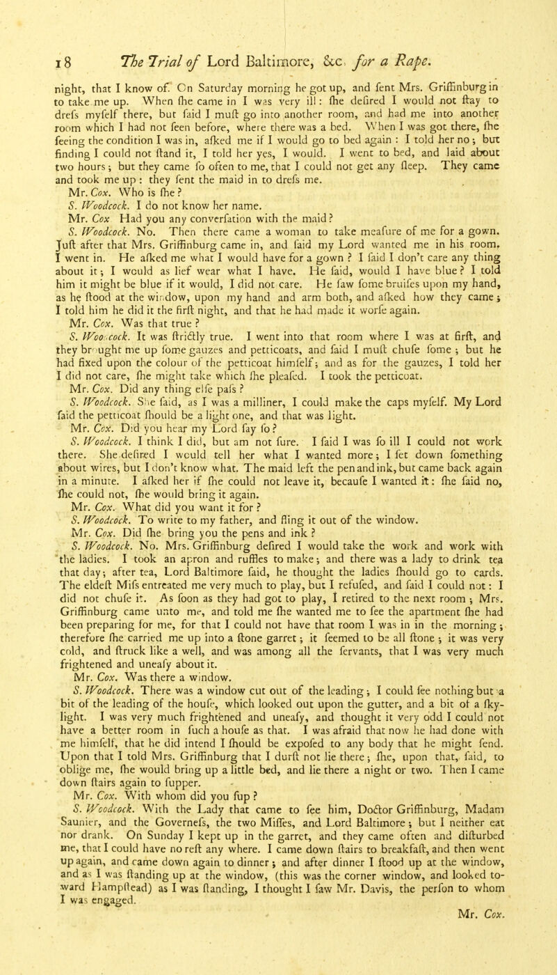 night, that I know of. Cn Saturday morning he got up, and fent Mrs. Griffinburg in to take me up. When (he came in I was very ill: (he defired I would not ftay to drefs myfelf there, but faid I muft go into another room, and had me into another room which I had not feen before, where there was a bed. When I was got there, fhe feeing the condition I was in, afked me if I would go to bed again : I told her no but finding I could not ftand it, I told her yes, I would. I went to bed, and laid about two hours •, but they came fo often to me, that I could not get any deep. They came and took me up : they fent the maid in to drefs me. Mr. Cox. Who is fhe ? S. Woodcock. I do not know her name. Mr. Cox Had you any converfation with the maid ? S. Woodcock. No. Then there came a woman to take meafure of me for a gown. Juft after that Mrs. Griffinburg came in, and faid my Lord wanted me in his room. I went in. He afked me what I would have for a gown ? I faid I don't care any thing about it; I would as lief wear what I have. He faid, would I have blue ? I told him it might be blue if it would, I did not care. He faw fome bruifes upon my hand, as he flood at the window, upon my hand and arm both, and afked how they came; I told him he did it the firft night, and that he had made it worfe again. Mr. Cox. Was that true ? S. Woo . cock. It was ftriclly true. I went into that room where I was at firft, and they brught me up fome gauzes and petticoats, and faid I muft chufe fome ; but he had fixed upon the colour of the petticoat himfelf; and as for the gauzes, I told her I did not care, fhe might take which fhe pleafed. I took the petticoat. Mr. Cox. Did any thing elfe pais ? S. Woodcock. She faid, as I was a milliner, I could make the caps myfelf. My Lord faid the petticoat fhould be a light one, and that was light. Mr. Cox. Did you hear my Lord fay lb? S. Woodcock. I think I did, but am not fure. I faid I was fo ill I could not work there. She defired I would tell her what I wanted more; I fet down fomething about wires, but I don't know what. The maid left the pen and ink, but came back again in a minute. I afked her if fhe could not leave it, becaufe I wanted it: fhe faid no, lhe could not, fhe would bring it again. Mr. Cox. What did you want it for ? S. Woodcock. To write to my father, and fling it out of the window. Mr. Cox. Did fhe bring you the pens and ink ? S. Woodcock. No. Mrs. Griffinburg defired I would take the work and work with the ladies. I took an apron and ruffles to make-, and there was a lady to drink tea that day, after tea, Lord Baltimore faid, he thought the ladies fhould go to cards. The eldeft Mifs entreated me very much to play, but I refufed, and faid I could not: I did not chufe it. As foon as they had got to play, 1 retired to the next room •, Mrs. Griffinburg came unto me, and told me fhe wanted me to fee the apartment fhe had been preparing for me, for that I could not have that room I was in in the morning; therefore fhe carried me up into a ftone garret; it feemed to be all ftone •, it was very cold, and ftruck like a well, and was among all the fervants, that I was very much frightened and uneafy about it. Mr. Cox. Was there a window. S. Woodcock. There was a window cut out of the leading ; I could fee nothing but a bit of the leading of the houfe, which looked out upon the gutter, and a bit of a fky- light. I was very much frightened and uneafy, and thought it very odd I could not have a better room in fuch a houfe as that. I was afraid that now he had done with me himfelf, that he did intend I fhould be expofed to any body that he might fend. Upon that I told Mrs. Griffinburg that I durft not lie there-, fhe, upon that, faid, to oblige me, fhe would bring up a little bed, and lie there a night or two. Then I came down ftairs again to fupper. Mr. Cox. With whom did you fup ? S. Woodcock. With the Lady that came to fee him, Doctor Griffinburg, Madam Saunier, and the Governefs, the two Miffes, and Lord Baltimore but I neither eat nor drank. On Sunday I kept up in the garret, and they came often and diflurbed me, that I could have no reft any where. I came down ftairs to breakfaft, and then went up again, and came down again to dinner; and after dinner I flood up at the window, and as I was ftanding up at the window, (this was the corner window, and looked to- ward Hampftead) as I was (landing, I thought I faw Mr. Davis, the perfon to whom I was engaged.