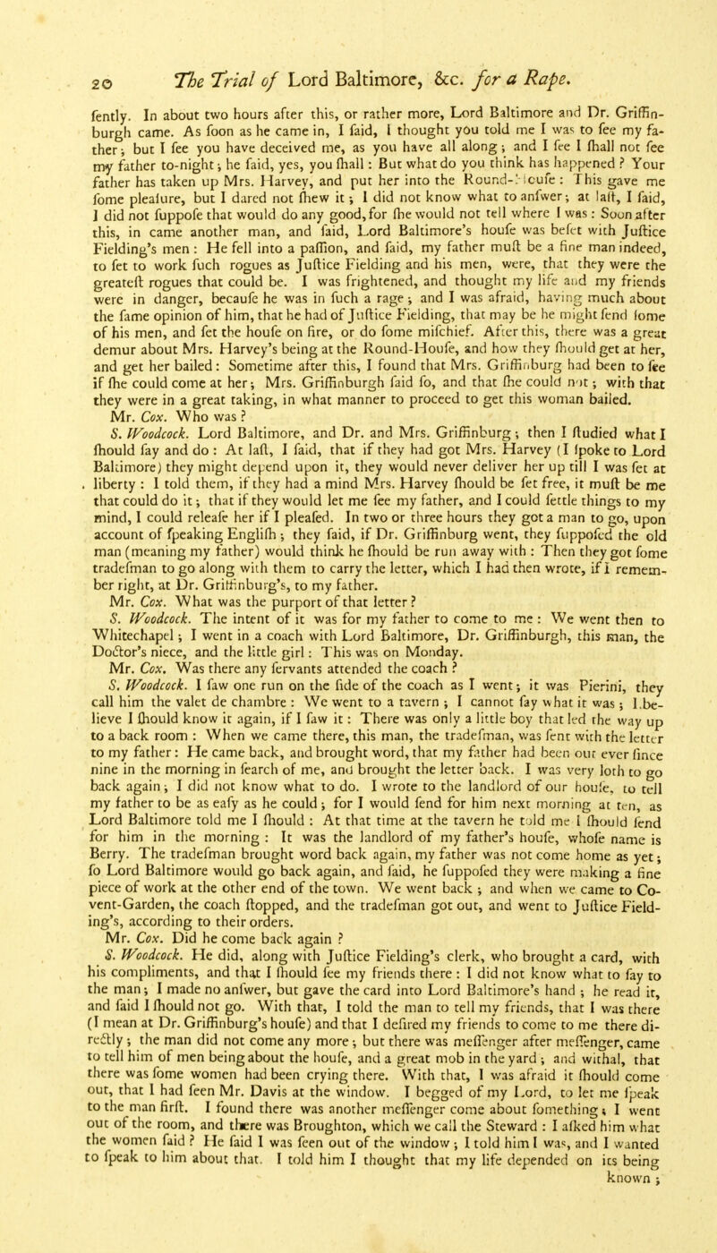 fently. In about two hours after this, or rather more, Lord Baltimore and Dr. Griffin- burgh came. As foon as he came in, I faid, i thought you told me I was to fee my fa- ther •, but I fee you have deceived me, as you have all along •, and I fee I (hall not fee my father to-night-, he faid, yes, you {hall: But what do you think has happened ? Your father has taken up Mrs. Harvey, and put her into the Round-Mcufe : This gave me fome plealure, but I dared not mew it •, 1 did not know what toanfwer; at la(t, I faid, J did not fuppofe that would do any good, for (he would not tell where I was: Soon .after this, in came another man, and faid, Lord Baltimore's houfe was befef with Juftice Fielding's men : He fell into a paffion, and faid, my father muft be a fine man indeed, to fet to work fuch rogues as Juftice Fielding and his men, were, that they were the greateft rogues that could be. I was frightened, and thought my life and my friends were in danger, becaufe he was in fuch a rage •, and I was afraid, having much about the fame opinion of him, that he had of Juftice Fielding, that may be he might fend lome of his men, and fet the houfe on fire, or do fome mifchief. After this, there was a great demur about Mrs. Harvey's being at the Round-Houfe, and how they fhould get at her, and get her bailed: Sometime after this, I found that Mrs. Griffinburg had been to fee if fhe could come at her; Mrs. Griffinburgh faid fo, and that (he could n-it; with that they were in a great taking, in what manner to proceed to get this woman bailed. Mr. Cox. Who was ? 6'. Woodcock. Lord Baltimore, and Dr. and Mrs. Griffinburg •, then I ftudied what I mould fay and do : At laft, I faid, that if they had got Mrs. Harvey (I fpoke to Lord Baltimore) they might depend upon it, they would never deliver her up till I was fet at . liberty : I told them, if they had a mind Mrs. Harvey fhould be fet free, it muft be me that could do it; that if they would let me fee my father, and I could fettle things to my mind, I could releafe her if I pleafed. In two or three hours they got a man to go, upon account of fpeaking Englifh •, they faid, if Dr. Griffinburg went, they fuppofcd the old man (meaning my father) would think he fhould be run away with : Then they got fome tradesman to go along with them to carry the letter, which I had then wrote, if i remem- ber right, at Dr. Griffinburg's, to my father. Mr. Cox. What was the purport of that letter ? 5. Woodcock. The intent of it was for my father to come to me : We went then to Whitechapel; I went in a coach with Lord Baltimore, Dr. Griffinburgh, this man, the Doctor's niece, and the little girl: This was on Monday. Mr. Cox. Was there any fervants attended the coach ? S. Woodcock. I faw one run on the fide of the coach as I went; it was Pierini, they call him the valet de chambre : We went to a tavern ; I cannot fay what it was; 1.be- lieve I fhould know it again, if I faw it: There was only a little boy that led the way up to a back room : When we came there, this man, the tradefman, was fenc with the letter to my father: He came back, and brought word, that my father had been our ever fince nine in the morning in fearch of me, and brought the letter back. I was very loth to go back again; I did not know what to do. I wrote to the landlord of our houfe, to tell my father to be as eafy as he could; for I would fend for him next morning at ten, as Lord Baltimore told me I fhould : At that time at the tavern he told me i fhould fend for him in the morning : It was the landlord of my father's houfe, whofe name is Berry. The tradefman brought word back again, my father was not come home as yet; fo Lord Baltimore would go back again, and faid, he fuppofed they were making a fine piece of work at the other end of the town. We went back ; and when we came to Co- vent-Garden, the coach (topped, and the tradefman got out, and went to Juftice Field- ing's, according to their orders. Mr. Cox. Did he come back again ? S. Woodcock. He did, along with Juftice Fielding's clerk, who brought a card, with his compliments, and that I fhould fee my friends there : I did not know what to fay to the man; I made no anfwer, but gave the card into Lord Baltimore's hand ; he read it, and faid I fhould not go. With that, I told the man to tell my friends, that I was there (I mean at Dr. Griffinburg's houfe) and that I defired my friends to come to me there di- rectly ; the man did not come any more but there was mefienger after mefienger, came to tell him of men being about the houfe, and a great mob in the yard ; and withal, that there was fome women had been crying there. With that, I was afraid it fhould come out, that 1 had feen Mr. Davis at the window. I begged of my Lord, to let me fpeak to the man firft. I found there was another mefTenger come about fomething \ I went out of the room, and there was Broughton, which we call the Steward : I afked him what the women faid ? He faid I was feen out of the window ; I told him I was, and I wanted to fpeak to him about that. I told him I thought that my life depended on ics being known ;