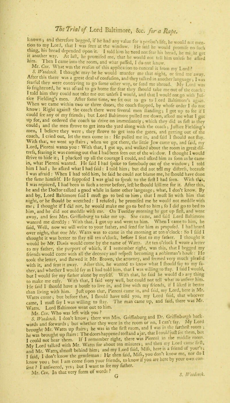 known ; and therefore begged, if he had any value for a perfon's life, he would not men- tion to my Lord, that I was fcen at the window. He laid he would protmle no filch thing, his bread depended upon it. I told him he -need no: fear his bread, he mi ht tot it another way At lad, he promifed me, that he would not tell him unlefi he alked him. J hen I came into the room, and what paired, I do not know. Mr. Cox. What was the reafon of this application to conceal it Irom my Lord ? & V/oodcock. I thought may-be he would murder me that night, or fend mc away. Alter this there was a great deal of confufion, and they talked in another language ; I was tearful they were contriving to go fome other way, or fend me abroad. Mv Lord was fo frightened, he was afraid to go home for fear they mould take me out of the coach : I told him they could not take me out unlefs I would, and that I would not go with Jui- tice Fielding's men. After fome time, we fet out to go to Lord Baltimore's a^um. When we came within two or three doors, the coach Hopped, by whofe order I d.?not know: Right againlt the coach there were feveral men ltanding; I got up to fee if I could fee any of my friends; but Lord Baltimore pulled me down, alked me what I got up for, and ordered the coach to drive on immediately, which they did as fart as they could ; and the men ftrove to get into the yard along with the coach •, Juflice Fielding's men, I believe they were •, they ftrove to get into the gates, and getting out of the coach, I cried out, let the men come in : He pulled me in, and faid I fliould not flay. With that, we went up flairs •, when we got there, the little Jew came up, and faid, my Lord, Piereni wants you : With that, I got up, and walked about the room in great dif- trefs, fearing it was coming out that I had been feen out of the wii.dow. I thought I would itrive to hide it; I plucked up all the courage I could, and afked him as foon as he came in, what Piereni wanted. Lie faid I had fpoke to fomebody out of the window ■, I told him I had •, he afked what I had faid : I told him •, but did not tell my diftrefs, becaufe I was afraid : When I had told him, he faid he could not blame me, he fliould have done the fame himfelf. He fuppofed I was glad to fpeak to the fir ft I had feen. With this, I was rejoiced, I had been in fuch a terror before, left he fhould kill me for it. After this, he and the Doctor talked a good while in fome other language •, what, I don't know. By and by, Lord Baltimore faid I muft go to bed to him •, that I mull lie with him that night, or he fhould be wretched : I retufed ; he promifed me he would not meddle with me ; I thought if I did not, he would make me go to bed to him ; fo I did go to bed to him, and he did not meddle with me. On Tuelday morning he got up firft, and went away, and fent Mrs. Gritfinburg to take me up. She came, and laid Lord Baltimore wanted me directly : With that, I got up and went to him. When I came to him, he faid, Well, now we will write to your father, and fend for him as propofed. I had heard over night, that one Mr. Watts was to come in the morning at ten o'clock: So I faid I thought it was better to ftay till ten o'clock, before I fent to my father. I thought it would be Mr. Davis would come by the name of Watts. At ten o'clock I wrote a letter to my father, the purport of which, if I remember right, was this, that I begged my friends would come with all the decency and refpect becoming a nobleman's houfe : He took the letter, and fhewed it Mr. Brown, the attorney, and feemed very much pleafed with it, and fent it away. After this, he wanted to know what I fhould fay to my fa- ther, and whether I would fay as I had told him, that I was willing to ftay. I laid I would, but I would fee my father alone by myfelf.' With that, he faid he would d> any thing to make me eafy. With that, 1 faid very well, but could not tell what to anfwer him. He faid I fhould have a houfe to live in, and live with my friends, if I liked it better than livino- with him. Juft upon that, Piereni came in, and faid, my Lord, here is Mr. Watts come •, but before that, I fliould have told you, my Lord faid, that whoever came, I muft fay I was willing to ftay. The man came up, and faid, there was Mr. Watts. Lord Baltimore went out to him. Mr. Cox. Who was left with you ? . 5 Wccdcock. I don't know, there was Mrs. Griffinburg and Dr. Gnrnnburgh back^ wards and forwards; but whether they were in the room or no, I can't lay. My Lord brought Mr Watts up ftairs; he was in the firft room, and I was in the rarthe t room ; he was brought up ftairs: The doors happened to ftand ajar, that I could raft lee them, but I could not hear them. If I remember right, there was Piereni m the middle room. Mv Lord talked with Mr. Watts for about ten minutes; and then my Lord came hrtt, and Mr. Watts, almoft behind him; and my Lord faid, Mifs, here is a friend of yours; I laid I don't know the gentleman : ft then faid, Mifs, you don't know me, nor do I knew you ; but I am come f.om your friends, to know if you are here by your own con- tent ? I anfwered, yes •, but I want to fee my father. Mr. Cox. In that very form of words ? j,