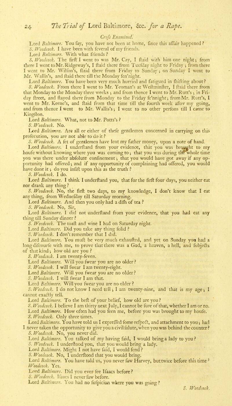 Crofs Examined. Lord Baltimore. You fay, you have not been at home, fince this affair happened ? S. Woodcock. I have been with feveral of my friends. Lord Baltimore. With what friends ? S. Woodcock. The firft I went to was Mr. Cay, I ftaid with him one night •, from there I went to Mr. Ridgeway's, I ftaid there from Tuefday night to Friday ; from there I went to Mr. Wilfoil's, ftaid there from Friday to Sunday on Sunday I went to Mr. Wallb's, and ftaid there till the Monday fen'night. Lord Baltimore. You have been very much hurried and fatigued in fhifting about? S. Woodcock. From there I went to Mr. Yeoman's at Weftminfter, I ftaid there from that Monday to the Monday three weeks ; and from thence I went to Mr. Rutt's ; in Fri- day ftreet, and flayed therefrom Monday to the Friday fe'nnight; from Mr. Rutt's, I went to Mr. Keene's, and ftaid from that time till the fourth week after my going, and from thence I went to Mr. Wallis's; I went to no other perfons till I came to Kingfton. Lord Baltimore. What, not to Mr. Potts's ? S. Woodcock. No. L/)rd Baltinwre. Are all or either of thefe gentlemen concerned in carrying on this profecution, you are not able to do it ? S. Woodcock. A fet of gentlemen have lent my father money, upon a note of hand. Lord Baltimore. I underftand from your evidence, that you was brought to my houfe without knowing where you was coming to ; that you was during thewhole time you was there under abfolute confinement; that you would have got away if any op- portunity had offered •, and if any opportunity of complaining had offered, you would have done it •, do you infift upon this as the truth ? S. Woodcock. I do. Lord Baltimore. I think I underftand you, that for the firft four days, you neither eat nor drank any thing ? S. Woodcock. No, the firft two days, to my knowledge, I don't know that I eat any thing, from Wednefday till Saturday morning. Lord Baltimore. And then you only had a difh of tea ? S. Woodcock. No, Sir, Lord Baltimore. I did not underftand from your evidence, that you had eat any thing till Sunday dinner ? S. Woodcock. The toaft and wine I had on Saturday night. Lord Baltimore. Did you take any thing folid ? S. Woodcock. I don't remember that I did. Lord Baltimore. You muft be very much exhaufted, and yet on Sunday you had a long difcourfe with me, to prove that there was a God, a heaven, a hell, and fubjecls of that kind •, how old are you ? S. Woodcock. I am twenty-feven. Lord Baltimore. Will you fwear you are no older ? S. Woodcock. I will fwear I am twenty-eight. Lord Baltimore. Will you fwear you are no older ? S. Woodcock. I will fwear I am that. Lord Baltimore. Will you fwear you are no older ? S. Woodcock. I do not know I need tell; I am twenty-nine, and that is my age; I cannot exacllv tell. Lord Baltimore. To the beft of your belief, how old are you ? S. Woodcock. I believe I am thirty next July, I cannot be fure of that, whether I am or no. Lord Baltimore. How often had you feen me, before you was brought to my houfe. S. Woodcock. Only three times. Lord Baltimore. You have told us I expreffed fome refpecl, and attachment to you; had I never taken the opportunity to give you a civil falute, when you was behind the counter? S. Woodcock. No, you never did. Lord Baltimore. You talked of my having faid, I would bring a lady to you ? S. Woodcock. I underftood you, that you would bring a lady. Lord Baltimore. Might I not have faid, I would fend ? S. Woodcock. No, I underftood that you would bring. Lord Baltimore. You have told us, you never faw Harvey, but twice before this time 5 Woodcock. Yes. Lord Baltimore. Did you ever fee Ifaacs before ? S. Woodcock. Iiaacs I never faw before. Lord Baltimore. You had no fufpicion where you was going ? S. Woodcock.