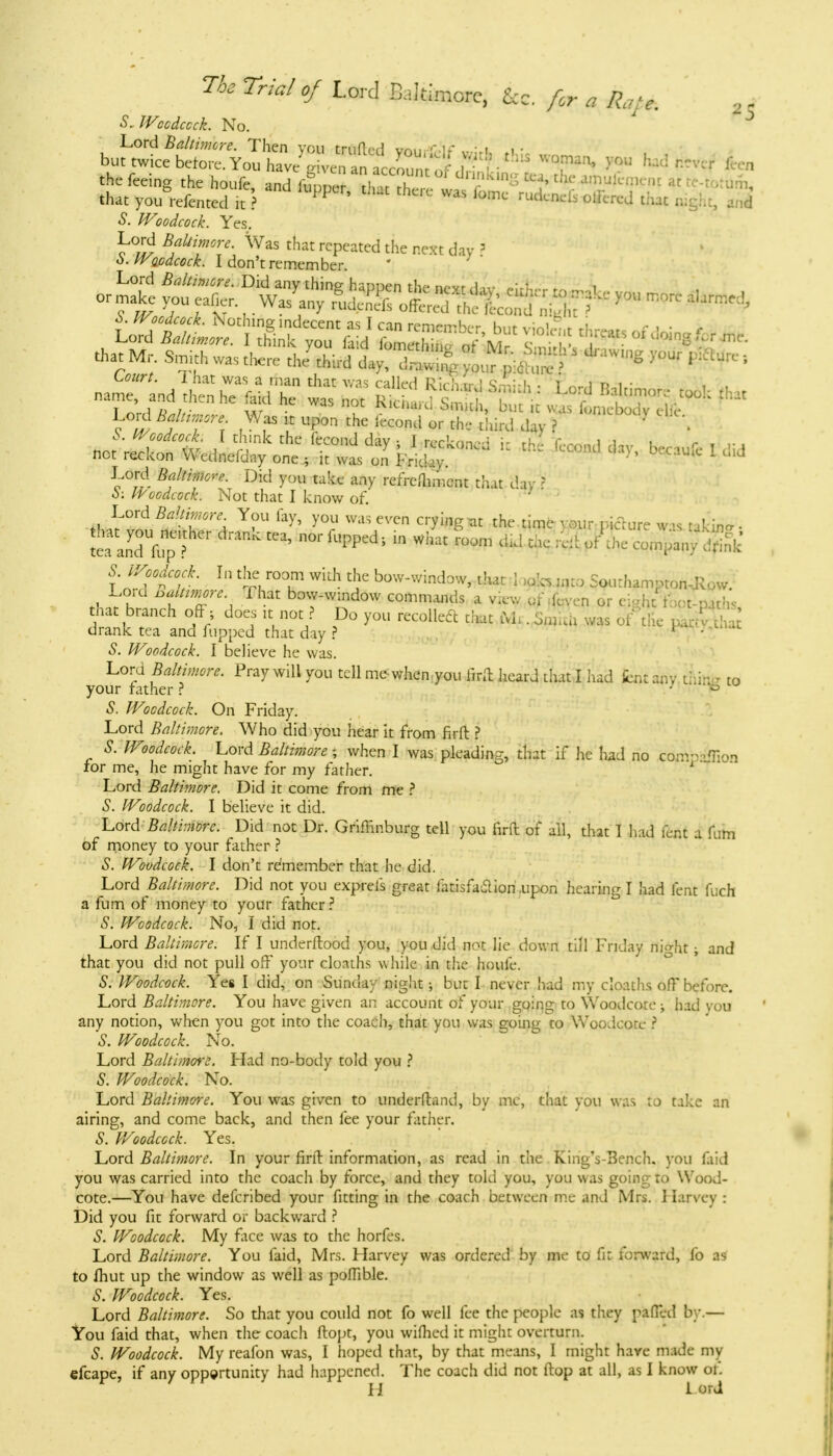 S„ IVocdccck. No. Lord Baltimore. Then vou trnfiVfl ua„ .u -i i« but twice before. You h^SSwi^S Eft*^ T^ >'°u M ^ the feeing the houfe and lunne ?!, r r K,n- °^ tilc* MHwm at te-totum, that yourefentcd I) PP WaS ru^ olfcrej that right, and S. Woodcock. Yes. Lord jtetawv. Was that repeated the next day ? o.Waodcock. I don't remember * that Mr. W was tHere , Jthird dj>., 5 **W >™r F*-' Lord Was it upon the fecond or the third day ? X . b. Woodcock. I think the fecond dav • f n-r'-nn r i 1 . not reckon Wednefdny one , it was on FricSy. ***** becaufe I did Lord Baltr^-e. Did you take any refrefhmcnt that day ? 5: Woodcock. Not that I know of. Lord Baltimore. You fay, you was even crying-at the time-, our picture w is taking. ^an74efer dmRk tC3' m «™ «** W $ 1 c^nydS f'n^S- t]Zu°T & bow^d^ that I yfa wto Sourhampton-Jlow. Lord Myr, That bow-window commands a view of (even or cioht foot-path* that branch off ; does it not ? Do you recollect that . $S was of trie pLAhat drank tea and flipped that day ? * • S. Woodcock. I believe he was. Lord Baltimore. Pray will you tell me-when.you foft heard that I had knt any thin- to your father ? 3 te S. Woodcock. On Friday. Lord Baltimore. Who did you hear it from firft ? 5. Woodcock. Lord Baltimore * when I was pleading, that if he had no com-vTion for me, he might have for my father. 1 Lord Baltimore. Did it come from me ? S. Woodcock. I believe it did. Lord Baltimore. Did not Dr. Griffinburg tell you firft of all, that I had font a fum of money to your father ? S. Woodcock. I don't remember that he did. Lord Baltimore. Did not you exprefs great fatisfa&iori .upon hearing I had lent fuch a fum of money to your father? S. Woodcock. No, I did not. Lord Baltimore. If I underftood you, you did not lie down till Friday nio-ht ; and that you did not pull off your cloaths while in the houfe. S. Woodcock. Yes I did, on Sunday night; but I never had my cloaths off before. Lord Baltimore. You have given an account of your going to Wood cote ; had you any notion, when you got into the coach, that you was going to Woodcotc ? S. Woodcock. No. Lord Baltimore. Had no-body told you ? S. Woodcock. No. Lord Baltimore. You was given to underftand, by mc, that you was to take an airing, and come back, and then fee your father. S. Woodcock. Yes. Lord Baltimore. In your firft information, as read in the KingY3ench. you faid you was carried into the coach by force, and they told you, you was going to Wood- cote.—You have defcribed your fitting in the coach between me and Mrs. I larvey : Did you fit forward or backward ? S. Woodcock. My face was to the horfes. Lord Baltimore. You faid, Mrs. Harvey was ordered by me to fit forward, fo as to fhut up the window as well as poflible. S. Woodcock. Yes. Lord Baltimore. So that you could not fo well fee the people as they pafied by.— You faid that, when the coach ftopt, you wifhed it might overturn. S. Woodcock. My reafon was, I hoped that, by that means, I might have made my efcape, if any opportunity had happened. The coach did not ftop at all, as I know ot. H Lord