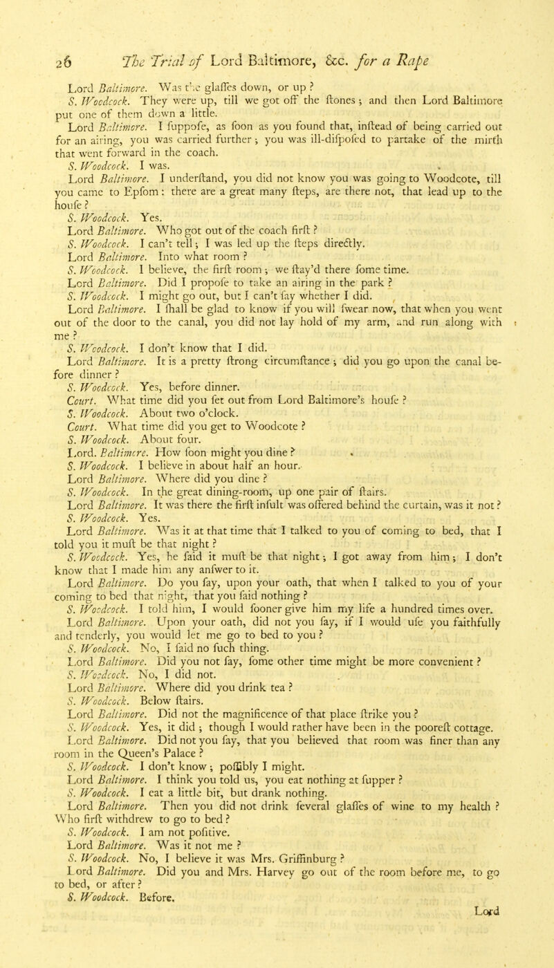 Lord Baltimore. Was the glaflcs down, or up ? S. Woodcock. They were up, till we got off the (tones; and then Lord Baltimore put one of them down a little. Lord Baltimore. I fuppofe, as foon as you found that, inftead of being carried out for an airing, you was carried further ; you was ill-difpofed to partake of the mirth that went forward in the coach. S. Woodcock. I was. Lord Baltimore. I underftand, you did not know you was going to Woodcote, till you came to Epfom: there are a great many fteps, are there not, that lead up to the houfe ? S. Woodcock. Yes. Lord Baltimore. Who got out of the coach firft ? S. Woodcock. I can't tell •, I was led up the fteps directly. Lord Baltimore. Into what room ? S. Woodcock. I believe, the firft room ; we ftay'd there fome time. Lord Baltimore. Did I propofe to take an airing in the park ? S. Woodcock. I might go out, but I can't fay whether I did. Lord Baltimore. I mail be glad to know if you will fwear now, that when you went out of the door to the canal, you did not lay hold of my arm, ^nd run along with i me ? S. Woodcock. I don't know that I did. Lord Baltimore. It is a pretty ftrong circumftance did you go upon the canal be- fore dinner ? S. Woodcock. Yes, before dinner. Court. What time did you fet out from Lord Baltimore's houfe ? S. Woodcock. About two o'clock. Court. What time did you get to Woodcote ? S. Woodcock. About four. Lord. Baltimore. How foon might you dine ? S. Woodcock. I believe in about half an hour. Lord Baltimore. Where did you dine ? S. Woodcock. In the great dining-room, up one pair of ftairs. Lord Baltimore. It was there the firft infult was offered behind the curtain, was it not ? S. Woodcock. Yes. Lord Baltimore. Was it at that time that I talked to you of coming to bed, that I told you it mult be that night ? S. Woodcock. Yes, he faid it muft be that night I got away from him; I don't know that I made him any anfwer to it. Lord Baltimore. Do you fay, upon your oath, that when I talked to you of your coming to bed that night, that you faid nothing ? S. Woodcock. I told him, I would fooner give him my life a hundred times over. Lord Baltimore. Upon your oath, did not you fay, if I would ufe you faithfully and tenderly, you would let me go to bed to you ? S. Woodcock. No, I faid no fuch thing. Lord Baltimore. Did you not fay, fome other time might be more convenient ? S. Woodcock. No, I did not. Lord Baltimore. Where did you drink tea ? S. Woodcock. Below ftairs. Lord Baltimore. Did not the magnificence of that place ftrike you ? S. Woodcock. Yes, it did ; though I would rather have been in the pooreft cottage. Lord Baltimore. Did not you fay, that you believed that room was finer than any room in the Queen's Palace ? S. Woodcock. I don't know ; pofljbly I might. Lord Baltimore. I think you told us, you eat nothing at fupper ? S. Woodcock. I eat a little bit, but drank nothing. Lord Baltimore. Then you did not drink feveral glaftes of wine to my health ? Who firft withdrew to go to bed ? S. Woodcock. I am not pofitive. Lord Baltimore. Was it not me ? S. Woodcock. No, I believe it was Mrs. Griffinburg ? Lord Baltimore. Did you and Mrs. Harvey go out of the room before me, to go to bed, or after ? S. Woodcock. Before, Lofd