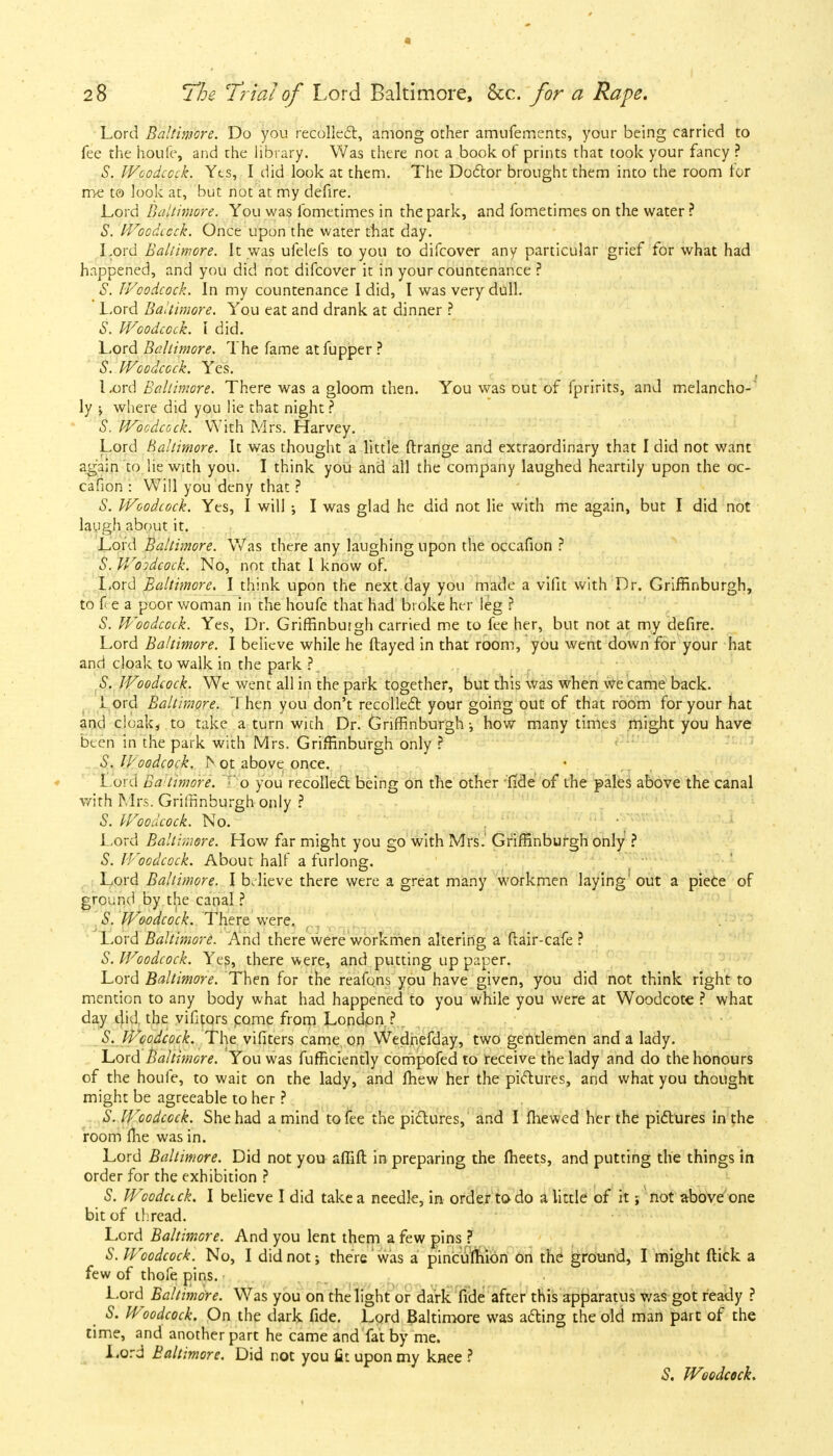 a 28 The Trial of Lord Baltimore, &c. for a Rape, Lord Baltimore. Do you recollect, among other amufernents, your being carried to fee the houfe, and the library. Was there not a book of prints that took your fancy ? S. Woodcock. Yts, I did look at them. The Doctor brought them into the room for me to look at, but not at my defire. Lord Baltimore. You was fometimes in the park, and fometimes on the water ? S. Woodcock. Once upon the water that day. Lord Baltimore. It was ufelefs to you to difcover any particular grief for what had happened, and you did not difcover it in your countenance ? S. Woodcock. In my countenance I did, I was very dull. Lord Baltimore. You eat and drank at dinner ? S. Woodcock. I did. Lord Baltimore. The fame atfupper ? S. Woodcock. Yes. Lord Baltimore. There was a gloom then. You was out of fpririts, and melancho- ly ; where did you lie that night ? S. Woodcock. With Mrs. Harvey. Lord Baltimore. It was thought a little ftrange and extraordinary that I did not want again to lie with you. I think you and all the company laughed heartily upon the oc- cafion : Will you deny that ? S. Woodcock. Yes, I will ; I was glad he did not lie with me again, but I did not laugh about it. Lord Baltimore. Was there any laughing upon the occafion ? S. Woidcock. No, not that I know of. Lord Baltimore. I think upon the next day you made a vifit with Dr. Griffinburgh, to fee a poor woman in the houfe that had broke her leg ? S. Woodcock. Yes, Dr. Griffinburgh carried me to fee her, but not at my defire. Lord Baltimore. I believe while he itayed in that room, you went down for your hat and cloak to walk in the park ? S. Woodcock. We went all in the park together, but this was when we came back. 1 ord Baltimore. 'I hen you don't recollect your going out of that room for your hat and cloak, to take a turn with Dr. Griffinburgh •, how many times might you have been in the park with Mrs. Griffinburgh only ? S. U'oodcock, jn ot above once. Lord Ba timore. o you recollect being on the other fide of the pales above the canal with Mrs. Griffinburgh only ? S. Woodcock. No. Lord Baltimore. How far might you go with Mrs.' Griffinburgh only ? S. Woodcock. About half a furlong. Lord Baltimore. I believe there were a great many workmen laying' out a piece of ground by the canal ? S. Woodcock. There were. Lord Baltimore. And there were workmen altering a ftair-cafe ? S. Woodcock. Yes, there were, and putting up paper. Lord Baltimore. Then for the reafons you have given, you did not think right to mention to any body what had happened to you while you were at Woodcote ? what day did the vififors come from London ? S. Woodcock. The vifiters came on Wednefday, two gentlemen and a lady. Lord Baltimore. You was fufficiently compofed to receive the lady and do the honours of the houfe, to wait on the lady, and fhew her the pictures, and what you thought might be agreeable to her ? S. Woodcock. She had a mind to fee the pictures, and I (hewed her the pictures in the room flie was in. Lord Baltimore. Did not you aflift in preparing the fheets, and putting the things in order for the exhibition ? S. Woodack. I believe I did take a needle, in order to do a little of it; not above one bit of thread. Lord Baltimore. And you lent them a few pins ? S. Woodcock. No, I did not; there was a pincufhion on the ground, I might flick a few of thofe pins. Lord Baltimore. Was you on the light or dark fide after this apparatus was got ready ? S. Woodcock. On the dark fide. Lord Baltimore was acting the old man part of the time, and another part he came and fat by me. Lord Baltimore. Did not you fit upon my knee ? S, Woodcock.