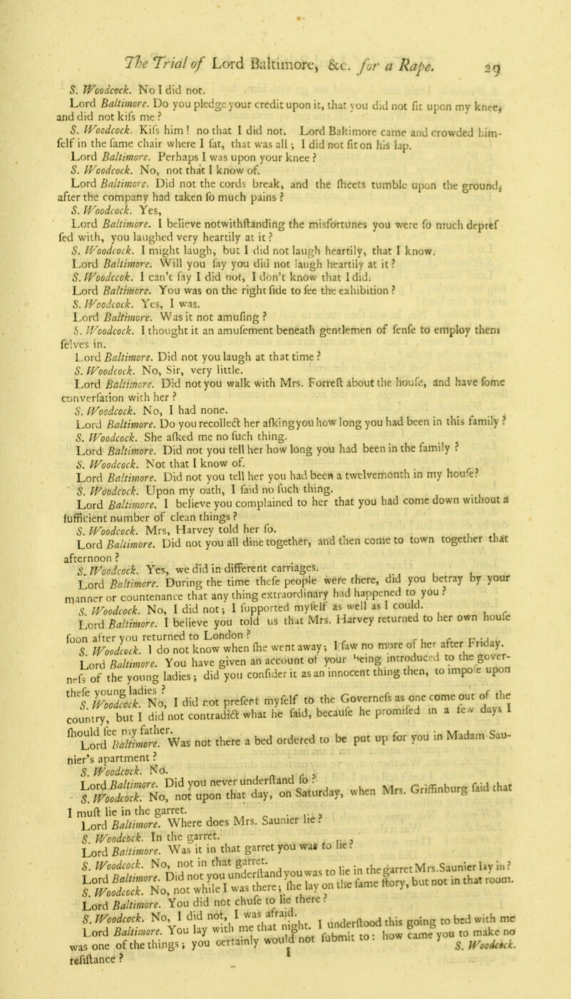 S. Woodcock. No I did not. Lord Baltimore. Do you pledge your credit upon it, that you did not fit upon my knee* and did not kifs me ? S. Woodcock. Kifs him ! no that I did not. Lord Baltimore came and crowded l.im- felf in the fame chair where I fat, that was all •, I did not fit on his lap. Lord Baltimore. Perhaps I was upon your knee ? S. Woodcock. No, not that 1 know of. Lord Baltimore. Did not the cords break, and the meets tumble upon the ground, after the company had taken fo much pains ? S. Woodcock. Yes, Lord Baltimore. I believe notwithftanding the misfortunes you were fo much depref fed with, you laughed very heartily at it ? S. Woodcock. I might laugh, but I did not laugh heartily, that I know. Lord Baltimore. Will you fay you did not laugh heartily at it ? S. Woodccok. I can't fay I did not, I don't know that 1 did. Lord Baltimore. You was on the right fide to fee the exhibition ? S. Woodcock. Yes, I was. Lord Baltimore. Was it not amufing ? S. Woodcock. I thought it an amufement beneath gentlemen of fenfe to employ them felves in. Lord Baltimore. Did not you laugh at that time ? S. Woodcock. No, Sir, very little. Lord Baltimore. Did not you walk with Mrs. Forreft about the houfe, and have fome converfation with her ? S. Woodcock. No, I had none. Lord Baltimore. Do you recoiled her afkingyou how long you had been in this family ? S. Woodcock. She afked me no fuch thing. Lord Baltimore. Did not you tell her how long you had been in the family ? S. Woodcock. Not that I know of. Lord Baltimore. Did not you tell her you had been a twelvemonth in my houfe? S. Woodcock. Upon my oath, I faid no fuch thing. Lord Baltimore. I believe you complained to her that you had come down without & lufficient number of clean things ? S. Woodcock. Mrs, Harvey told her fo. Lord Baltimore. Did not you all dine together, and then come to town together that afternoon ? A' Woodcock. Yes, we did in different carriages. Lord Baltimore. During the time thefe people were there, did you betray by your manner or countenance that any thing extraordinary had happened to you ? S Woodcock. No, I did not-, I fupported myielf as well as I could. Lord Baltimore. I believe you told us that Mrs. Harvey returned to her own houfe foon after you returned to London ? S Woodcock. 1 do not know when (he went away; I faw no more of her after Friday. Lord Baltimore. You have given an account of your ^e.ng mtroducd to the gover- nefs of the young ladies ; did you confider it as an innocent thing then, to impo e upon thf ZlltNo, I did not prefert myfelf to the Governefs as one come out of the countrybut I did not contradict what he faid, becaufe he promded in a re.v days I A Lord^X!^ Was not there a bed ordered to be put up for you in Madam Sau- nier's apartment ? S. Woodcock. ■ ^^S^S^ when M,,GM^S^ I muft lie in the garret. Lord Baltimore. Where does Mrs. Saunier he? S Woodcock. In the garret. Lord Baltimore. Was it in that garret you was to he ? 5. Woodcock. No, not in that garret. rhecrarrctMrs Saunier lav in? Lord Baltimore. You did net chufe to he there ? S. Woodcock. No, I did not, I was afraid n 1 rftood this goinc to bed with me Lord Baltimore. You lay with me that night I underftood dm go^ ^ M was one of the things; you certamly would not fubmit to. how cam > ^ ^ refiftance ?