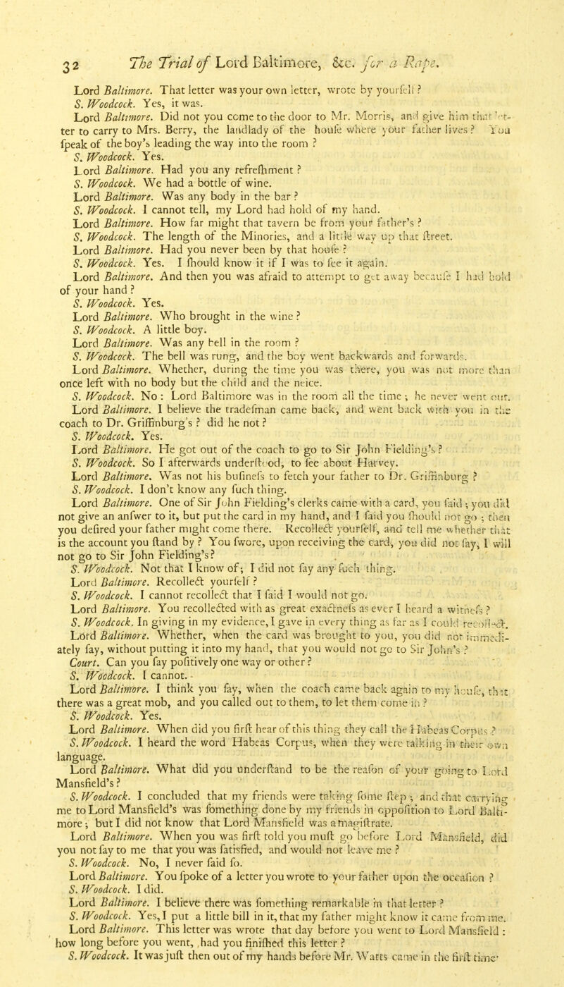 Lord Baltimore. That letter was your own letter, wrote by yourfelf? S. Woodcock. Yes, it was. Lord Baltimore. Did not you come to the door to Mr. Morris, and give him th;u fet- ter to carry to Mrs. Berry, the landlady of the houfe where your father lives ? You (peak of the boy's leading the way into the room ? S. Woodcock. Yes. Lord Baltimore. Had you any refreshment ? S. Woodcock. We had a bottle of wine. Lord Baltimore. Was any body in the bar ? S. Woodcock. I cannot tell, my Lord had hold of my hand. Lord Baltimore. How far might that tavern be from your father's ? S. Woodcock. The length of the Minories, and a litde way up that ftreet. Lord Baltimore. Had you never been by that houfe ? S. Woodcock. Yes. I mould know it if I was to fee it again. Lord Baltimore. And then you was afraid to attempt to get away becaufe I had bold of your hand ? S. Woodcock. Yes. Lord Baltimore. Who brought in the wine ? S. Woodcock. A little boy. Lord Baltimore. Was any bell in the room ? S. Woodcock. The bell was rung, and the boy went backwards and forwards. Lord Baltimore. Whether, during the time you was there, you was not more than once left with no body but the child and the neice. S. Woodcock. No : Lord Baltimore was in the room all the time ; he never went out. Lord Baltimore. I believe the tradefman came back, and went back with you in the coach to Dr. Griffinburg's ? did he not ? S. Woodcock. Yes. Lord Baltimore. He got out of the coach to go to Sir John Fielding's ? S. Woodcock. So I afterwards underfhod, to fee about Harvey. Lord Baltimore. Was not his bufinefs to fetch your father to Dr. Grimnburg ? S. Woodcock. I don't know any fuch thing. Lord Baltimore. One of Sir John Fielding's clerks came with a card, you faid •, you dil not give an anfwer to it, but put the card in my hand, and I faid you mould nor go • then you defired your father might come there. Recollect yourfelf, and tell me whether chit is the account you ftand by ? You fwore, upon receiving the card, you did not lay, I will not go to Sir John Fielding's? S. Woodcock. Not that I know of; I did not fay any fuch thing. Lord Baltimore. Recollect yourfelf ? S. Woodcock. I cannot recollect that I faid I would not go. Lord Baltimore. You recollected with as great exactnefs as ever I heard a witnefs ? S. Woodcock. In giving in my evidence,I gave in every thing as far as I could recoiled. Lord Baltimore. Whether, when the card was brought to you, you did not immedi- ately fay, without putting it into my hand, that you would not go to Sir John's ? Court. Can you fay pofitively one way or other ? S. Woodcock. I cannot. • Lord Baltimore. I think you fay, when the coach came back again to my ftoufe'j th it there was a great mob, and you called out to them, to let them come in ? S. Woodcock. Yes. Lord Baltimore. When did you firft hear of this thing they call the Habeas Corpus ? S. Woodcock. I heard the word Habeas Corpus, when they were talking in their own language. Lord Baltimore. What did you understand to be the reafon of your going to Lord Mansfield's ? S. Woodcock. I concluded that my friends were taking fome ftep \ and that carrying me to Lord Mansfield's was fomething done by my friends in eppofition to Lord Balti- more ; but I did not know that Lord Mansfield was amagiftrate. Lord Baltimore. When you was firft told you muft go before Lord Mansfield, did you not fay to me that you was fatisfied, and would not leave me ? S. Woodcock. No, I never faid fo. Lord Baltimore. You fpoke of a letter you wrote to your father upon the occafion ? S. Woodcock. I did. Lord Baltimore. I believe there was fomething remarkable in that letter 3 S. Woodcock. Yes, I put a little bill in it, that my father might know it came from mc. Lord Baltimore. This letter was wrote that day before you went to Lord Mansfield : how long before you went, ,had you finifhed this letter ? S. Woodcock. It was juft then out of my hands before Mr. Watts came in the firft time-