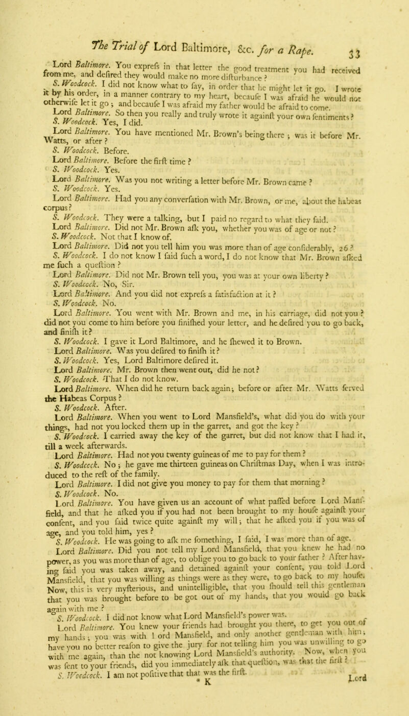 -Lord Baltimore You exprefs in that letter the good treatment you had received from me, and defired they would make no more difturlrincc > S. Woodcock. I did not know what to fay, in order that he might let it go. I wrote ell A ' 1,1 a mTCT C,°nTtrary t0 my heart> bcc™k 1 ™ afr^ he would not Otherwitc let it go } and becaufe I was afraid my father would be afraid to come TTv S(V r6? y°U rCaHy and tm]y wrote 11 aSainft vour own fentimcnts ? S. Woodcock. Yes, I did. Lord Baltimore. You have mentioned Mr. Brown's being there : was it before Mr Watts, or after ? 5. Woodcock. Before. Lord Baltimore. Before the firft time ? S. Woodcock. Yes. Lord Baltimore. Was you not writing a letter before Mr. Brown came ? 5. Woodcock. Yes. Lord Baltimore. Had you any converfation with Mr. Brown, or me, about the habeas corpus ? 5. Woodcock. They were a talking, but I paid no regard to what they faid. Lord Baltimore. Did not Mr. Brown afk you, whether you was of a^e or not ? 5. Wlodcock. Not that I know of. Lord Baltimore. Did not you tell him you was more than of age confidcrably, 26 3 S. Woodcock. I do not know I faid fuch a word, I do not know that Mr. Brown afked me fuch a queftion ? Lord Baltimore. Did not Mr. Brown tell you, you v/as at your own liberty ? 5. Woodcock. No, Sir. Lord Baltimore. And you did not exprefs a fatisfacYion at it ? 5. Woodcock. No. Lord Baltimore. You went with Mr. Brown and me, in his carriage, did not you ? did not you come to him before you finifhed your letter, and he defired you to go back, and finifh. it ? S. Woodcock. I gave it Lord Baltimore, and he ihewed it to Brown. Lord Baltimore. Was you defired to finifh it ? 5. Woodcock. Yes, Lord Baltimore defired it. Lord Baltimore. Mr. Brown then went out, did he not? S. Woodcock. -That I do not know. Lord Baltimore. When did he return back again-, before or after Mr. Watts ferted the Habeas Corpus ? S. Woodcock. After. Lord Baltimore. When you went to Lord Mansfield's, what did you do with your things, had not you locked them up in the garret, and got the key ? S. Woodcock. I carried away the key of the garret, but did not know that I had it, till a week afterwards. Lord Baltimore. Had not you twenty guineas of me to pay for them ? 5. Woodcock. No ; he gave me thirteen guineas on Chriftmas Day, when I was intro- duced to the reft of the family. Lord Baltimore. I did not give you money to pay for them that morning ? S. Woodcock. No. Lord Baltimore. You have given us an account of what paffed before Lord Mani- field, and that he afked you if you had not been brought to my houfe againfl: your confent, and you faid twice quite againft my will; that he allied you if you was ot acre, and you told him, yes ? . S Woodcock. He was going to afk me fomething, I faid, I was more than ot age Lord Baltimore. Did you not tell my Lord Mansfield, that you knew he had no power, as you was more than of age, to oblige you to go back to your father ? After rav- in* faid you was taken away, and detained againft your content, you told Lord Mansfield, that you was willing as things were as they were, to go back to my houlr. Now this is very myfterious, and unintelligible, that you mould teil this gentleman that you v/as brought before to be got out of my hands, that you wouid go back a<ya'm with me ? °S Woodcock. I did not know what Lord Mansfield's power was. L ord Baltimore. You knew your friends had brought you there, to get you out of mv'hands, you was with 1 ord Mansfield, and only another gentLir.an with hi: have you no better reafon to give the jury for not telling him you ^nwd^g to go with me again, than the not knowing Lord Mansfield's authority. Now, v.h.n |ou was lent to your friends, did you immediately afk that quelhoa, was that tne nnt i S. Woodcock. I am not pofitive that that was the hrft. ^ * K