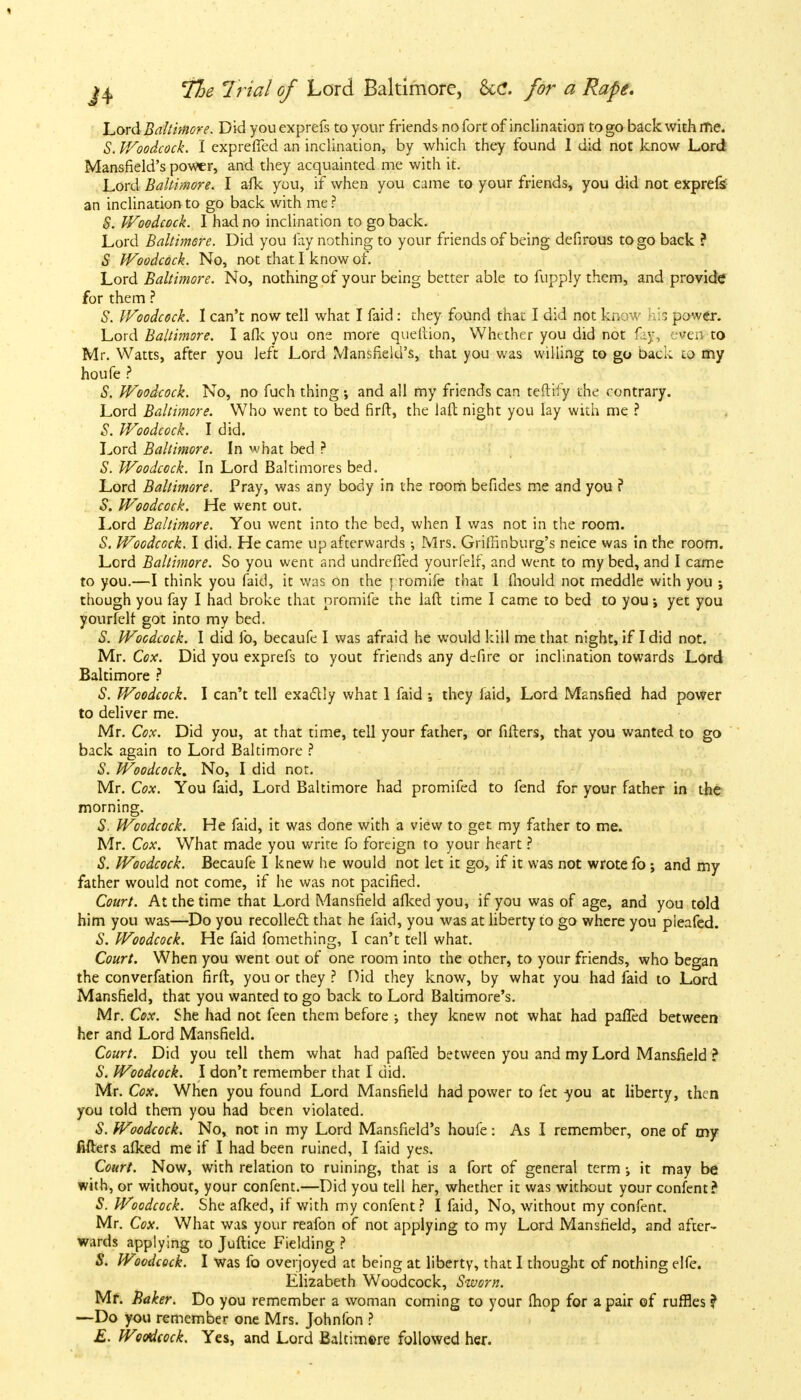 Lord Baltimore. Did you exprefs to your friends no fort of inclination to go back with me. S. V/oodcock. I exprefTed an inclination, by which they found I did not know Lord Mansfield's power, and they acquainted me with it. Lord Baltimore. I afk you, if when you came to your friends, you did not exprefe an inclination to go back with me ? S. Woodcock. I had no inclination to go back. Lord Baltimore. Did you fay nothing to your friends of being defirous to go back ? S Woodcock. No, not that I know of. Lord Baltimore. No, nothing of your being better able to fupply them, and provide for them ? S. Woodcock. I can't now tell what I faid: they found that I did not know his power. Lord Baltimore. I afk you one more queftion, Whether you did not r y *cn to Mr. Watts, after you left Lord Mansfield's, that you was willing to go back to my houfe ? S. Woodcock. No, no fuch thing ; and all my friends can teftify the contrary. Lord Baltimore. Who went to bed firft, the laft night you lay with me ? S. Woodcock. I did. Lord Baltimore. In what bed ? S. Woodcock. In Lord Baltimores bed. Lord Baltimore. Pray, was any body in the room befides me and you ? S. Woodcock. He went out. Lord Baltimore. You went into the bed, when I was not in the room. S. Woodcock. I did. He came up afterwards •, Mrs. Griffinburg's nei.ee was in the room. Lord Baltimore. So you went and undrefTed yourfelf, and went to my bed, and I came to you.—I think you faid, it was on the rromife that I mould not meddle with you ; though you fay I had broke that oromife the laft time I came to bed to you; yet you yourfelf got into my bed. S. Woodcock. I did fo, becaufe I was afraid he would kill me that night, if I did not. Mr. Cox. Did you exprefs to yout friends any defire or inclination towards Lord Baltimore ? S. Woodcock. I can't tell exactly what 1 faid ; they faid, Lord Mansfied had power to deliver me. Mr. Cox. Did you, at that time, tell your father, or fillers, that you wanted to go back again to Lord Baltimore ? S. Woodcock, No, I did not. Mr. Cox. You faid, Lord Baltimore had promifed to fend for your father in the morning. S. Woodcock. He faid, it was done with a view to get my father to me. Mr. Cox. What made you write fo foreign to your heart ? S. Woodcock. Becaufe I knew he would not let it go, if it was not wrote fo; and my father would not come, if he was not pacified. Court. At the time that Lord Mansfield afked you, if you was of age, and you told him you was—Do you recollect that he faid, you was at liberty to go where you pieafed. S. Woodcock. He faid fomething, I can't tell what. Court. When you went out of one room into the other, to your friends, who began the converfation firft, you or they ? Did they know, by what you had faid to Lord Mansfield, that you wanted to go back to Lord Baltimore's. Mr. Cox. She had not feen them before ; they knew not what had palled between her and Lord Mansfield. Court. Did you tell them what had patted between you and my Lord Mansfield ? S. Woodcock. I don't remember that I did. Mr. Cox. When you found Lord Mansfield had power to fet you at liberty, then you told them you had been violated. S. Woodcock. No, not in my Lord Mansfield's houfe: As I remember, one of my Mers afked me if I had been ruined, I faid yes. Court. Now, with relation to ruining, that is a fort of general term it may be with, or without, your confent.—Did you tell her, whether it was without your confent? S. Woodcock. She afked, if with my confent? I faid, No, without my confent. Mr. Cox. What was your reafon of not applying to my Lord Mansfield, and after- wards applying to Juftice Fielding ? S. Woodcock. I was fo overjoyed at being at liberty, that I thought of nothing elfe. Elizabeth Woodcock, Sworn. Mf. Baker. Do you remember a woman coming to your fhop for a pair of ruffles ? —Do you remember one Mrs. Johnfon ? E. Woodcock. Yes, and Lord Baltimore followed her.