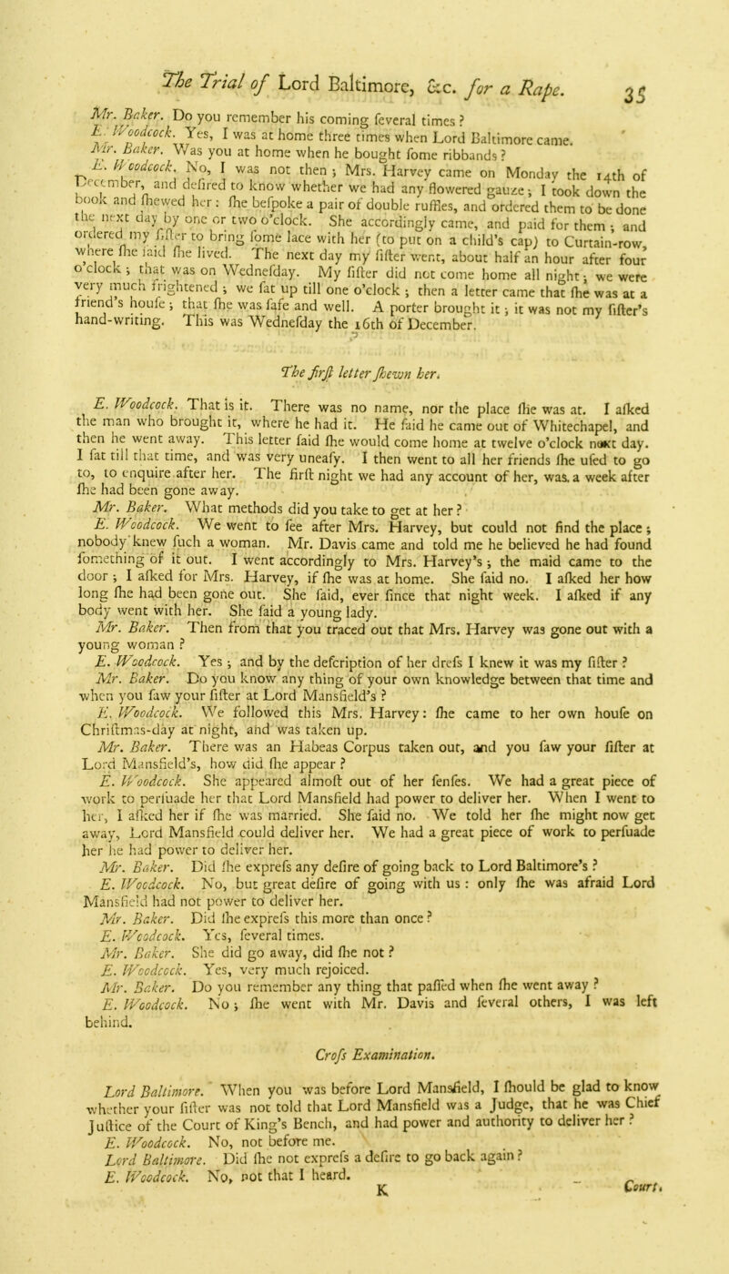 Mr. Baker. Do you remember his coming feveral times ? E. IVoodcock Yes, I was at home three times when Lord Baltimore came. Mr. Baker. Was you at home when he bought fome ribbands? E. Woodcock No, I was not then > Mrs. Harvey came on Monday the 14th of December, and de-fired to know whether we had any flowered gauze-, I 'took down the boofc and (hewed her : fne befpoke a pair of double ruffles, and ordered them to be done the next day by one or two o'clock. She accordingly came, and paid for them ; and ordered my fijfcr to bring lome lace with her (to put on a child's cap) to Curtain-row Where fhe faid ffie lived. The next day my fifter went, about half an hour after four o clock ; tnat was on Wcdnefday. My fifter did not come home all ni^ht • we were very much frightened ; we fat up till one o'clock j then a letter came that fhe was at a friend s houfe ; that fhe was fafe and well. A porter brought it; it was not my fitter's hand-writing. This was Wednefday the 16th of December. The firfi letter Jhcivn her. E. IVoodcock. That is it. There was no name, nor the place fhe was at. I afked the man who brought it, where he had it. He faid he came out of Whitechapel, and then he went away. This letter faid fhe would come home at twelve o'clock na*t day. I fat till that time, and was very uneafy. I then went to all her friends fhe ufed to go to, to enquire after her. The firft night we had any account of her, was. a week after fhe had been gone away. Mr. Baker. What methods did you take to get at her ? E. Woodcock. We went to fee after Mrs. Harvey, but could not find the place ; nobody knew fuch a woman. Mr. Davis came and told me he believed he had found fomething of it out. I went accordingly to Mrs. Harvey's; the maid came to the door •, I afked for Mrs. Harvey, if fhe was at home. She faid no. I afked her how long fhe had been gone out. She faid, ever fince that night week. I afked if any body went with her. She faid a young lady. Mr. Baker. Then from that you traced out that Mrs. Harvey was gone out with a young woman ? E. IVoodcock. Yes; and by the defcription of her drefs I knew it was my fifter ? Mr. Baker. Do you know any thing of your own knowledge between that time and when you faw your fifter at Lord Mansfield's ? E. IVoodcock. We followed this Mrs. Harvey: fhe came to her own houfe on Chriftrrr.s-day at night, and was taken up. Mr. Baker. There was an Habeas Corpus taken out, and you faw your fifter at Lord Mansfield's, how did fhe appear ? E. IVoodcock. She appeared almoft out of her fenfes. We had a great piece of work to peiiuade her that Lord Mansfield had power to deliver her. When I went to her, I afked her if fhe was married. She faid no. We told her fhe might now get away, Lord Mansfield could deliver her. We had a great piece of work to perfuade her he had power to deliver her. Mr. Baker. Did fhe exprefs any defire of going back to Lord Baltimore's ? E. Woodcock. No, but great defire of going with us : only fhe was afraid Lord Mansfield had not power to deliver her. Mr. Baker. Did fhe exprefs this more than once ? E. IVoodcock. Yes, feveral times. Air. Baker. She did go away, did fhe not ? E. Woodcock. Yes, very much rejoiced. Mr. Baker. Do you remember any thing that pafTed when fhe went away ? E. Woodcock. Noj fhe went with Mr. Davis and feveral others, I was left behind. Crofs Examination. Lord Baltimore. When you was before Lord Mansfield, I fhould be glad to know whether your fifter was not told that Lord Mansfield was a Judge, that he was Chief juftice of the Court of King's Bench, and had power and authority to deliver her ? E. Woodcock. No, not befoTe me. Lord Baltimore. Did fhe not exprefs a defire to go back again ? E. Wccdcock. No, not that I heard. jq Court,