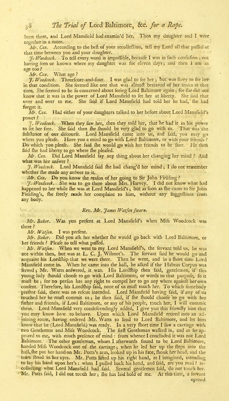 been there, and Lord Mansfield had examin'd her. Then my daughter and I were together in a room. Mr. Cox. According to the beft of your recollection, tell my Lord all that paffed at that time between you and your daughter. J. Woodcock. To tell every word is impoffible, becaufe I was in fuch confufion; not having feen or known where my daughter was for eleven days •, and then 1 am in age too ? Mr. Cox. What age ? J. Woodcock. Threefcore-and-four. I was glad to fee her ; but was forry to fee her in that condition. She feemed like one that was almoft bereaved of her fenfes at that time. She feemed to be fo concerned about feeing Lord Baltimore again •, for fhe did not know that it was in the power of Lord Mansfield to fet her at liberty. She faid that over and over to me. She faid if Lord Mansfield had told her he had, lhe had forgot it. Mr. Cox. Had either of your daughters talked to her before about Lord Mansfield's power ? J. Woodcock. When they faw her, then they told her, that he had it in his power to fet her free. She faid then fhe mould be very glad to go with us. That was the fubflance of our difcourfe. Lord Mansfield came into us, and faid, you may go where you pleafe. Have you a mind to go with Lord Baltimore, or with your friends ? Do which you pleafe. She faid fhe would go with her friends to be fure. He then faid fhe had liberty to go where fhe pleafed. Mr. Cox. Did Lord Mansfield fay any thing about her changing her mind ? And what was her anfwer ? J. Woodcock. Lord Mansfield faid fhe had chang'd her mind ; I do not remember whether me made any anfwer to it. Mr. Cox. Do you know the reafon of her going to Sir John Fielding ? J. Woodcock. She was to go there about Mrs. Harvey. I did not know what had happened to her while fhe was at Lord Mansfield's ; but as foon as fhe came to Sir John Fielding's, fhe freely naade her complaint to him, without any fuggeftions from any body. Rev. Mr. James Wat/on fworn. . , . Mr. Baker. Was you prefent at Lord Mansfield's when Mifs Woodcock was there ? Mr. Watfon. I was prefent. Mr. Baker. Did you afk her whether lhe would go back with Lord Baltimore, or her friends ? Pleafe to tell what paffed. Mr. Watfon. When we went to my Lord Mansfield's, the fervant told us, he was not within then, but was at L. C. J. Wilmot's. The fervant faid he would go and acquaint his Lordfhip that we were there. Then he went, and in a fhort time Lord Mansfield came in. When he came into the hall, he afked if the Habeas Corpus was ferved ; Mr. Watts anfwered, it was. His Lordfhip then faid, gentlemen, if this young lady fhould choofe to go with Lord Baltimore, or words to that purpofe, fo it muft be ; for no perfon has any right to compel her to go any where againft her own confent. Therefore, his Lordfhip faid, none of us muft touch her. To which fomebody prefent faid, there was no refcue intended. Lord Mansfield having faid, if any of us touched her he muft commit us ; he then faid, if lhe fhould choofe to go with her father and friends, if Lord Baltimore, or any of his people, touch her, I will commit them. Lord Mansfield very condefcendingly added, I give you this friendly hint that you may know how to behave. Upon which Lord Mansfield retired into an ad- joining room, having ordered Mr. Watts to fend to Lord Baltimore, and let him know that he (Lord Mansfield) was ready. In a very fhort time I faw a carriage with two Gentlemen and Mifs Woodcock. The firft Gentleman walked in, and as he ap- peared to me, with much prefence of mind : from whence I concluded it was not Lord Baltimore. The other gentleman, whom I afterwards found to be Lord Baltimore, handed Mifs Woodcock out of the carriage; when he led her up the fteps into the hall, fhe put her hand on Mr. Potts's arm, looked up in his face, fhcok her head, and the tears flood in her eyes. Mr. Potts lifted up his right hand, as I imagined, intending to lay his hand upon her's : when I pulled back his hand, and laid, are you mad ? re- collecting what Lord Mansfield had faid. Several gentlemen faid, do not touch her. Mr. Potts faid, I did not touch her ; fhe has laid hold of me. At this time, a fervant opened