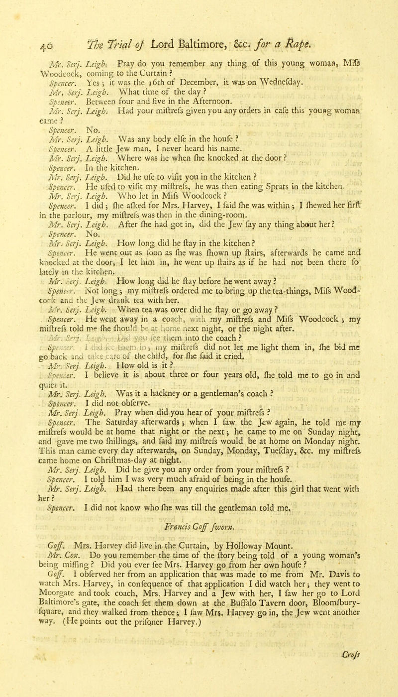 Mr. Serj. Leigh. Pray do you remember any thing of this young woman, Mifs Woodcock, coming to the Curtain ? Spencer. Yes ; it was the 16th of December, it was on Wednefday. Mr. Serj. Leigh, What time of the day ? Spencer. Between four and five in the Afternoon. Mr. Serj. Leigh; Had your miftrefs given you any orders in cafe this yousg womai» came ? Spencer. No. Mr. Serj. Leigh. Was any body elfe in the houfe ? Spencer. A little Jew man, I never heard his name. Mr. Serj. Leigh. Where was he when fhe knocked at the door ? Spencer. In the kitchen. Mr. Serj. Leigh. Did he ufe to vifit you in the kitchen ? Spencer. He ufed to vifit my miftrefs, he was then eating Sprats in the kitchen. Mr. Serj. Leigh. V/ho let in Mifs Woodcock ? Spencer. I did ; fhe afked for Mrs. Harvey, I faid fhe was within ; I fhewed her firft in the parlour, my miftrefs was then in the dining-room. Mr. Serj. Leigh. After fhe had got in, did the Jew fay any thing abaut her? Spencer. No. Mt» Serj. Leigh. How long did he ftay in the kitchen ? Spencer. He went out as foon as fhe was fhown up flairs, afterwards he came and knocked at the door, I let him in, he went up flairs as if he had not been there fo lately in the kitchen. Mr. c.erj. Leigh. How long did he ftay before he went away ? Spenc' -r. Not iong ; my miftrefs ordered me to bring up the tea-things, Mifs Wood- cock and the Jew drank tea with her. Mn 6erj. Leigh. When tea was over did he ftay or go away ? Spencer. He went away in a coach, with my miftrefs and Mifs Woodcock ; my miftrefs told ipe fhe fhouM b • ,xz home next night, or the night after. ' -; u fee them into the coach? 8} fn in j my miftrefs did not let me light them in, fhe bid me go back -an t :g ...x of the child, for fhe faid it cried. Mr. Serj. Leigh. How old is it ? -• met. I believe it is about three or four years old, fhe told me to go in and quiet it. Mr. Serj. Leigh. Was it a hackney or a gentleman's coach ? Spencer. I did not obferve. Mr. Serj Leigh. Pray when did you hear of your miftrefs ? Spencer. The Saturday afterwards when I faw the Jew again, he told me my miftrefs would be at home that night or the next; he came to me on Sunday night, and gave me two millings, and faid my miftrefs would be at home on Monday night. This man came every day afterwards, on Sunday, Monday, Tuefday, &c. my miftrefs came home on Chrifimas-day at night. Mr. Serj. Leigh. Did he give you any order from your miftrefs ? Spencer. I told him I was very much afraid of being in the houfe. Mr. Serj. Leigh. Had there been any enquiries made after this girl that Went with her ? Spencer. I did not know who fhe was till the gentleman told me. Francis Goff fworn. Goff. Mrs. Harvey did live in the Curtain, by Holloway Mount. Mr. Cox. Do you remember the time of the ftory being told of a young woman's being miffing ? Did you ever fee Mrs. Harvey go from her own houfe ? Goff. I obferved her from an application that was made to me from Mr. Davis to watch Mrs. Harvey, in confequence of that application I did watch her; they went to Moorgate and took coach, Mrs. Harvey and a Jew with her, I faw her go to Lord Baltimore's gate, the coach fet them down at the Buffalo Tavern door, Bloomfbury- fquare, and they walked from thence; I faw Mrs. Harvey go in, the Jew went another way. (He points out the prifoner Harvey.) Crojs