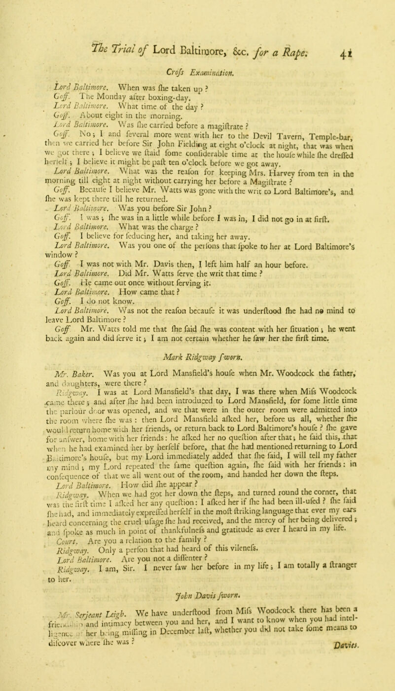 Crofs ExamincAion. Lord Baltimore. When was fhe taken up ? Goff. The Monday after boxing-day. Lord Baltimore. What time of the day ? Qoff. About eight in the morning. Lord Baltimore. Was fhe carried before a maa'iftrate ? Goff. No; I and feveral more went with he°r to the Devi] Tavern, Temple-bar, then we carried her before Sir John Fielding at eight o'clock at night, that was when we got there ; I believe we ftaid fome conliderable time at the houle while lhe drcfled herielr; I believe it might be paft ten o'clock before we got away. Lord Baltimore. What was the reafon for keeping Mrs. Harvey from ten in the morning till eight at night without carrying her before a Ma^iftrate ? Goff. Becaufe I believe Mr. Watts was gone with the writ°to Lord Baltimore's, and fhe was kept there till he returned. Lord Bcltisnore. Was you before Sir John ? Goff. I was ; fhe was in a little while before I was in, I did not go in at firft. Lo.- d Baltimore. What was the charge ? Goff. I believe for feducing her, and taking her away. Lord Baltimore. Was you one of the peilons that lpoke to her at Lord Baltimore's window ? Goff. I was not with Mr. Davis then, I left him half an hour before. Lord Baltimore. Did Mr. Watts ferve the writ that time ? Goff. He came out once without ferving it. Lord Baltimore. How came that ? Goff. I Jo not know. Lord Baltimore. Was not the reafon becaufe it was understood fhe had n© mind to leave Lord Baltimore ? Goff Mr. Watts told me that fhe faid fhe was content with her fituation ; he went back again and did ferve it; I am not certain whether he faw her the firft time. Mark Ridgzvay f worn. Mr, Baker. Was you at Lord Mansfield's houfe when Mr. Woodcock the father, and ('•.« ughters, were there ? :vay. I was at Lord Mansfield's that day, I was there when Mifs Woodcock .ca:ne there •, and after fhe had been introduced to Lord Mansfield, for fome little time the parlour dr-or was opened, and we that were in the outer room were admitted into the room ' /here fhe was : then Lord Mansfield afked her, before us all, whether fhe woui l return home wich her friends, or return back to Lord Baltimore's houfe ? fhe gave for anfwer, home with her friends: he afked her no queftion after that; he faid this,-that when he had examined her by herfelf before, that fhe had mentioned returning to Lord B. cimore's houfe, but my Lord immediately added that fhe faid, I will tell my father sny mind ; my Lord repeated the fame queftion again, fhe faid with her friends: in confequence of that we all went out of the room, and handed her down the fteps. Lord Baltimore. How did fhe appear ? Ridgway. When we had got her down the fteps, and turned round the corner, that was the firft time I afked her any queftion: I afked her if flic had been ill-ufed ? fhe laid Hie had, and immediately expreifed herfelf in the moft ltriking language that ever my ears heard concerning the cruel ufage lhe had received, and the mercy of her being delivered ; and fpoke as much in point of thankfulnefs and gratitude as ever I heard in my life. Court. Are you a relation to the family ? Ridgway. Only a perfon that had heard of this vilenefs. Lord Baltimore. Are you not a diffenter ? Ridgway. I am, Sir. I never faw her before in my life; I am totally a ftranger to her. John Davis [worn. Mr.ScrjectUih. We have underftood from Mifs Woodcock there h« been a ,. ' and intimacy between you and her, and I want to know when £ £ .n f frie. difcover wnerc lhe was ? Dalies. EE ' her KW. whether you did not take fome means to