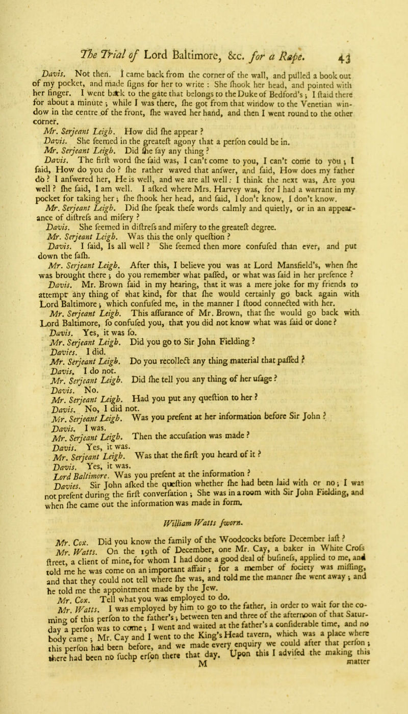 Davis. Not then. I came back from the corner of the wall, and pulled a book out of my pocket, and made figns for her to write : She fliook her head, and pointed with her finger. I went b*k to the gate that belongs to the Duke of Bedford's; I {laid there for about a minute •, while I was there, fhe got from that window to the Venetian win- dow in the centre of the front, fhe waved her hand, and then I went round to the other corner. Mr. Serjeant Leigh. How did fhe appear ? Davis. She feemed in the greateft agony that a perfon could be in. Mr. Serjeant Leigh. Did lhe fay any thing ? Davis. The firft word fhe faid was, I can't come to you, I can't come to you t faid, How do you do ? fhe rather waved that anfwer, and faid, How does my father do? 1 anlwered her, He is well, and we are all well; I think the next was, Are you well ? fhe faid, I am well. I afked where Mrs. Harvey was, for I had a warrant in my pocket for taking her; fhe fhook her head, and faid, 1 don't know, I don't know. Mr. Serjeant Leigh. Did fhe fpeak thefe words calmly and quietly, or in an appear- ance of diftrefs and mifery ? Davis. She feemed in diftrefs and mifery to the greateft degree. Mr. Serjeant Leigh. Was this the only queftion ? Davis. I faid, Is all well ? She feemed then more confufed than ever, and put down the fafh. Mr. Serjeant Leigh. After this, I believe you was at Lord Mansfield's, when fhe was brought there ; do you remember what paffed, or what was faid in her prefence ? Davis. Mr. Brown faid in my hearing, that it was a mere joke for my friends to attempt any thing of t«hat kind, for that fhe would certainly go back again with Lord Baltimore; which confufed me, in the manner I ftood connected with her. Mr. Serjeant Leigh. This affurance of Mr. Brown, that fhe would go back with Lord Baltimore, fo confufed you, that you did not know what was faid or done ? Davis. Yes, it was fo. Mr. Serjeant Leigh. Did you go to Sir John Fielding ? Davies. I did. Mr. Serjeant Leigh. Do you recoiled any thing material that paffed ? Davis. I do not. Mr. Serjeant Leigh. Did fhe tell you any thing of her ufage ? Davis. No. Mr. Serjeant Leigh. Had you put any queftion to her f Davis. No, I did not. , Mr. Serjeant Leigh. Was you prefent at her information before Sir John ? Davis. I was. Mr. Serjeant Leigh. Then the accufation was made ? Davis. Yes, it was. .■»*.* Mr. Serjeant Leigh. Was that the firft you heard of it ? Davis. Yes, it was. Lord Baltimore. Was you prefent at the information ? Davies. Sir John afked the queftion whether fhe had been laid with or no; I wa3 not prefent during the firft converfation ; She was in a room with Sir John Fielding, and when fhe came out the information was made in form. William Watts /worn. Mr Cox Did you know the family of the Woodcocks before December iaft ? Mr Watts On the 19th of December, one Mr. Cay, a baker in White Crofs ftreet 'a client of mine, for whom I had done a good deal of bufinefs, applied to me, and told me he was come on an important affair; for a member of fbciety was muling, and that they could not tell where fhe was, and told me the manner fhe wenc away , and he told me the appointment made by the Jew. Mr. Cox. Tell what you was employed to do. . , . Mr Watts. I was employed by him to go to the father, in order to wait for the co- min- of this perfon to the father's -, between ten and three of the af ternpon of that Satur- day! perfon was to came; I went and waited at the father's a confiderable time, and no body came ; Mr. Cay and I went to the King's Head tavern, which was a place where this perfon had been before, and we made every enquiry we could after that perfon, ih reTad been no fuchp erfon there that day. Upon this I adv.fcd the making this