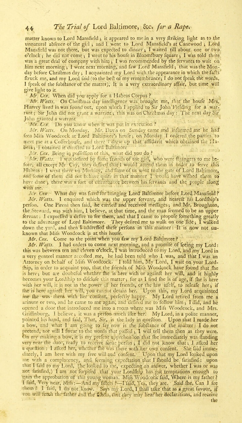 matter known to Lord Mansfield •, it appeared to me in a very ftriking light as. to the unnatural abfence of the girl ; and I went to Lord Mansfield's at Canewood ; Lord Mansfield was not there, but was expected to dinner ; I waited till about one or two o'clock ; he did not come ; I went to his houfe in Bloomfbury lquare ; I was told there was a great deal of company with him •, I was recommended by the fervants to wait on him next morning ; I went next morning, and law Lord Mansfield ; that was the Mon- day before Chriftmas day ; I acquainted my Lord with the appearance in which the fads' ftruck me, and my Lord faid (to the beft of my remembrance; I do not fpeak the words, J fpeak of the fubftance of the matter), It is a very extraordinary affair, but time will give light to it. Mr. Ccx. When did you apply for a Habeas Corpus ? Mr. Watts. On Chriftmas day intelligence was brought me, that the houfe Mrs. Harvey lived in was found out, upon which I applied to Sir John Fielding for a war- rant; Sir John did not grant a warrant; this was onChriitmas day : The next day Sir John granted a warrant Mr. Ccx. Do you know when it was put in execution ? Mr. Watts. On Monday. Mr. Davis on Sunday came and informed me he had feen Mils Woodcock at Lord Baltimore's houfe; on Monday I ordered the parties to meet me at a Coffeehoufe, and there ! drew up that affidavit which obtained the Ha- beas ; i obtained it directed to Lord Baltimore Mr. Cox. Being in poiieffion of this, what did you do ? Mr. Watts. 1 v»\.s defrrtfd by PtfSs fnsnds of the girl, who were flrangers to me be- fore, all except Mr Cay, they de fired that \ would attend them in order to ferve this Habeas : I went there on Monday, and fome of us w^nt to the gate of Lord Baltimore, and fome of them did not behave quite in that manner I would have wifhed them to have done ; there was a fort of difiurbar.ee between his fervants and the people along1 with me. Mr Ccx. What day was fixed for bringing Lord Baltimore before Lord Mansfield ? Mr. Watts. I enquired which was the upper fervant, and neareft his Lordfhip's perfon. One Pireni then faid, he carried and received meffages; and Mr. Broughton, the Steward, was with him, I believe, at that time, and the man feemed to be an upper fervan:: I cxpicffed a defire to fee them, and that I came to propofe fomething greatly to the advantage of Lord Baltimore. They defired me to walk on one fide; I walked down the yard, and then I addreffed thefe perfons in this manner: It is now not un- known that Mifs Woodcock is at this houfe. Mr. Cox. Come to the point when you faw my Lord Baltimore ? Mr. Watts. I had orders to come next morning, and a promife of feeing my Lord: this was between ten and eleven o'clock, ! was introduced to my Lord, and my Lord in a very genteel manner accofted me, he had been told who I was, and that I was an Attorney on behalf of Mifs Woodcock. 1 told him, My Lord, I wait on your Lord- fhip, in order to acquaint you, that the friends of Mifs Woodcock have found that fhe is here; but are doubtful whether fhe is here with or againft her will, and it highly becomes your Lofdihip to difclofe this matter; for as I find fhe is of age, if fhe is here with tier will, it is not in the power d? her friends, or the law itfelf, to releafe her; if fhe is here againft heft will, you car,not detain her. Upon this, my Lord acquainted ine fhe was there, with her confent, perfectly happy. My Lord retired from me a minute or two, and he came to me again, and defiled me to follow him; I did, and he opened a door that introduced me into a room where was Mifs Woodcock, and Mrs. Griffinburg, I believe ; it was a perfon much like her. My Lord, in a polite manner, pointed his hand, and faid, That. Sir, is the lady in qucftion. Upon that I made her a bow, and what I am going to fay now is the fubftance of the matter: I do not pretend, nor will I fwear to the words that paffed ; I will tell them then as they were. On my making a bow, it is my prefent apprehenfion that fhe immediately was ftanding very near the door, ready to receive fome perfon • I did not know that; I afked her a qucftion : I afked her, whether me was there with her own confent. She faid imme- diately, I am here with my free will and confent. Upon that my Lord looked upon ine with a complacency,, and. feeming expectation that I fhould be fatisfied: upon that I faid to my Lord, (he looked to me, expecting an ahfwer, whether I was or was not fatisfied.) Iam not furpifed that your Lordfhip has got temptations enough to gain the approbation of this young woman. Mifs Woodcock faid, Where is my father ? I faid, Very near, Mifs: —And my filters ?—I faid, Yes, they are. .Said fhe, Can I fee them ? I laid, I do not know. Says my Lord,. I fhail take'that as a great favour, if vou will fetch the father and the fillers, tfrrat they may hear her declarations, and receive the