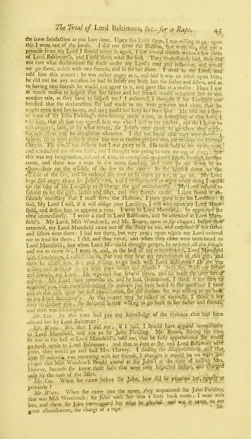 I The Trial of Lord Baltimore, Uc. for a Rape, 45 of Lord Baltimore's, and I told them what Ihe faid. They immediately faid, they did not rare what declarations (he made under my Lord's roof and influence, and wo'ild no- go there, unlefs with two friends, and fo fee her alone. I went to ttfy Lo^d, and told him this matter: he was rather angry at it, end faid it was an infuli upon 'him ; he did not fee any occafion he had to fatisfy any body but the father and liders, and as to having two friends he would no; agree to it, and gave this as a reafon : I lave I not as much reafon to fufpect that her father and her friends would influence her to tell another tale, as they have to fufpecl me? I anfwered, I thought if his Lordflfio was fatisficd that the declarations fne had made to mc were genuine and clear, that he might even fend her home, and they could net keep her from him. He toid me a ftorv of ihm'eof'Sir John Fielding's men having made a riot, or f0methin7-0f-th.it f AU I told him, that all that was againft him was what I hid in my pocket; nyr do I k,- j t| ;- mo;uem, how, or by what means, Sir JohnVmen came to go tHere that rtk'ht, lice 11:!V there was no accufation whatever. I did not know thar;they were thJ Kelit ve (ly re were P'obpdy there but ten or twelve perfpns with me to L rvi th • i : •.'•••.^ Corpus. Ke v.-ou'd net h neye but I was privy to it. He- took hold Sf fne by th -m, and conduced me down fiairs, end 1 thought was going to turn me out or d > jrs \ but- this was my imagination, inftead of that, he conduced me jntoa room, through aputhrr room, and there was a man in the room fUndmg, and then fir mc d r.vn M an ejbow-chair on the o':f-fide of the fire to the <:.pj- : hi h;mfeft down qn the off-ude of the tire, and he ordered the raafi to fit down by rf.e, or by us. My Lord kept ft ill angry about Sir John's men, a.id I endeavoured'to arg-ae e.ery thing j could, fpr the fake of his Lortififip co discharge the g;/! undoubtedly. My Lord refuk-d to fubmit to let the girl's father and filler, and two friends come. I then found it ab- folutely neceffary that I mult ferve the Habeas-, I then gavp it to his Lordfhip : I faid, My Lord I will, if it will oblige your Lordfliip, } will wait, upon my Lord Mans- field, and defiro him to appoint a time. I went to Lord Mansfield •, he appointed the time immediately. I wrote a card to Lord Baltimore, and he attended at Lord Mans- field's. My Lord, Mifs Woodcock, and Mr. IJro^vn, came in Jus chajjot; before they returned, my Lord Mansfield came out'of the Ihidy to me, and enquired-if her father and fitters were there: I faid not there, but very pear; upon which my Lord ordered me to fend for them •, I did, and they came, and when they came were introduced to Lord Mansfield-, but when Lord Mansfield thought proper, he ordered all ihefrie^ds and mc to come in •, I went in, and, to the bed of my remembrance, Lord Mansfield kid, Gentlemen, 1 died you in, rhat you may hear my examination of -this, girl - and then he af-ed her, &re yeu willing to go back with Lord Baltimore? pr are you willing ard dtfir .us to gf) with yoj.:r fattier and friend.-. ? SayS Ihe, With my f.'.ther and friends, my L ;;d. lie repeated that fev^ral rimes, and fne made the fame for:of Jnjwefl My Lord then turne'dto us, and he laid, Gentlemen, I think it my duty to duty to declare tins ; ihe declared Ijerlelf wul.ng to go back to her father and friends, and then was dilchargcd. • j, Mr. Co.: At this time had you any knowledge of the violence that had been ofiered her by Lord Baltimore •? Mr. V/ctis. No, that I did not; if I had, I fhould have appljed immediately to Lord Mansfield, and not to Sir John Fielding. Mr. Brown, during the time he was in the hall at Lord Mansfield's, told me, that he fully apprehended flic would M back again to Lord Baltimore ; and that as foon as fhe and Lord Baltimore wtrt cone tHey would <ro and bail Mrs. Harvey. I finding the dlfappoinfment, aVi.d that. MUs'Woodcorli was returning with her friends, I thought it would be: no ways yi- , roper that Mils Woodcock mould attend at Sir John's at the time of bailing Mrs Harvey, becaOfe (he knew thofe fafts that were only fulpeded before, and dharged onlv bv the oath of the filler. . ' Mr. Cox. When (lie came before Sir John, how did he examine her, opcfily or ^AfrWatis When flic came into the room, ihey acquainted Sir John Fielding, that was Mifs Woodcock: Sir John took her into a little back room j I wear w.th ha-, and there Sir John -interrogated her what he fljftft*, « ^ $ great aftontfhment, the charge of a rape.