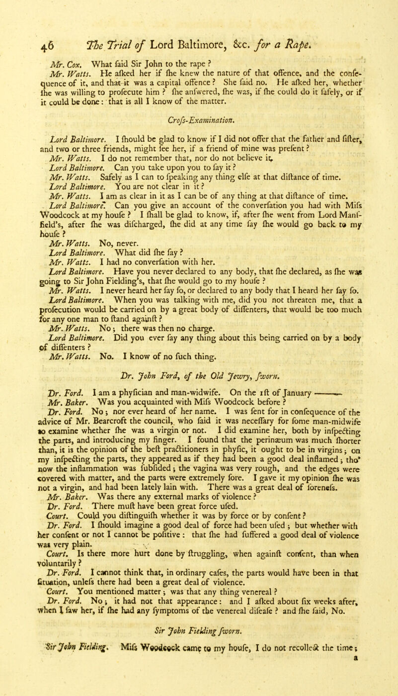 Mr. Cox. What faid Sir John to the rape ? Mr. Watts. He afked her if fhe knew the nature of that offence, and the cohfe- quence of it, and that4t was a capital offence ? She faid no. He afked her, whether ihe was willing to profecute him ? me anfwered, me was, if fhe could do it fafely, or if it could be done: that is all I know of the matter. Crofs-Examination. Lord Baltimore. I mould be glad to know if I did not offer that the father and fifter, and two or three friends, might fee her, if a friend of mine was prefent ? Mr. Watts. I do not remember that, nor do not believe it^. Lord Baltimore. Can you take upon you to fay it ? Mr. Watts. Safely as I can to fpeaking any thing elfe at that diflance of time. Lord Baltimore. You are not clear in it ? Mr. Watts. I am as clear in it as I can be of any thing at that diftance of time. . Lord Baltimore*. Can you give an account of the converfation you had with Mifs Woodcock at my houfe ? I fhall be glad to know, if, after fhe went from Lord Manf- field's, after fhe was difcharged, fhe did at any time fay fhe would go back to my houfe ? Mr. Watts. No, never. Lord Baltimore. What did fhe fay ? Mr. Watts. I had no converfation with her. Lord Baltimore. Have you never declared to any body, that fhe declared, as fhe was going to Sir John Fielding's, that fhe would go to my houfe ? Mr. Watts. I never heard her fay fo, or declared to any body that I heard her fay fo. Lord Baltimore. When you was talking with me, did you not threaten me, that a profecution would be carried on by a great body of diffenters, that would be too much for any one man to ftand againft ? Mr. Watts. No; there was then no charge. Lord Baltimore. Did you ever fay any thing about this being carried on by a body pf diffenters ? Mr. Watts. No. I know of no fuch thing. Dr. John Ford, of the Old Jewry, fworn. Dr. Ford. I am a phyfician and man-widwife. On the iff of January ~- Mr. Baker. Was you acquainted with Mifs Woodcock before ? Dr. Ford. No ; nor ever heard of her name. I was fent for in confequence of the advice of Mr. Bearcroft the council, who faid it was neceffary for fome man-midwife to examine whether fhe was a virgin or not. I did examine her, both by infpecting the parts, and introducing my finger. I found that the perinseum was much fhorter than, it is the opinion of the beft practitioners in phyfic, it ought to be in virgins; on my infpetting the parts, they appeared as if they had been a good deal inflamed ; tho* now the inflammation was fubfided; the vagina was very rough, and the edges were covered with matter, and the parts were extremely fore. I gave it my opinion fhe was not a virgin, and had been lately lain with. There was a great deal of forenefs. Mr. Baker. Was there any external marks of violence ? Dr. Ford. There muft have been great force ufed. Court. Could you diftinguifh whether it was by force or by confent ? Dr. Ford. I fhould imagine a good deal of force had been ufed ; but whether with her confent or not I cannot be pofitive : that fhe had fuffered a good deal of violence was very plain. Court. Is there more hurt done by ftruggling, when againft confent, than when voluntarily ? Dr. Ford. I cannot think that, in ordinary cafes, the parts would have been in that lituation, unlefs there had been a great deal of violence. Court. You mentioned matter was that any thing venereal ? Dr. Ford. No; it had not that appearance: and I afked about fix weeks after, when I faw her, if fhe had any fymptoms of the venereal difeafe ? and fhe faid, No. Sir John Fielding fworn. 'Sir John Fielding. Mifs Weodceck came to my houfe, I do not recoiled the time; a