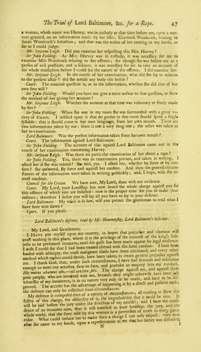 a woman, whofe name was Harvey, was in cuftody at that time before me, upon a war- rant granted, on an information made by her filler, Elizabeth Woodcock, relating to Sarah Woodcock's feduction ; and that was the reafon of her coming to my hook, as far as I could judge. Mr. Serjeant Leigh. Did you examine her refpecYmg this Mrs. Harvey ? Sir John Fielding. As Mrs. Harvey was in cuftody, it was neceffary for me to examine Mifs Woodcock relating to her offence ; for though fhe was before me as perfon of evil practices, and a feducer, it was neceffary for me to take an account of the whole transaction before I could fee the nature of the offence. I did examine her. Mr. Serjeant Leigh. In the courlc of her examination, what did fhe fay in relation to the prefent affair ? did fhe accufe any body elfe befide ? Court. The material queftion is, as to the information, whether fhe did that of her own free will ? Sir John Fielding. Would you have me give a mere anfwer to that queftion, or fhew the method of her giving her account ? Mri Serjeant Leigh* Whether the acconnt at that time was voluntary or freely made by her? Sir John Fielding. When fhe was in my room fhe was furrounded with a great va- riety of friends. I infifted upon it that no perfon in that room fhould fpeak a fingla fyllable: that it fhould come in her own language, from her own mouth. There are two informations taken by me: there is ont a very long one 5 the other was taken at her re-examination. Lord Baltimore. Was the prefent information taken from her own mouth ? Court. The information againft Lord Baltimore. Sir John Fielding. The account of this againft Lord Baltimore came out in the courfe of her examination concerning Harvey. Mr. Serjeant Leigh. Was there no particular examination of her about a rape ? Sir John Fielding. Yes, there was an examination private, and taken in writing, I afked her if fhe was ruined ? fhe faid, yes. I afked her, whether by force oT by con- fent ? fhe anfwered, By force and againft her content. And then the general circum- ftances of the information were taken in writing publickly •, and, I hope, with the uc- moft candour. Council for the Crown. We have now, My Lord, done with our evidence. Court My Lord, your Lordfhip has now heard the whole charge againft you for this offence of which you are indicted : now is the proper time for you to make your defence j therefore I defire you will fay all you have to fay in your defence. Lord Baltimore. My voice is fo low, will you permit the gentleman to read what 1 have here writ down ? Court. If you pleafe. Lord Baltimore's defence, read by Mr. Hammerfley, Lord Baltimore's Solicitor. Mv Lord, and Gentlemen, ... I Have put myfclf upon my country, in hopes that prejud.ee and clamour w, 1 ava'rt nothing in this place where it is the privilege of the meaneft of the king s fub- tfts to be P°reiumed innocent, until his guilt has been made appear by legal evidence. I wifh I could fay that I had been treated abroad with the fame candour. I have been loaded wtObloquy, the moft malignant libels have been circulated and every other the defence can only be collcfled from ^^.mftince,, all tcndin„ to fhew the My defence U competed then %»&££gS^£f£&* true. It femcy of this charge the abfurd <y « £;™Q™Jm°'oa >M . and I baee the confi- m belaid before theja*£*>'**™gglordlhip, the jury, and the dence of an innocent man, that it * » man.tcl > ^ .. whole world, that the (lory told by M ™™^* , c3n onlv lulpeft: very loon cular. What could induce her to make * ™ Z thM hcr talher was diftrcM. after ihe came to my houfe, upon a reprei-entation to n }