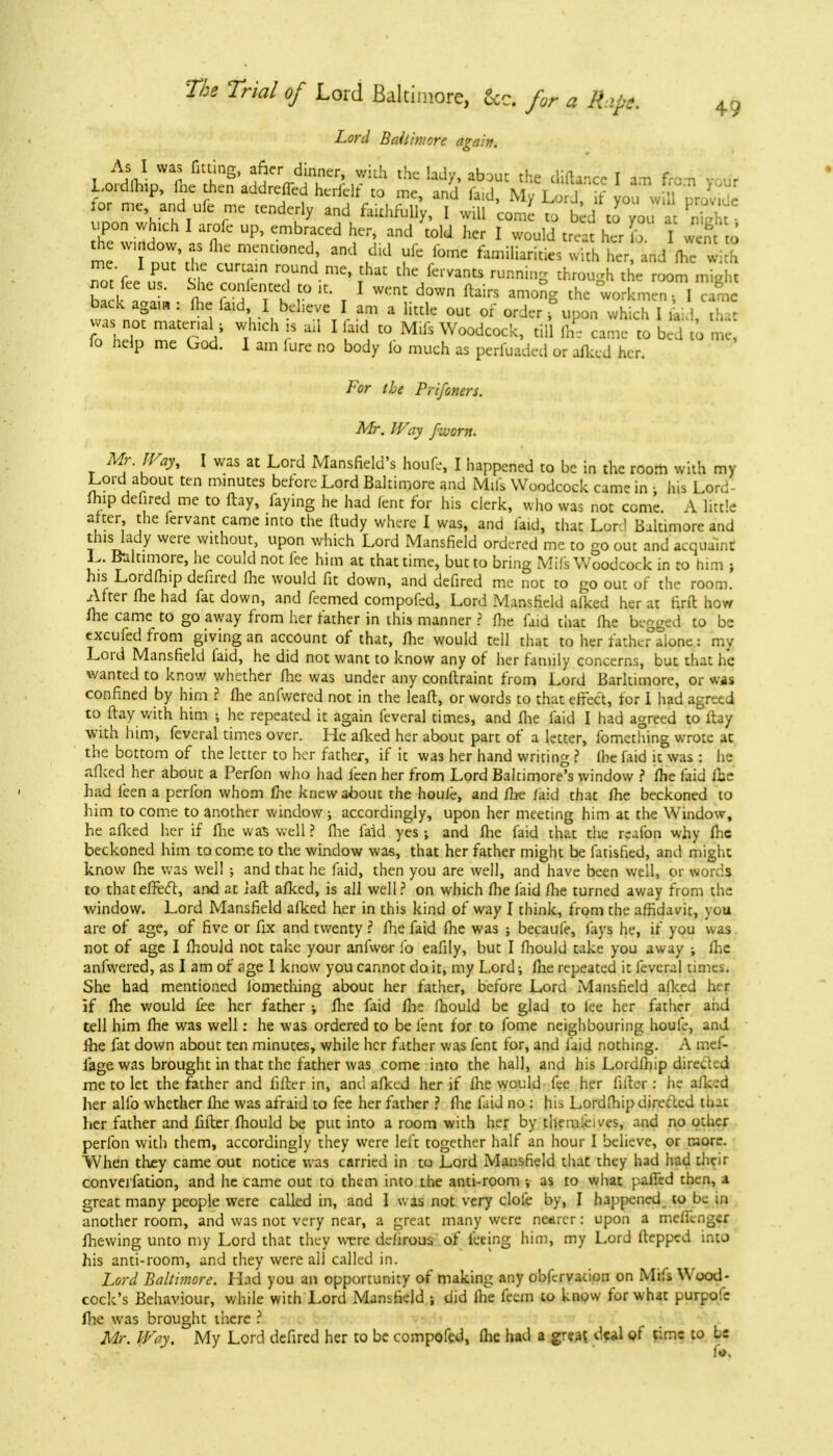 Lord Baltimore again. As I was fitting, after dinner, with the ladu ab~mr tU„ ,i:a«Jj t i Lordfhip, fce then addled hcriW to » M*S2 for mc and ufe me tenderly and faithfully, 1 will come to bed to you at Si upon which I arofc up, embraced her, and told her I would treat her L I wen J me l Z\t nU:nUOned1' utHd lome familiaricies 5h E and fhe with not'fee £ ^Z^Tnd mC*fbat the/eivants ™>i»g through the room might Cl ,V ft °fT f° lti T 1 WKnC d0Wn ftairs aniong the workmen-, I came back again : fhe faid, I believe I am a little out of order f upon which I \ ' r, - was not material, which is ail I laid to Mifs Woodcock, till £ came to bed to E lo help me God. I am lure no body fo much as perfuaded or afked her. For the Prifoners. Mr. Way faorn. Mr. Way, I was at Lord Mansfield's houfe, I happened to be in the room with my Lord about ten minutes before Lord Baltimore and Mils Woodcock came in i his Lord- fhip defired me to flay, faying he had lent for his clerk, who was not come. A little after, the fervant came into the ftudy where I was, and laid, that Lord Baltimore and this lady were without, upon which Lord Mansfield ordered me to go out and acquaint L. Baltimore, he could not fee him at that time, but to bring Mifs Woodcock in to him ; his Lordfhip defired Hie would fit down, and defired me not to go out of the room. After me had fat down, and feemed compofed, Lord Mansfield alked her at firft how (he came to go away from her father in this manner ? fhe faid that fhe begged to be excufed from giving an account of that, fhe would tell that to her fathcfalone i my Lord Mansfield faid, he did not want to know any of her family concerns, but that he wanted to know whether fhe was under any conftraint from Lord Barltimore, or was confined by him ? fhe anfwered not in the leaft, or words to that effect, tor I had agreed to flay with him •, he repeated it again feveral times, and fhe faid I had agreed to flay with him, feveral times over. He afked her about part of a letter, fomething wrote at the bottom of the letter to her father, if it was her hand writing ? Ihe faid it was: he afked her about a Perfon who had feen her from Lord Baltimore's window ? fhe faid fhe had feen a perfon whom me knew about the houie, and /he /aid that /he beckoned to him to come to another window ; accordingly, upon her meeting him at the Window, he afked her if fhe was well ? fhe faid yes ; and fhe faid that the reafon why fhe beckoned him to come to the window was, that her father might be fatisfied, and might know fhe was well ; and that he faid, then you are well, and have been well, or words to that effect, and at laft afked, is all well ? on which fhe faid fhe turned away from the window. Lord Mansfield afked her in this kind of way I think, from the affidavit, you are of age, of five or fix and twenty ? fhe faid fhe was ; becaufe, fays he, if you was not of age I fhould not take your anfwer lb eafily, but I mould take you away j fhe anfwered, as I am of age I know you cannot do it, my Lord •, fhe repeated it feveral times. She had mentioned lomething about her father, before Lord Mansfield alked her if fhe would fee her father fhe faid fhe fhould be glad to lee her father and tell him fhe was well: he was ordered to be lent for to fome neighbouring houfe, and fhe fat down about ten minutes, while her father was fent for, and faid nothing. A mef- fage was brought in that the father was come into the hall, and his Lordfhip directed me to let the rather and filter in, and afked her if fhe would fee her filler: he afked her alfo whether fhe was afraid to fee her father ? fhe laid no : hia Lordfhip directed that her father and filter fhould be put into a room with her by themleives, and no other perfon with them, accordingly they were left together half an hour I believe, or more. When they came out notice was carried in to Lord Mansfield that they had had their converfation, and he came out to them into the anti-room ; as to what paffed then, a great many people were called in, and I was not very dole by, I happened to be in another room, and was not very near, a great many were nearer: upon a meffengcr fhewing unto my Lord that they were deiirous of feeing him, my Lord ftepped into his anti-room, and they were all called in. Lord Baltimore. Had you an opportunity of making any obfervation on Mifs Wood- cock's Behaviour, while with Lord Mansfield ; did Ihe fecm to know for what purpofc fhe was brought there ? Mr. Way. My Lord defired her to be compofed, fhe had a great deal of time to be