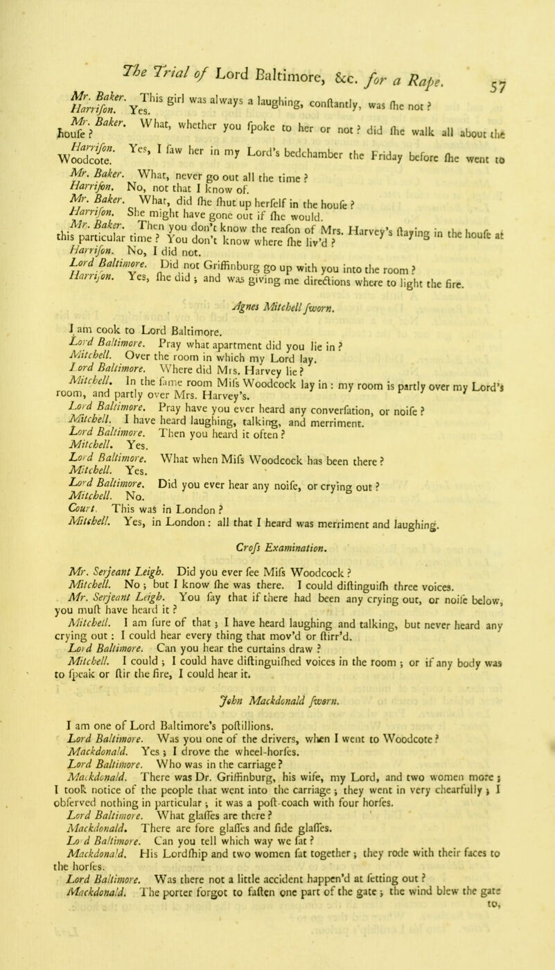 torifit YeThiS ^ aIWayS 3 ,aUghlng' C°nftant,y' was * not ? tofei^ What' Whetk'r y°U ^ t0 hcr or «d Hk walk all about che wS' 1 ^ m m7 L°rd'S bedchambcr before fa went to Mr. Baker. What, never go out all the time ? Harrifon. No, not that I know of Mr. Baker. What, did (he ffiut up herfelf in the houfe ? Harrtfin. She might have gone out if (he would Mr. Baker. Then you don't know the reafon of Mrs. Harvey's flavin- in the hnufr .f this particular time ? You don't know where Ihe liv'd ? 7 3 at Harrifon. No, I did not. Lord Baltimore. Did not Griffinburg go up with you into the room ? Jfem,«». Yes, flie aid ? and was g.ving me directions where to light the fire. Jgnes Mitchell /worn. J am cook to Lord Baltimore. Lord Baltimore. Pray what apartment did you lie in ? Mitchell. Over the room in which my Lord lay. lord Baltimore. Where did Mis. Harvey lie? Mitchell. In the fame room Mils Woodcock lay in : my room is partly over my Lord's room, and partly over Mrs. Harvey's. ' Lord Baltimore. Pray have you ever heard any convention, or noife ? Mitchell. I have heard laughing, talking, and merriment. Lord Baltimore. Then you heard it often ? Mitchell. Yes. Lord Baltimore. What when Mifs Woodcock has been there ? Mitchell. Yes. lard Baltimore. Did you ever hear any noife, or cryine out? Mitchell. No. Court This was in London ? Mitthell. Yes, in London : all that I heard was merriment and laughing. Crofs Examination. Mr. Serjeant Leigh. Did you ever fee Mifs Woodcock ? Mitchell. No ; but I know Ihe was there. I could diftinguilh three voices. Mr. Serjeant Leigh. You fay that if there had been any crying out, or noife below, you mufl have heard it ? Mitchetl. I am fure of that ; I have heard laughing and talking, but never heard any crying out : I could hear every thing that mov'd or ftirr'd. Loid Baltimore. Can you hear the curtains draw ? Mitchell. I could ; I could have diftinguifhed voices in the room •, or if any body was to fpeak or flir the fire, I could hear it. John Mackdonald [worn. I am one of Lord Baltimore's poftillions. Lord Baltimore. Was you one of the drivers, wlien I went to Woodcote ? Mackdonald. Yes j I drove the wheel-horfes. Lord Baltimore. Who was in the carriage ? Mackdonald. There was Dr. Griffinburg, his wife, my Lord, and two women more ; I took notice of the people that went into the carriage ; they went in very cheartully ; I obferved nothing in particular; it was a poft coach with four horfes. Lord Baltimore. What glalTes are there ? Mackdonald. There are fore glalTes and fide glalTes. Lo d Baltimore. Can you tell which way we fat ? Mackdonald. His Lordfliip and two women fat together ; they rode with their faces to the horfes. Lord Baltimore. Was there not a little accident happen'd at letting out ? Mackdonald. The porter forgot to fallen one part of the gate ; the wind blew the gate to,