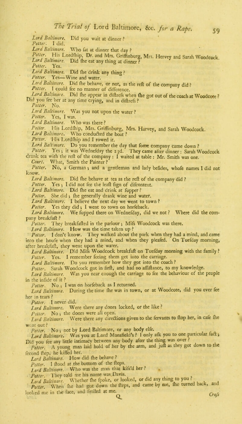 Lord Baltimore. Did you wait at dinner ? Potter. I did. Lord Baltimore. Who fat at dinner that day ? Potter His Lordfhip, Dr. and Mrs. Griffinburg, Mrs. Hervey and Sarah Woodcock Lord Baltimore. Did fhe eat any thing at dinner ? Potter. Yes. Lord Baltimore. Did fhe drink any thing ? Potter. Yes—Wine and water. Lord Baltimore. Did fhe behave, or not, as the reft of the company did ? Potter. I could fee no manner of difference. Lord Baltimore. Did (he appear in diflrefs when (he got out of the coach at Woodcote ? Did you fee her at any time crying, and in diftrefs ? Potter. No. Lord Baltimore. Was you not upon the water ? Potter. Yes, I was. Lord Baltimore. Who was there ? Potter. His Lordfhip, Mrs. Griffinburg, Mrs. Harvey, and Sarah Woodcock. Lord Baltimore. Who conducted the boat ? Potter. His Lordfhip and I rowed it. Lord Baltimore. Do you remember the day that fome company came down ? Potter. Yes •, it was Wednefday the 23d. They came after dinner: Sarah Woodcock drank tea with the reft of the company : 1 waited at table : Mr. Smith was one. Court. What, Smith the Painter? Potter. No, a German and a gentleman and lady befides, whofe names I did not know. Lord Baltimore. Did fhe behave at tea as the reft of the company did ? Potter. Yes •, I did not fee the leaft fign of difcontent. Lord Baltimore. Did fhe eat and drink at fupper? Potter. She did ; fhe generally drank wine and water. Lord Baltimore. I believe the next day we went to town ? Potter. Yes they did ; I went to town on horfeback. Lord Baltimore. We fupped there on Wednefday, did we not ? Where did the com- pany breakfaft ? Potter. They breakfafted in the parlour; Mifs Woodcock was there. Lord Baltimore. How was the time taken up ? Potter. I don't know. They walked about the park when they had a mind, and came into the houfe when they had a mind, and when they pleafed. On Tuefday morning, after breakfaft, they went upon the warer. Lord Baltimore. Did Mifs Woodcock breakfaft on Tuefday morning with the family ? Potter. Yes. I remember feeing them get into the carriage. Lord Baltimore. Do you remember how they got into the coach ? Potter. Sarah Woodcock got in firft, and had no affiftance, to my knowledge. Lord Baltimore. Was you near enough the carriage to fee the behaviour of the people in the infide of it 3 Potter. No ; I was on horfeback as I returned. Lord Baltimore. During the time fhe was in town, or at Woodcote, did you ever fee her in tears ? Potter. I never did. Lord Baltimore. Were there any doors locked, or the like ? Potter. No ; the doors were all open. Lord Baltimore. Were there any directions given to the fervants to (top her, in cafe fhe went out ? po'ter. No ; not by Lord Baltimore, or any body elfe. Lord Baltimore. Was you at Lord Mansfield's ? 1 only afk you to one particular fart j Did you fee any little intimacv between any body after the thing was over ? Potter. A young man laid hold of her by the arm, and juft as they got down to the fecond ftep, he kifled her. Lord Baltimore. How did fhe behave ? Potter. I ftood at the bottom of the fteps. Lord Baltimore. Who was the man that kifs'd her ? Pctte- They told me his name was Davis. Lord Baltimore. Whether fhe fpoke, or looked, or did any thing, to you ? Potter. When fhe had got down the fteps, and came by me, fhe turned back, and looked me in the face, and fmiled at me. Crcfs