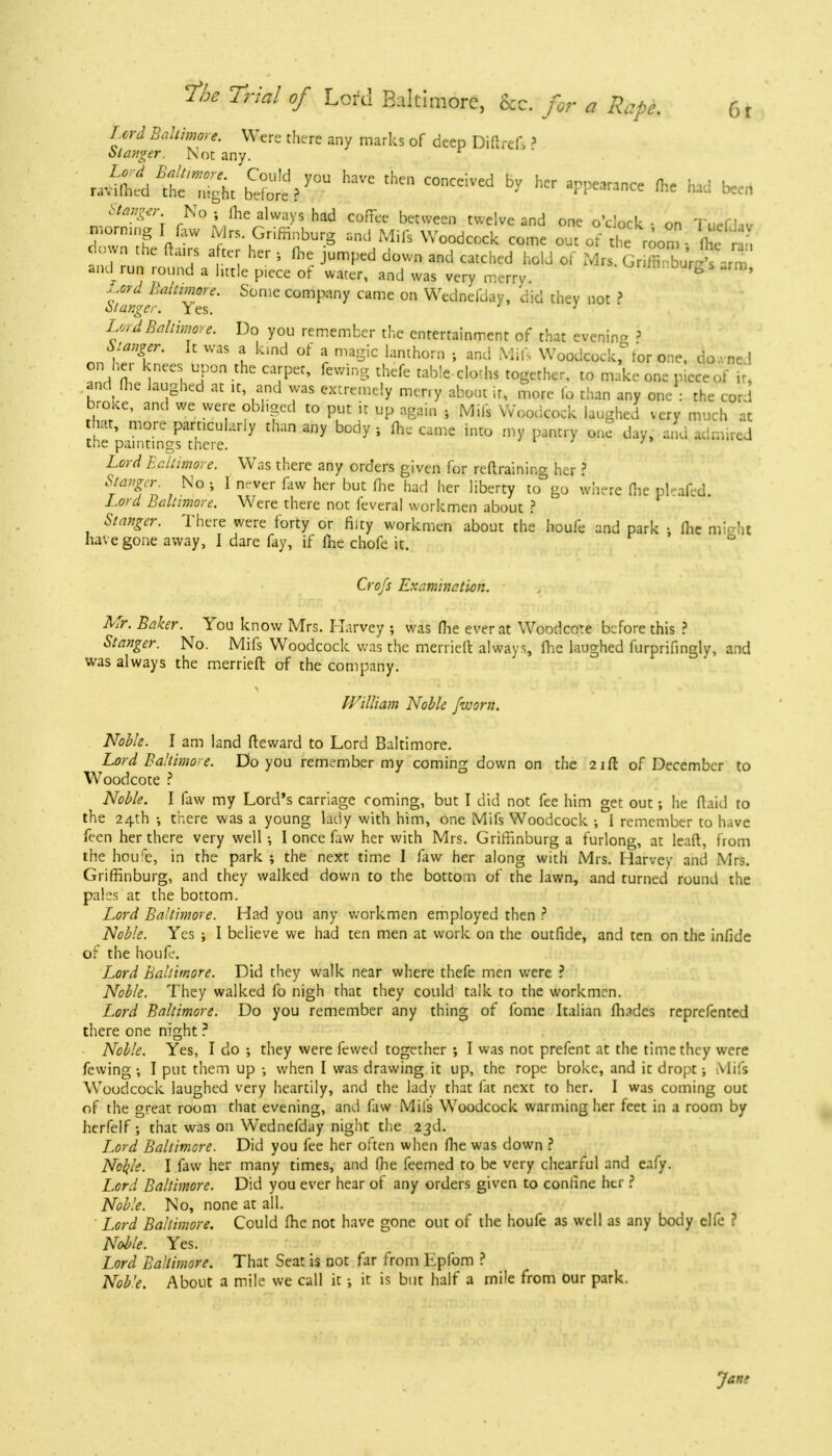 Lord Baltimore. Were there any marks of deep Diftref, r St anger. Not any. «MM^ SeV°U HaVC tHCn C°nCeiVed ^ hCr ^ ^ been Sfegw. No j me always had coffee between twelve and one o'clock • on T.^Uv morning I lliw Mrs Griffinburg and Mils Woodcock come out or the ro0m • ^ , down the ftairs after her, me jumped down and catched hold of Mrs. GrSSiftarT and run round a little piece of water, and was very merry. ^>mnDurg s -rm, j^ord Baltimore. Some company came on Wednefday, did they not 2 Stanger. Yes. ; Lord Baltimore. Do you remember the entertainment of that evening ? Stanger. It was a kind of a magic lanthorn ; and Mifs Woodcock, tor one, do.vne 1 on her knees upon the carpet, fewing thefe table-cloths together, to make one piece of it, and the laughed at it, and was extremely merry about it, more fo than any one : the cord broke, and we were obhged to put it up again \ Mils Woodcock laughed very much at that, more particularly than any body j (he came into my pantry one day, and admired the paintings there. Lord Baltimore. Was there any orders given for retraining her ? Staler. No ; I never faw her but me had her liberty to go where (he picafed Lord Baltimore. Were there not feveral workmen about ? Stanger. There were forty or fifty workmen about the houfe and park j (lie might have gone away, I dare fay, if (he chofe it. Crofs Examination. Mr. Baker. You know Mrs. Harvey ; was (lie ever at Woodcote before this ? Stanger. No. Mifs Woodcock was the merrieft always, (lie laughed furprifingly, and was always the merrieft of the company. William Noble [worn. Noble. I am land fteward to Lord Baltimore. Lord Baltimore. Do you remember my coming down on the 21 ft of December to Woodcote ? Noble. I faw my Lord's carriage coming, but I did not fee him get out he ftaid to the 24th •, there was a young lady with him, one Mifs Woodcock •, i remember to have feen her there very well-, I once faw her with Mrs. Griffinburg a furlong, at leaft, from the houre, in the park ; the next time I faw her along with Mrs. Harvey and Mrs. Griffinburg, and they walked down to the bottom of the lawn, and turned round the pales at the bottom. Lord Baltimore. Had you any workmen employed then ? Noble. Yes ; I believe we had ten men at work on the outfide, and ten on the infide of the houfe. Lord Baltimore. Did they walk near where thefe men were ? Noble. They walked fo nigh that they could talk to the workmen. Lord Baltimore. Do you remember any thing of fome Italian (hades reprefented there one night ? Noble. Yes, I do they were fewed together •, I was not prefent at the time they were fewing •, I put them up •, when I was drawing it up, the rope broke, and it dropt; Mifs Woodcock laughed very heartily, and the lady that fat next to her. I was coming out of the great room that evening, and faw Mifs Woodcock warming her feet in a room by herfelf; that was on Wednefday night the 23d. Lord Baltimore. Did you fee her often when (he was down ? Noble. I faw her many times, and (lie feemed to be very chearful and eafy. Lord Baltimore. Did you ever hear of any orders given to confine htr ? Noble. No, none at all. Lord Baltimore. Could (he not have gone out of the houfe as well as any body elfe ? Noble. Yes. Lord Baltimore. That Seat is not far from Epfom ? Noble. About a mile we call it •, it is but half a mile from our park. Jan?