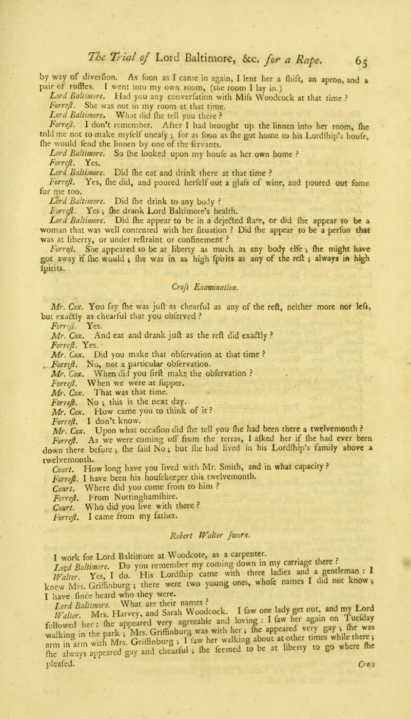 by way of diverfion. As foon as I came in again, I lent her a (hifc, an apron, and a pair of ruffles. I went into my own room, (the room I lay in.) Lord Baltimore. Had you any converfation with Mifs Woodcock at that time ? Forreft. She was not in my room at that time. Lcrd Baltimore. What did fhe tell you there ? Forrejl. I don't remember. After I had brought up the linnen into her room, fhe told me not to make myfelf uneafy •, for as foon as fhe got home to his Lordfhip\ houfc, fhe would fend the linnen by one of the fervants. Lord Baltimore. So fhe looked upon my houfe as her own home ? Forreft. Yes. Lord Baltimore. Did fhe eat and drink there at that time ? Forrejl. Yes, fhe did, and poured herfelf out a glafs of wine, and poured out fomc for me too. Lord Baltimore. Did fhe drink to any body ? Forrejl. Yes; fhe drank Lord Baltimore's health. Lord Baltimore. Did fhe appear to be in a dejected fla^e, or did fhe appear to b« a woman that was well contented with her fituation ? Did fhe appear to be a perfon that was at liberty, or under reftraint or confinement ? Forreft. She appeared to be at liberty as much as any body elfe •, fhe might have got away if fhe would •> fhe was in as high fpiiits as any of the reft ; always in high ipirits. Crofs Examination. Mr. Cox. You fay fhe was juft as chearful as any of the reft, neither more nor lefs, but exactly as chearful that you obierved ? Forrcfi. Yes. Mr. Cox. And eat and drank juft as the reft did exactly ? Forrejl. Yes. Mr. Cox. Did you make that obfervation at that time ? , Forrejl. No, not a particular obfervation. Mr. Cox. When did you firft make the obfervation ? Forrejl. When we were at fupper. Mr. Cox. That was that time. Forreft. No ; this is the next day. Mr. Cox. How came you to think of it ? Forrejl. I don't know. Mr. Cox. Upon what occafion did fhe tell you fhe had been there a twelvemonth ? Forreft. As we were coming off from the terras, I afked her if fhe had ever been down there before ; fhe faid No ; but fhe had lived in his Lordfhip's family above a twelvemonth. Court. How long have you lived with Mr. Smith, and in what capacity? Forreft. I have been his houfekeeper this twelvemonth. Court. Where did you come from to him ? Forreft. From Nottinghamfhire. Court. Who did you live with there ? Forreft. I came from my father. Robert Walter Jworn. I work for Lord Baltimore at Woodcote, as a carpenter. Lord Baltimore. Do you remember my coming down in my carriage there w££ Yes, I do. His Lordfhip came with three adies and a gentleman : I kne*r Mrs, Griffinburg ; there were two young ones, whofe names I d.d not know, I have fince heard who they were. T ord Baltimore. What are their names ? mnl. M,-, Harvey, and Sarah Woodcock I faw one ady get ou and nay L„ d r 11 a U-r . fhe anneared verv acreeab e and loving : I law her again on 1 ueioay 1 Z in the ^^WgSSWK was with her; fhe appeared very gay ; fhe was pleafcd. Go's